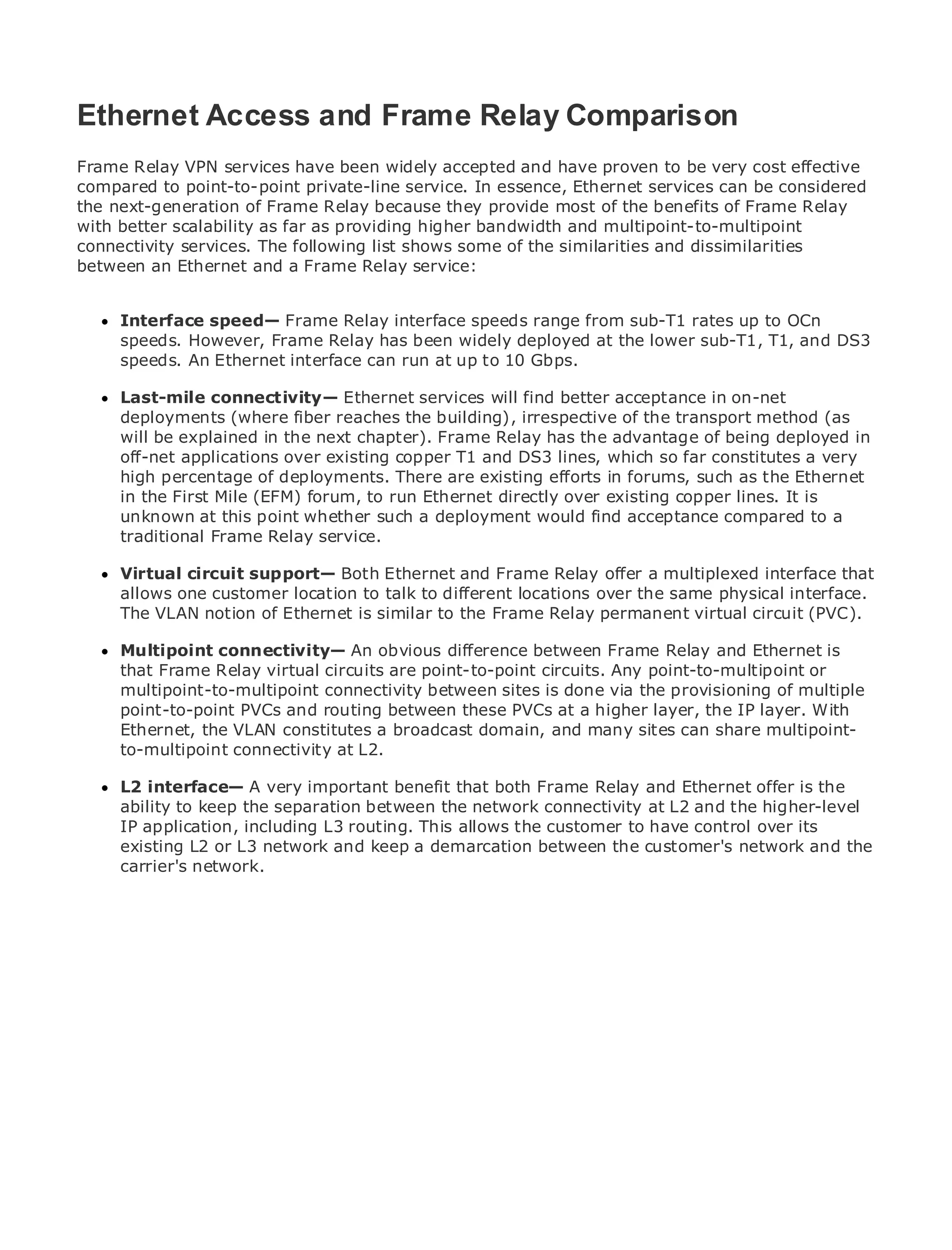 Ethernet Access and Frame Relay Comparison
Frame Relay VPN services have been widely accepted and have proven to be very cost effective
compared to point-to-point private-line service. In essence, Ethernet services can be considered
the next-generation of Frame Relay because they provide most of the benefits of Frame Relay
•              Table of Contents
with better scalability as far as providing higher bandwidth and multipoint-to-multipoint
•              Index
connectivity services. The following list shows some of the similarities and dissimilarities
Metro Ethernet
between an Ethernet and a Frame Relay service:
BySam Halabi

     Interface speed— Frame Relay interface speeds range from sub-T1 rates up to OCn
   Publisher: Cisco Press
     speeds. However, Frame Relay has been widely deployed at the lower sub-T1, T1, and DS3
   Pub Date: October 01, 2003 interface can run at up to 10 Gbps.
     speeds. An Ethernet
       ISBN: 1-58705-096-X
     Last-mile connectivity— Ethernet services will find better acceptance in on-net
      Pages: 240
     deployments (where fiber reaches the building), irrespective of the transport method (as
     will be explained in the next chapter). Frame Relay has the advantage of being deployed in
     off-net applications over existing copper T1 and DS3 lines, which so far constitutes a very
     high percentage of deployments. There are existing efforts in forums, such as the Ethernet
     in the First Mile (EFM) forum, to run Ethernet directly over existing copper lines. It is
The definitive guide to Enterprise and Carrier Metro Ethernet applications.
     unknown at this point whether such a deployment would find acceptance compared to a
     traditional Frame Relay service.
     Discover the latest developments in metro networking, Ethernet, and MPLS services and
     Virtual circuitdo for your organization and Frame Relay offer a multiplexed interface that
     what they can support— Both Ethernet
     allows one customer location to talk to different locations over the same physical interface.
     The VLAN notion of Ethernet is similar to enables networking professionals of circuit (PVC).
     Learn from the easy-to-read format that the Frame Relay permanent virtual all levels to
      understand the concepts
      Multipoint connectivity— An obvious difference between Frame Relay and Ethernet is
      that from the experience of industry innovator and best-selling point-to-multipoint Sam
      Gain Frame Relay virtual circuits are point-to-point circuits. Any Cisco Press author, or
      multipoint-to-multipoint connectivity between sites is done via the provisioning of multiple
      Halabi, author of Internet Routing Architectures
      point-to-point PVCs and routing between these PVCs at a higher layer, the IP layer. With
Metro networksthe VLAN constitutes a broadcastgrowth forand many sites can share and will
      Ethernet, will emerge as the next area of domain, the networking industry multipoint-
      to-multipoint connectivity at L2.
represent a major shift in how data services are offered to businesses and residential customers.
The metro has always been a challenging environment for delivering data services because it has
been L2 interface— the stringent reliability and availability needs forand Ethernet offer is the to
      built to handle A very important benefit that both Frame Relay voice. Carriers will have
go through to keep the shifts to equip the the network connectivity data services demanded
      ability fundamentalseparation betweenmetro for next-generationat L2 and the higher-level
by enterprise customers and consumers. This is not only a technologyhave control overshift in the
      IP application, including L3 routing. This allows the customer to shift, but also a its
operational and business modeland keep a demarcation between the customer's network and the
      existing L2 or L3 network that will allow the incumbent carriers to transform the metro to
offer carrier's network.
      enhanced data services.

Metro Ethernet from Cisco Press looks at the deployment of metro data services from a holistic
view. It describes the current metro, which is based on TDM technology, and discusses the
drivers and challenges carriers will face in transforming the metro to address data services.

Metro Ethernet discusses the adoption of metro Ethernet services and how that has led carriers
to the delivery of metro data services. With a changing mix of transport technologies, the book
then examines current and emerging trends, and delves into the role of virtual private networks
(VPN), virtual private local area networks (VLAN), virtual private LAN services (VPLS), traffic
engineering, and MPLS and Generalized MPLS (GMPLS).
 