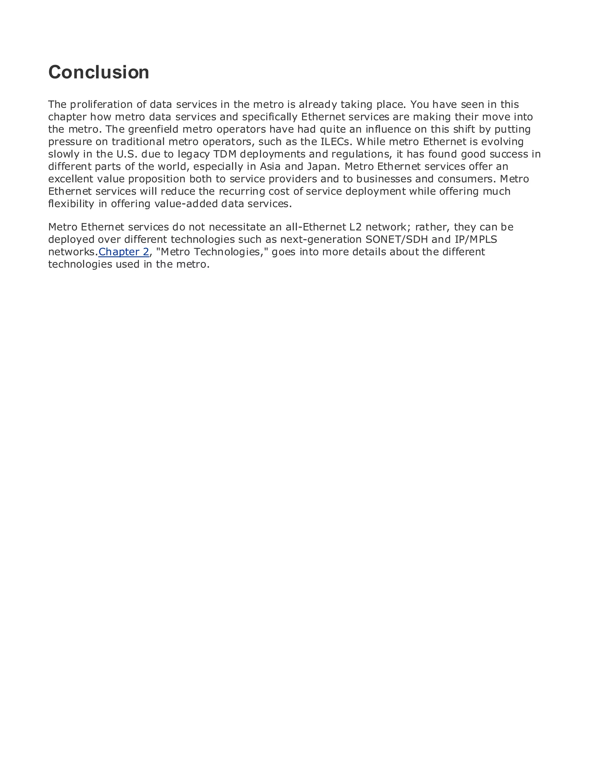 Conclusion
The proliferation of data services in the metro is already taking place. You have seen in this
chapter how metro data services and specifically Ethernet services are making their move into
the metro. The greenfield metro operators have had quite an influence on this shift by putting
•              Table of Contents
pressure on traditional metro operators, such as the ILECs. While metro Ethernet is evolving
•
slowly in theIndex due to legacy TDM deployments and regulations, it has found good success in
                U.S.
Metro Ethernet
different parts of the world, especially in Asia and Japan. Metro Ethernet services offer an
excellent value proposition both to service providers and to businesses and consumers. Metro
BySam Halabi
Ethernet services will reduce the recurring cost of service deployment while offering much
flexibility inCisco Press value-added data services.
    Publisher:
               offering
   Pub Date: October 01, 2003
Metro Ethernet services do not necessitate an all-Ethernet L2 network; rather, they can be
       ISBN: 1-58705-096-X
deployed over different technologies such as next-generation SONET/SDH and IP/MPLS
networks.Chapter 2, "Metro Technologies," goes into more details about the different
      Pages: 240
technologies used in the metro.




The definitive guide to Enterprise and Carrier Metro Ethernet applications.


     Discover the latest developments in metro networking, Ethernet, and MPLS services and
     what they can do for your organization

     Learn from the easy-to-read format that enables networking professionals of all levels to
     understand the concepts

     Gain from the experience of industry innovator and best-selling Cisco Press author, Sam
     Halabi, author of Internet Routing Architectures

Metro networks will emerge as the next area of growth for the networking industry and will
represent a major shift in how data services are offered to businesses and residential customers.
The metro has always been a challenging environment for delivering data services because it has
been built to handle the stringent reliability and availability needs for voice. Carriers will have to
go through fundamental shifts to equip the metro for next-generation data services demanded
by enterprise customers and consumers. This is not only a technology shift, but also a shift in the
operational and business model that will allow the incumbent carriers to transform the metro to
offer enhanced data services.

Metro Ethernet from Cisco Press looks at the deployment of metro data services from a holistic
view. It describes the current metro, which is based on TDM technology, and discusses the
drivers and challenges carriers will face in transforming the metro to address data services.

Metro Ethernet discusses the adoption of metro Ethernet services and how that has led carriers
to the delivery of metro data services. With a changing mix of transport technologies, the book
then examines current and emerging trends, and delves into the role of virtual private networks
(VPN), virtual private local area networks (VLAN), virtual private LAN services (VPLS), traffic
engineering, and MPLS and Generalized MPLS (GMPLS).
 