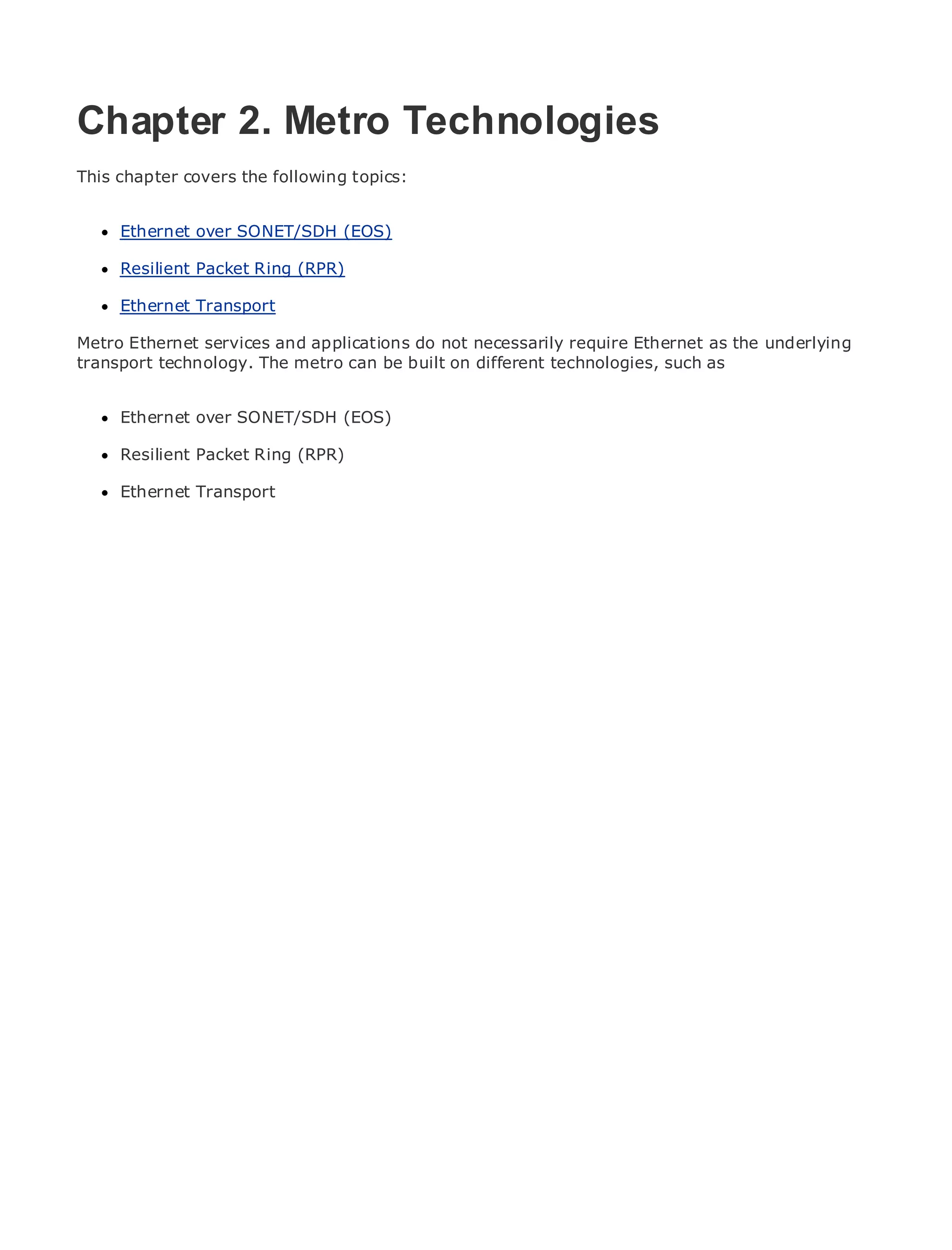 Chapter 2. Metro Technologies
This chapter covers the following topics:

•               Table of Contents
      Ethernet over SONET/SDH (EOS)
•               Index
Metro Resilient
      Ethernet      Packet Ring (RPR)
BySam Halabi
      Ethernet Transport
    Publisher: Cisco Press
Metro Ethernet services and applications do not necessarily require Ethernet as the underlying
    Pub Date: October 01, 2003
transport technology. The metro can be built on different technologies, such as
        ISBN: 1-58705-096-X
       Pages: 240
      Ethernet over SONET/SDH (EOS)

      Resilient Packet Ring (RPR)

     Ethernet Transport
The definitive guide to Enterprise and Carrier Metro Ethernet applications.


      Discover the latest developments in metro networking, Ethernet, and MPLS services and
      what they can do for your organization

      Learn from the easy-to-read format that enables networking professionals of all levels to
      understand the concepts

      Gain from the experience of industry innovator and best-selling Cisco Press author, Sam
      Halabi, author of Internet Routing Architectures

Metro networks will emerge as the next area of growth for the networking industry and will
represent a major shift in how data services are offered to businesses and residential customers.
The metro has always been a challenging environment for delivering data services because it has
been built to handle the stringent reliability and availability needs for voice. Carriers will have to
go through fundamental shifts to equip the metro for next-generation data services demanded
by enterprise customers and consumers. This is not only a technology shift, but also a shift in the
operational and business model that will allow the incumbent carriers to transform the metro to
offer enhanced data services.

Metro Ethernet from Cisco Press looks at the deployment of metro data services from a holistic
view. It describes the current metro, which is based on TDM technology, and discusses the
drivers and challenges carriers will face in transforming the metro to address data services.

Metro Ethernet discusses the adoption of metro Ethernet services and how that has led carriers
to the delivery of metro data services. With a changing mix of transport technologies, the book
then examines current and emerging trends, and delves into the role of virtual private networks
(VPN), virtual private local area networks (VLAN), virtual private LAN services (VPLS), traffic
engineering, and MPLS and Generalized MPLS (GMPLS).
 