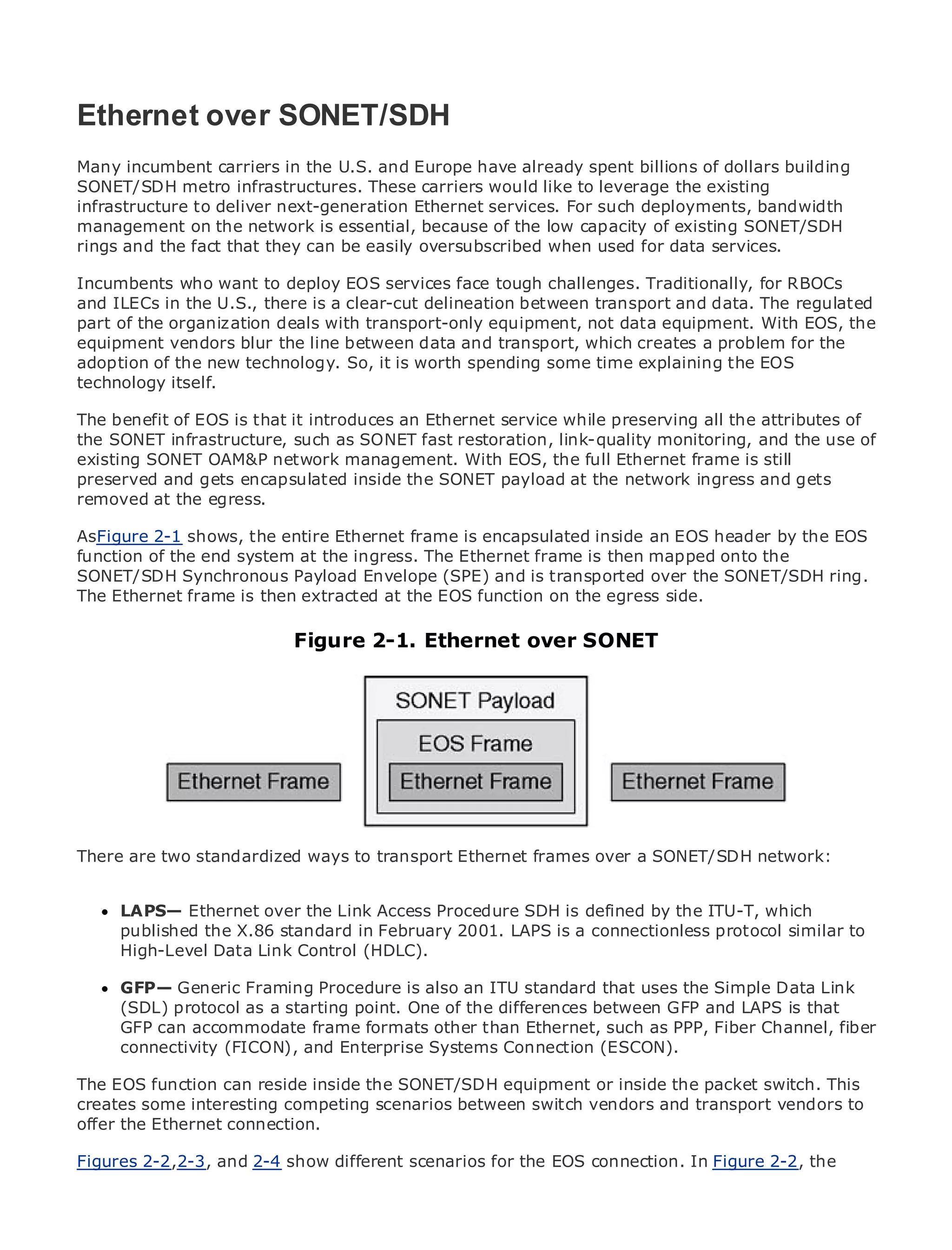 Ethernet over SONET/SDH
Many incumbent carriers in the U.S. and Europe have already spent billions of dollars building
SONET/SDH metro infrastructures. These carriers would like to leverage the existing
infrastructure to deliver next-generation Ethernet services. For such deployments, bandwidth
•            Table of Contents
management on the network is essential, because of the low capacity of existing SONET/SDH
•            Index
rings and the fact that they can be easily oversubscribed when used for data services.
Metro Ethernet
Incumbents who want to deploy EOS services face tough challenges. Traditionally, for RBOCs
BySam Halabi
and ILECs in the U.S., there is a clear-cut delineation between transport and data. The regulated
part of the organization deals with transport-only equipment, not data equipment. With EOS, the
   Publisher: Cisco Press
equipment vendors blur the line between data and transport, which creates a problem for the
adoption of October 01, technology. So, it is worth spending some time explaining the EOS
    Pub Date:
              the new 2003
       ISBN: 1-58705-096-X
technology itself.
      Pages: 240
The benefit of EOS is that it introduces an Ethernet service while preserving all the attributes of
the SONET infrastructure, such as SONET fast restoration, link-quality monitoring, and the use of
existing SONET OAM&P network management. With EOS, the full Ethernet frame is still
preserved and gets encapsulated inside the SONET payload at the network ingress and gets
removed at the egress.Enterprise and Carrier Metro Ethernet applications.
The definitive guide to
AsFigure 2-1 shows, the entire Ethernet frame is encapsulated inside an EOS header by the EOS
function of thethe latest developments in metro networking, Ethernet, and MPLS services and
      Discover end system at the ingress. The Ethernet frame is then mapped onto the
SONET/SDH Synchronous Payload Envelope (SPE) and is transported over the SONET/SDH ring.
      what they can do for your organization
The Ethernet frame is then extracted at the EOS function on the egress side.
      Learn from the easy-to-read format that enables networking professionals of all levels to
      understand the concepts
                           Figure 2-1. Ethernet over SONET
     Gain from the experience of industry innovator and best-selling Cisco Press author, Sam
     Halabi, author of Internet Routing Architectures

Metro networks will emerge as the next area of growth for the networking industry and will
represent a major shift in how data services are offered to businesses and residential customers.
The metro has always been a challenging environment for delivering data services because it has
been built to handle the stringent reliability and availability needs for voice. Carriers will have to
go through fundamental shifts to equip the metro for next-generation data services demanded
by enterprise customers and consumers. This is not only a technology shift, but also a shift in the
operational and business model that transport Ethernet frames over a SONET/SDH network: to
There are two standardized ways to will allow the incumbent carriers to transform the metro
offer enhanced data services.

MetroLAPS— Ethernet overPress looks at the deployment ofis defined by the ITU-T, which
      Ethernet from Cisco the Link Access Procedure SDH metro data services from a holistic
view.published the X.86 standard in February based on TDM a connectionless discussessimilar to
      It describes the current metro, which is 2001. LAPS is technology, and protocol the
drivers and challenges carriers will (HDLC).transforming the metro to address data services.
     High-Level Data Link Control face in

MetroGFP— Generic Framing Procedure ismetroan ITU standard that uses the Simple Data Link
       Ethernet discusses the adoption of also Ethernet services and how that has led carriers
to the delivery of metroa starting point. Onea changing mix of transportGFP and LAPS the book
      (SDL) protocol as data services. With of the differences between technologies, is that
then examines current and emerging trends, and than Ethernet, such of virtual private networks
      GFP can accommodate frame formats other delves into the role as PPP, Fiber Channel, fiber
(VPN), virtual private local area Enterprise(VLAN), virtual private LAN services (VPLS), traffic
      connectivity (FICON), and networks Systems Connection (ESCON).
engineering, and MPLS and Generalized MPLS (GMPLS).
The EOS function can reside inside the SONET/SDH equipment or inside the packet switch. This
creates some interesting competing scenarios between switch vendors and transport vendors to
offer the Ethernet connection.

Figures 2-2,2-3, and 2-4 show different scenarios for the EOS connection. In Figure 2-2, the
 