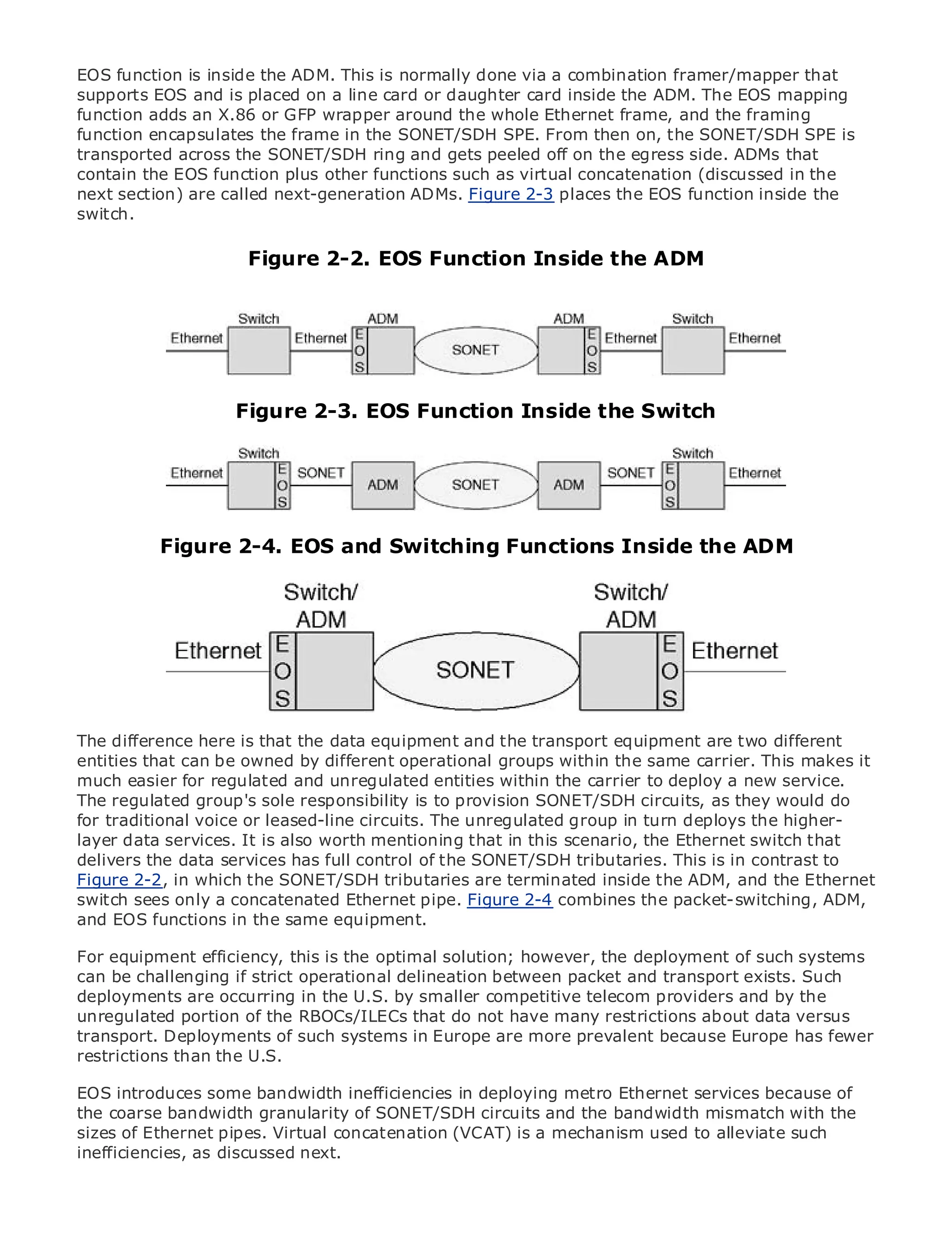 EOS function is inside the ADM. This is normally done via a combination framer/mapper that
supports EOS and is placed on a line card or daughter card inside the ADM. The EOS mapping
function adds an X.86 or GFP wrapper around the whole Ethernet frame, and the framing
function encapsulates the frame in the SONET/SDH SPE. From then on, the SONET/SDH SPE is
transported across the SONET/SDH ring and gets peeled off on the egress side. ADMs that
contain the EOS function plus other functions such as virtual concatenation (discussed in the
next section) are called next-generation ADMs. Figure 2-3 places the EOS function inside the
switch.
•            Table of Contents
•                Index
Metro Ethernet               Figure 2-2. EOS Function Inside the ADM
BySam Halabi


    Publisher: Cisco Press
    Pub Date: October 01, 2003
        ISBN: 1-58705-096-X
       Pages: 240
                         Figure 2-3. EOS Function Inside the Switch



The definitive guide to Enterprise and Carrier Metro Ethernet applications.

            Figure 2-4. EOS and Switching Functions Inside the ADM
      Discover the latest developments in metro networking, Ethernet, and MPLS services and
      what they can do for your organization

      Learn from the easy-to-read format that enables networking professionals of all levels to
      understand the concepts

      Gain from the experience of industry innovator and best-selling Cisco Press author, Sam
      Halabi, author of Internet Routing Architectures

Metro networks will emerge as the next area of growth for the networking industry and will
The difference here is that the data equipment and the transport equipment are two different
represent a major shift in how data services are offered to businesses and residential customers.
entities that can be owned by different operational groups within the same carrier. This makes it
The metro has always been a challenging environment for delivering data services because it has
much easier for regulated and unregulated entities within the carrier to deploy a new service.
been built to handle the stringent reliability and availability needs for voice. Carriers will have to
The regulated group's sole responsibility is to provision SONET/SDH circuits, as they would do
go through fundamental shifts to equip the metro for next-generation data services demanded
for traditional voice or leased-line circuits. The unregulated group in turn deploys the higher-
by enterprise customers and consumers. This is not only a technology shift, but also a shift in the
layer data services. It is also worth mentioning that in this scenario, the Ethernet switch that
operational and business model that will allow the incumbent carriers to transform the metro to
delivers the data services has full control of the SONET/SDH tributaries. This is in contrast to
offer enhanced data services.
Figure 2-2, in which the SONET/SDH tributaries are terminated inside the ADM, and the Ethernet
switch sees only a concatenated Ethernet pipe. Figure 2-4 combines the packet-switching, ADM,
Metro Ethernet from Cisco Press looks at the deployment of metro data services from a holistic
and EOS functions in the same equipment.
view. It describes the current metro, which is based on TDM technology, and discusses the
drivers and challenges carriers will face in transforming the metro to address data services.
For equipment efficiency, this is the optimal solution; however, the deployment of such systems
can be challenging if strict operational delineation between packet and transport exists. Such
Metro Ethernet discusses the adoption of metro Ethernet services and how that has led carriers
deployments are occurring in the U.S. by smaller competitive telecom providers and by the
to the delivery of metro data services. With a changing mix of transport technologies, the book
unregulated portion of the RBOCs/ILECs that do not have many restrictions about data versus
then examines current and emerging trends, and delves into the role of virtual private networks
transport. Deployments of such systems in Europe are more prevalent because Europe has fewer
(VPN), virtual private local area networks (VLAN), virtual private LAN services (VPLS), traffic
restrictions than the U.S.
engineering, and MPLS and Generalized MPLS (GMPLS).
EOS introduces some bandwidth inefficiencies in deploying metro Ethernet services because of
the coarse bandwidth granularity of SONET/SDH circuits and the bandwidth mismatch with the
sizes of Ethernet pipes. Virtual concatenation (VCAT) is a mechanism used to alleviate such
inefficiencies, as discussed next.
 