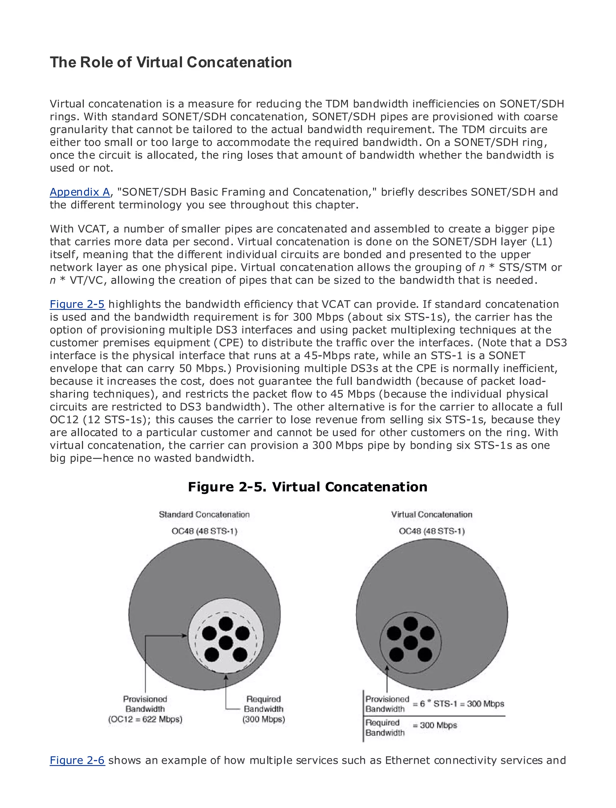 The Role of Virtual Concatenation

Virtual concatenation is a measure for reducing the TDM bandwidth inefficiencies on SONET/SDH
rings. With standard SONET/SDH concatenation, SONET/SDH pipes are provisioned with coarse
granularity that cannot be tailored to the actual bandwidth requirement. The TDM circuits are
either too small or too large to accommodate the required bandwidth. On a SONET/SDH ring,
•              Table of Contents
once the circuit is allocated, the ring loses that amount of bandwidth whether the bandwidth is
•              Index
used or not.
Metro Ethernet

BySam Halabi
Appendix A, "SONET/SDH Basic Framing and Concatenation," briefly describes SONET/SDH and
the different terminology you see throughout this chapter.
   Publisher: Cisco Press
With VCAT, October 01, 2003 smaller pipes are concatenated and assembled to create a bigger pipe
    Pub Date: a number of
that carries1-58705-096-Xper second. Virtual concatenation is done on the SONET/SDH layer (L1)
         ISBN: more data
itself, Pages: 240 that the different individual circuits are bonded and presented to the upper
        meaning
network layer as one physical pipe. Virtual concatenation allows the grouping of n * STS/STM or
n * VT/VC, allowing the creation of pipes that can be sized to the bandwidth that is needed.

Figure 2-5 highlights the bandwidth efficiency that VCAT can provide. If standard concatenation
is used and the bandwidth requirement is for 300 Mbps (about six STS-1s), the carrier has the
The definitive guide tomultiple DS3 interfaces Metro Ethernet applications.
option of provisioning Enterprise and Carrier and using packet multiplexing techniques at the
customer premises equipment (CPE) to distribute the traffic over the interfaces. (Note that a DS3
interface is the physical interface that runs at a 45-Mbps rate, while an STS-1 is a SONET
      Discover the latest developments in metro networking, Ethernet, and MPLS services and
envelope that can carry 50 Mbps.) Provisioning multiple DS3s at the CPE is normally inefficient,
      what they can do for your organization
because it increases the cost, does not guarantee the full bandwidth (because of packet load-
sharing techniques), and restricts the packet flow to 45 Mbps (because the individual physical
      Learn from the easy-to-read format that enables networking professionals of all levels to
circuits are restricted to DS3 bandwidth). The other alternative is for the carrier to allocate a full
      understand the concepts
OC12 (12 STS-1s); this causes the carrier to lose revenue from selling six STS-1s, because they
are allocated to the experience of industry innovator and best-selling Cisco Press author, Sam
      Gain from a particular customer and cannot be used for other customers on the ring. With
virtual concatenation, the carrier can provision a 300 Mbps pipe by bonding six STS-1s as one
      Halabi, author of Internet Routing Architectures
big pipe—hence no wasted bandwidth.
Metro networks will emerge as the next area of growth for the networking industry and will
represent a major shift in Figure 2-5. Virtual Concatenation
                            how data services are offered to businesses and residential customers.
The metro has always been a challenging environment for delivering data services because it has
been built to handle the stringent reliability and availability needs for voice. Carriers will have to
go through fundamental shifts to equip the metro for next-generation data services demanded
by enterprise customers and consumers. This is not only a technology shift, but also a shift in the
operational and business model that will allow the incumbent carriers to transform the metro to
offer enhanced data services.

Metro Ethernet from Cisco Press looks at the deployment of metro data services from a holistic
view. It describes the current metro, which is based on TDM technology, and discusses the
drivers and challenges carriers will face in transforming the metro to address data services.

Metro Ethernet discusses the adoption of metro Ethernet services and how that has led carriers
to the delivery of metro data services. With a changing mix of transport technologies, the book
then examines current and emerging trends, and delves into the role of virtual private networks
(VPN), virtual private local area networks (VLAN), virtual private LAN services (VPLS), traffic
engineering, and MPLS and Generalized MPLS (GMPLS).




Figure 2-6 shows an example of how multiple services such as Ethernet connectivity services and
 