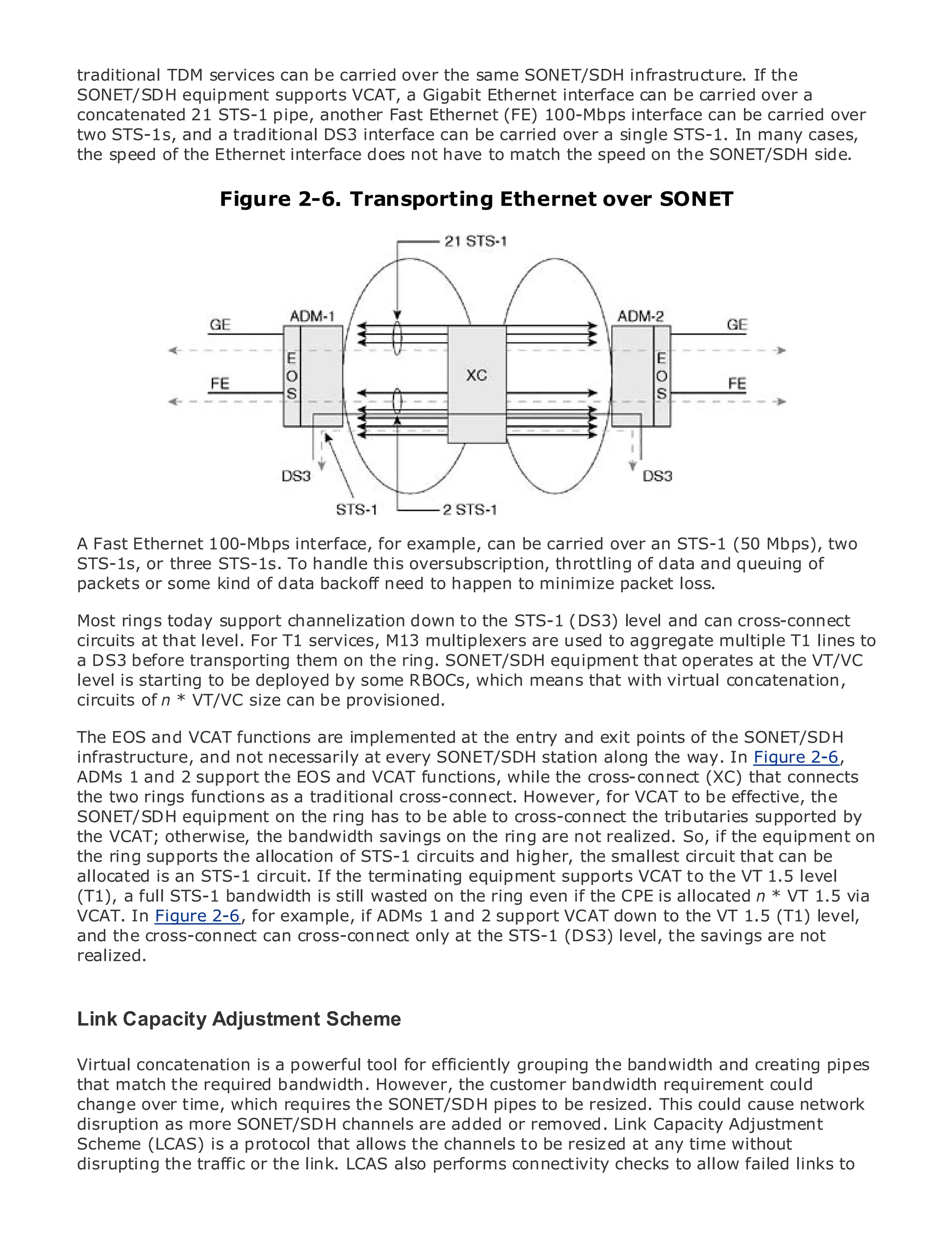 traditional TDM services can be carried over the same SONET/SDH infrastructure. If the
SONET/SDH equipment supports VCAT, a Gigabit Ethernet interface can be carried over a
concatenated 21 STS-1 pipe, another Fast Ethernet (FE) 100-Mbps interface can be carried over
two STS-1s, and a traditional DS3 interface can be carried over a single STS-1. In many cases,
the speed of the Ethernet interface does not have to match the speed on the SONET/SDH side.

                      Figure 2-6. Transporting Ethernet over SONET
•                Table of Contents
•                Index
Metro Ethernet

BySam Halabi


    Publisher: Cisco Press
    Pub Date: October 01, 2003
        ISBN: 1-58705-096-X
       Pages: 240




The definitive guide to Enterprise and Carrier Metro Ethernet applications.

A Fast Ethernet 100-Mbps interface, for example, can be carried over an STS-1 (50 Mbps), two
STS-1s, or three STS-1s. To handle this oversubscription, throttling of dataMPLSqueuing of
     Discover the latest developments in metro networking, Ethernet, and and services and
packets or they can do for your organization happen to minimize packet loss.
     what some kind of data backoff need to

Most Learn today the easy-to-read formatdown enables networking professionals of all levels to
      rings from support channelization that to the STS-1 (DS3) level and can cross-connect
      understand the concepts
circuits at that level. For T1 services, M13 multiplexers are used to aggregate multiple T1 lines to
a DS3 before transporting them on the ring. SONET/SDH equipment that operates at the VT/VC
level is starting the experience of industry innovator and best-selling Cisco Press author, Sam
      Gain from to be deployed by some RBOCs, which means that with virtual concatenation,
circuits of n *author of Internet Routing Architectures
      Halabi, VT/VC size can be provisioned.

Metro networks will functionsas the next area ofat the entry the networking industry and will
The EOS and VCAT emerge are implemented growth for and exit points of the SONET/SDH
represent a major shift necessarily at every SONET/SDH to businesses the way. In Figure 2-6,
infrastructure, and not in how data services are offered station along and residential customers.
The metro hassupport been a challenging environment for the cross-connect (XC) that connects
ADMs 1 and 2 always the EOS and VCAT functions, while delivering data services because it has
been built to handle theas a traditional cross-connect. However, for VCAT to Carriers will have to
the two rings functions stringent reliability and availability needs for voice. be effective, the
go through fundamentalon the to equip the metro for cross-connect the tributaries supported by
SONET/SDH equipment shifts ring has to be able to next-generation data services demanded
by enterprise customers and consumers. This is the ring are not realized. So, if the equipmentthe
the VCAT; otherwise, the bandwidth savings on not only a technology shift, but also a shift in on
operational and business model of STS-1 allow the incumbentthe smallesttransform the metro to
the ring supports the allocation that will circuits and higher, carriers to circuit that can be
offer enhanced STS-1 circuit. If the terminating equipment supports VCAT to the VT 1.5 level
allocated is an data services.
(T1), a full STS-1 bandwidth is still wasted on the ring even if the CPE is allocated n * VT 1.5 via
Metro Ethernet from Cisco Press looks at the and 2 support VCAT down to the VT from(T1) level,
VCAT. In Figure 2-6, for example, if ADMs 1 deployment of metro data services 1.5 a holistic
view. It describes the current metro, which is based on TDM technology, and discusses the
and the cross-connect can cross-connect only at the STS-1 (DS3) level, the savings are not
drivers and challenges carriers will face in transforming the metro to address data services.
realized.
Metro Ethernet discusses the adoption of metro Ethernet services and how that has led carriers
to the delivery of metro data services. With a changing mix of transport technologies, the book
Link examines current and emerging trends, and delves into the role of virtual private networks
then Capacity Adjustment Scheme
(VPN), virtual private local area networks (VLAN), virtual private LAN services (VPLS), traffic
Virtual concatenation is a powerful tool MPLS (GMPLS).
engineering, and MPLS and Generalizedfor efficiently grouping the bandwidth and creating pipes
that match the required bandwidth. However, the customer bandwidth requirement could
change over time, which requires the SONET/SDH pipes to be resized. This could cause network
disruption as more SONET/SDH channels are added or removed. Link Capacity Adjustment
Scheme (LCAS) is a protocol that allows the channels to be resized at any time without
disrupting the traffic or the link. LCAS also performs connectivity checks to allow failed links to
 