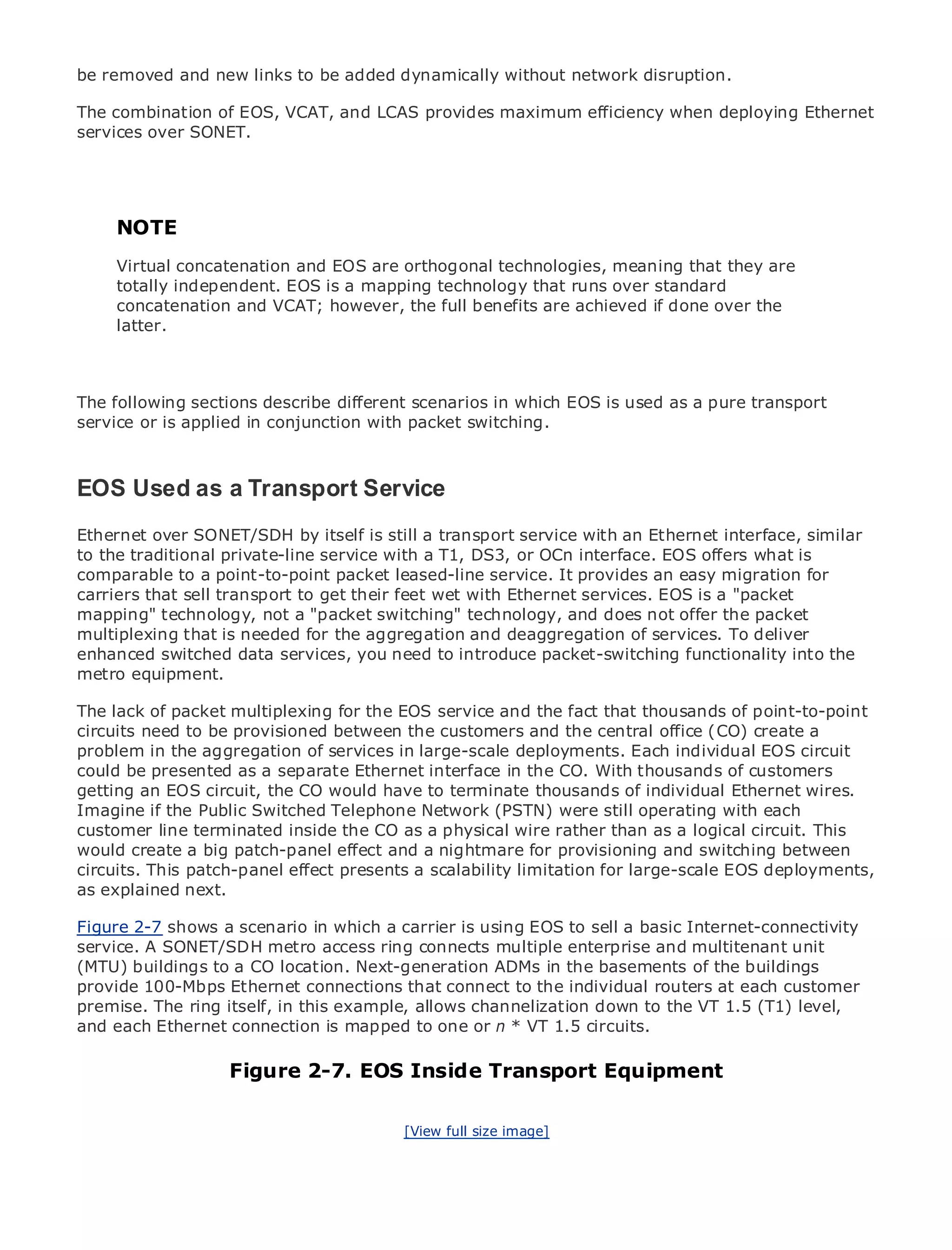 be removed and new links to be added dynamically without network disruption.

The combination of EOS, VCAT, and LCAS provides maximum efficiency when deploying Ethernet
services over SONET.




•
     NOTE Table of Contents
•              Index
MetroVirtual concatenation
     Ethernet                and EOS are orthogonal technologies, meaning that they are
     totally
BySam Halabi   independent. EOS is a mapping technology that runs over standard
      concatenation and VCAT; however, the full benefits are achieved if done over the
      latter.
    Publisher: Cisco Press
    Pub Date: October 01, 2003
       ISBN: 1-58705-096-X

The following sections describe different scenarios in which EOS is used as a pure transport
      Pages: 240
service or is applied in conjunction with packet switching.



EOS Used as a Transport Service
The definitive guide to Enterprise and Carrier Metro Ethernet applications.
Ethernet over SONET/SDH by itself is still a transport service with an Ethernet interface, similar
to the traditional private-line service with metro DS3, or OCn Ethernet, and MPLS services and
      Discover the latest developments in a T1, networking, interface. EOS offers what is
comparable to a point-to-point packet leased-line service. It provides an easy migration for
      what they can do for your organization
carriers that sell transport to get their feet wet with Ethernet services. EOS is a "packet
mapping" technology, not a "packet switching" technology, and does not offer the packet
      Learn from the easy-to-read format that enables networking professionals of all levels to
multiplexing that the concepts the aggregation and deaggregation of services. To deliver
      understand is needed for
enhanced switched data services, you need to introduce packet-switching functionality into the
metro equipment. experience of industry innovator and best-selling Cisco Press author, Sam
      Gain from the
      Halabi, author of Internet Routing Architectures
The lack of packet multiplexing for the EOS service and the fact that thousands of point-to-point
circuits need to will emerge as the next the customers for the central office (CO) create a
Metro networks be provisioned between area of growth and the networking industry and will
problem in major shift in how data services are offered to businesses and residential customers.
represent athe aggregation of services in large-scale deployments. Each individual EOS circuit
could be presented as been a challenging interface in for CO. With data services because
The metro has always a separate Ethernetenvironment the deliveringthousands of customersit has
getting an EOS circuit, the CO would have to terminate thousands of voice. Carriers will have
been built to handle the stringent reliability and availability needs forindividual Ethernet wires.to
Imagine if fundamental shifts to equip the metro (PSTN) were still operating with demanded
go throughthe Public Switched Telephone Networkfor next-generation data services each
customer line terminated inside the CO as a physical wire technology shift, but also a shift in
by enterprise customers and consumers. This is not only arather than as a logical circuit. This the
would create a business model that and a nightmare for provisioning and switching between
operational andbig patch-panel effectwill allow the incumbent carriers to transform the metro to
circuits. This patch-panel effect
offer enhanced data services. presents a scalability limitation for large-scale EOS deployments,
as explained next.
Metro Ethernet from Cisco Press looks at the deployment of metro data services from a holistic
Figure 2-7 shows the current metro, a carrier is using TDM technology, and discusses the
view. It describes a scenario in which which is based on EOS to sell a basic Internet-connectivity
service. A SONET/SDH metro access ring transforming the metro to address data services.
drivers and challenges carriers will face inconnects multiple enterprise and multitenant unit
(MTU) buildings to a CO location. Next-generation ADMs in the basements of the buildings
Metro Ethernet discusses the adoption of metro Ethernet services and routers athas led carriers
provide 100-Mbps Ethernet connections that connect to the individual how that each customer
to the delivery of metro data services. With a changing mix of transportthe VT 1.5 (T1) level,
premise. The ring itself, in this example, allows channelization down to technologies, the book
theneach Ethernet connection is mapped to one or n * VT 1.5the role of virtual private networks
and examines current and emerging trends, and delves into circuits.
(VPN), virtual private local area networks (VLAN), virtual private LAN services (VPLS), traffic
engineering, and MPLS and Generalized MPLS (GMPLS).
                     Figure 2-7. EOS Inside Transport Equipment

                                         [View full size image]
 