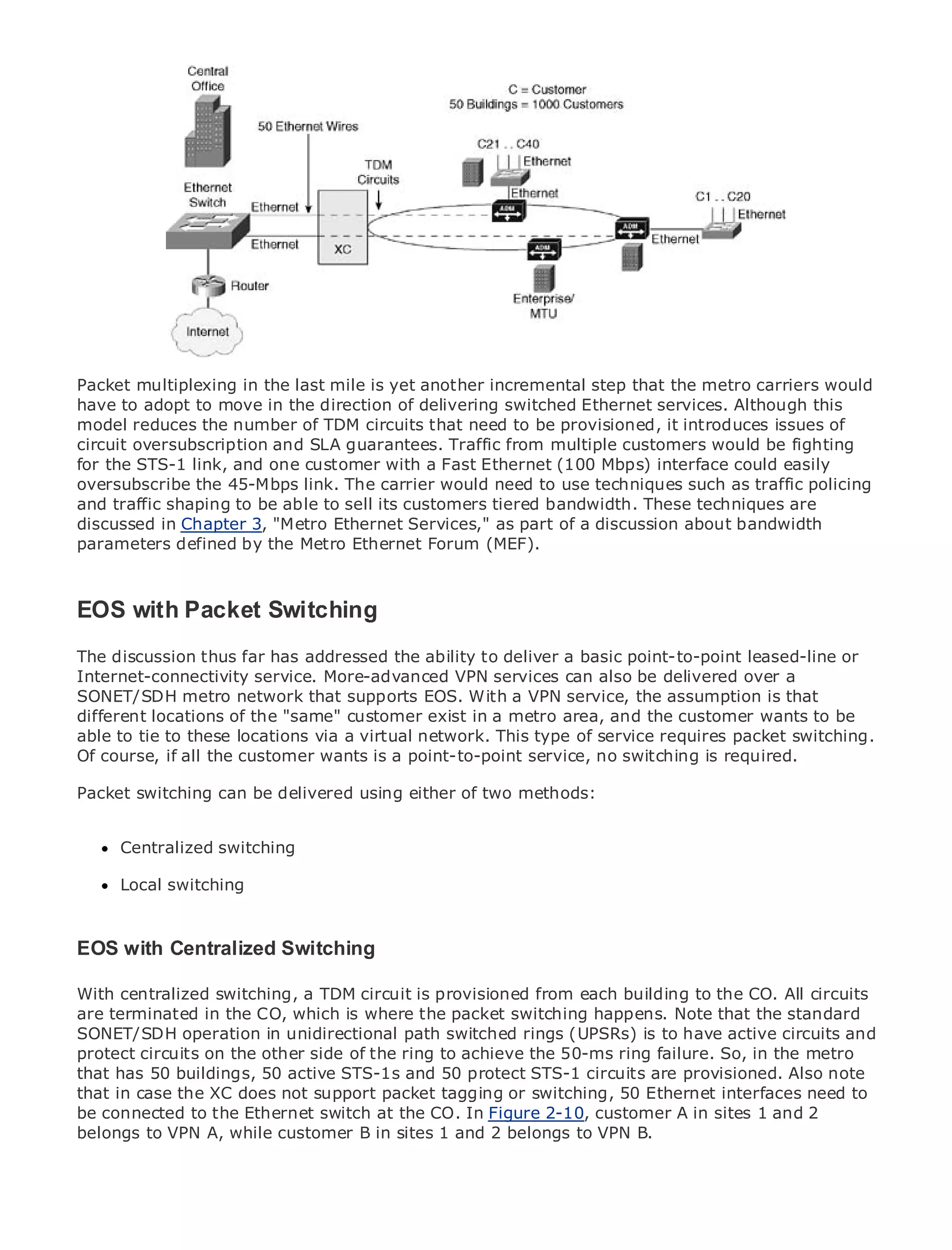 •                Table of Contents
•                Index
Metro Ethernet

BySam Halabi


    Publisher: Cisco Press
    Pub Date: October 01, 2003

PacketISBN: 1-58705-096-X
         multiplexing in the last mile is yet another incremental step that the metro carriers would
       Pages: 240
have to adopt to move in the direction of delivering switched Ethernet services. Although this
model reduces the number of TDM circuits that need to be provisioned, it introduces issues of
circuit oversubscription and SLA guarantees. Traffic from multiple customers would be fighting
for the STS-1 link, and one customer with a Fast Ethernet (100 Mbps) interface could easily
oversubscribe the 45-Mbps link. The carrier would need to use techniques such as traffic policing
and traffic shaping to Enterprise and Carrier Metro Ethernet applications.
The definitive guide tobe able to sell its customers tiered bandwidth. These techniques are
discussed in Chapter 3, "Metro Ethernet Services," as part of a discussion about bandwidth
parameters defined by the Metro Ethernet Forum (MEF).
      Discover the latest developments in metro networking, Ethernet, and MPLS services and
      what they can do for your organization
EOS with Packet Switching
   Learn from the easy-to-read format that enables networking professionals of all levels to
      understand the concepts
The discussion thus far has addressed the ability to deliver a basic point-to-point leased-line or
Internet-connectivity service. More-advanced VPN services can also be delivered author, Sam
      Gain from the experience of industry innovator and best-selling Cisco Press over a
      Halabi, author of Internet Routing Architectures
SONET/SDH metro network that supports EOS. With a VPN service, the assumption is that
different locations of the "same" customer exist in a metro area, and the customer wants to be
Metro networks will locations as thevirtual network. This for the networking industry andswitching.
able to tie to these emerge via a next area of growth type of service requires packet will
represent a major shift in how data services are offered to businesses and residential customers.
Of course, if all the customer wants is a point-to-point service, no switching is required.
The metro has always been a challenging environment for delivering data services because it has
been built to handle the delivered reliability and availability needs for voice. Carriers will have to
Packet switching can be stringent using either of two methods:
go through fundamental shifts to equip the metro for next-generation data services demanded
by enterprise customers and consumers. This is not only a technology shift, but also a shift in the
      Centralized switching
operational and business model that will allow the incumbent carriers to transform the metro to
offer enhanced data services.
      Local switching
Metro Ethernet from Cisco Press looks at the deployment of metro data services from a holistic
view. It describes the current metro, which is based on TDM technology, and discusses the
EOS with Centralized Switching
drivers and challenges carriers will face in transforming the metro to address data services.

Metro Ethernet discusses the adoption of metro Ethernet services and how that has led carriers
With centralized switching, a TDM circuit is provisioned from each building to the CO. All circuits
to the delivery of metro data services. With a changing mix of transport technologies, the book
are terminated in the CO, which is where the packet switching happens. Note that the standard
then examines current and emerging trends, and delves into the role of virtual private networks
SONET/SDH operation in unidirectional path switched rings (UPSRs) is to have active circuits and
(VPN), virtual private local area networks (VLAN), virtual private LAN services (VPLS), traffic
protect circuits on the other side of the ring to achieve the 50-ms ring failure. So, in the metro
engineering, and MPLS and Generalized MPLS (GMPLS).
that has 50 buildings, 50 active STS-1s and 50 protect STS-1 circuits are provisioned. Also note
that in case the XC does not support packet tagging or switching, 50 Ethernet interfaces need to
be connected to the Ethernet switch at the CO. In Figure 2-10, customer A in sites 1 and 2
belongs to VPN A, while customer B in sites 1 and 2 belongs to VPN B.
 