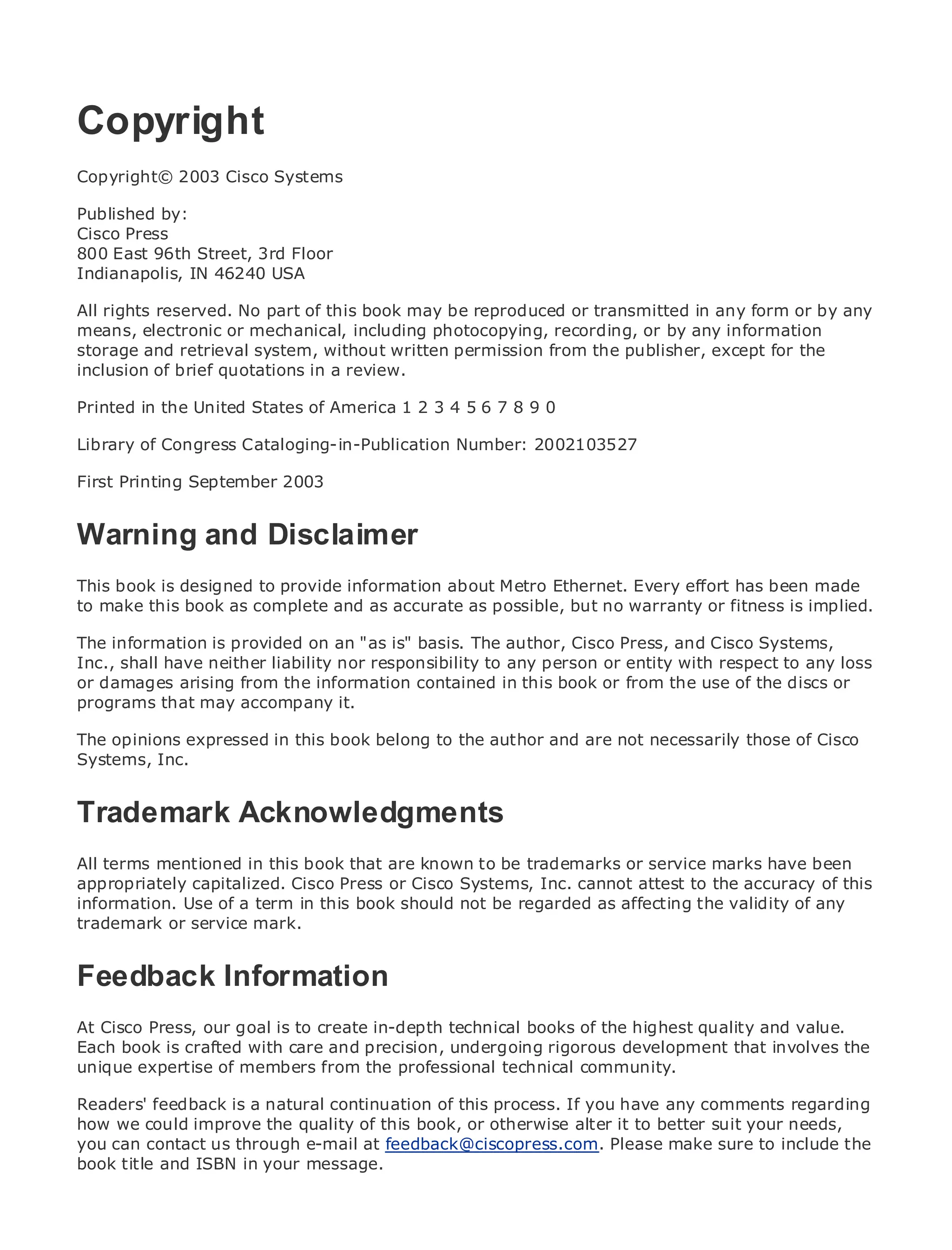 Copyright
Copyright© 2003 Cisco Systems

Published by:
•              Table of Contents
Cisco Press
•              Index
800 East 96th Street, 3rd Floor
Metro Ethernet
Indianapolis, IN 46240 USA
BySam Halabi
All rights reserved. No part of this book may be reproduced or transmitted in any form or by any
means, electronic or mechanical, including photocopying, recording, or by any information
    Publisher: Cisco Press
storage andOctober 01, 2003
    Pub Date: retrieval system, without written permission from the publisher, except for the
inclusion of 1-58705-096-X
        ISBN:
               brief quotations in a review.
      Pages: 240
Printed in the United States of America 1 2 3 4 5 6 7 8 9 0

Library of Congress Cataloging-in-Publication Number: 2002103527

First Printing September 2003
The definitive guide to Enterprise and Carrier Metro Ethernet applications.
Warning and Disclaimer
     Discover the latest developments in metro networking, Ethernet, and MPLS services and
     what they can do for your organization
This book is designed to provide information about Metro Ethernet. Every effort has been made
to make this book as complete and as accurate as possible, but no warranty or fitness is implied.
     Learn from the easy-to-read format that enables networking professionals of all levels to
     understand the concepts
The information is provided on an "as is" basis. The author, Cisco Press, and Cisco Systems,
Inc., shall have neither liability nor responsibility to any person or entity with respect to any loss
or damages arising experience of industry innovatorin this book or from thePress author, Sam
      Gain from the from the information contained and best-selling Cisco use of the discs or
programs that may accompany Routing Architectures
      Halabi, author of Internet it.

Metro networks will emerge as book belong to the author and are not necessarily those of Cisco
The opinions expressed in this the next area of growth for the networking industry and will
represent Inc.
Systems, a major shift in how data services are offered to businesses and residential customers.
The metro has always been a challenging environment for delivering data services because it has
been built to handle the stringent reliability and availability needs for voice. Carriers will have to
Trademark Acknowledgments
go through fundamental shifts to equip the metro for next-generation data services demanded
by enterprise customers and consumers. This is not only a technology shift, but also a shift in the
operational and business model that will allow the incumbent carriers to transform the metro to
All terms mentioned services.
offer enhanced data in this book that are known to be trademarks or service marks have been
appropriately capitalized. Cisco Press or Cisco Systems, Inc. cannot attest to the accuracy of this
information. Use of aCisco Press looks at the deployment of metro affecting the validity of any
Metro Ethernet from term in this book should not be regarded as data services from a holistic
trademark or service mark. metro, which is based on TDM technology, and discusses the
view. It describes the current
drivers and challenges carriers will face in transforming the metro to address data services.
Feedback Information
Metro Ethernet discusses the adoption of metro Ethernet services and how that has led carriers
to the delivery of metro data services. With a changing mix of transport technologies, the book
then examines current andto create in-depth technical books of the highest quality and networks
At Cisco Press, our goal is emerging trends, and delves into the role of virtual private value.
(VPN), virtual private local area networks (VLAN), virtual rigorousLAN services (VPLS), traffic the
Each book is crafted with care and precision, undergoing private development that involves
engineering, and of members from the professional technical community.
unique expertise MPLS and Generalized MPLS (GMPLS).

Readers' feedback is a natural continuation of this process. If you have any comments regarding
how we could improve the quality of this book, or otherwise alter it to better suit your needs,
you can contact us through e-mail at feedback@ciscopress.com. Please make sure to include the
book title and ISBN in your message.
 