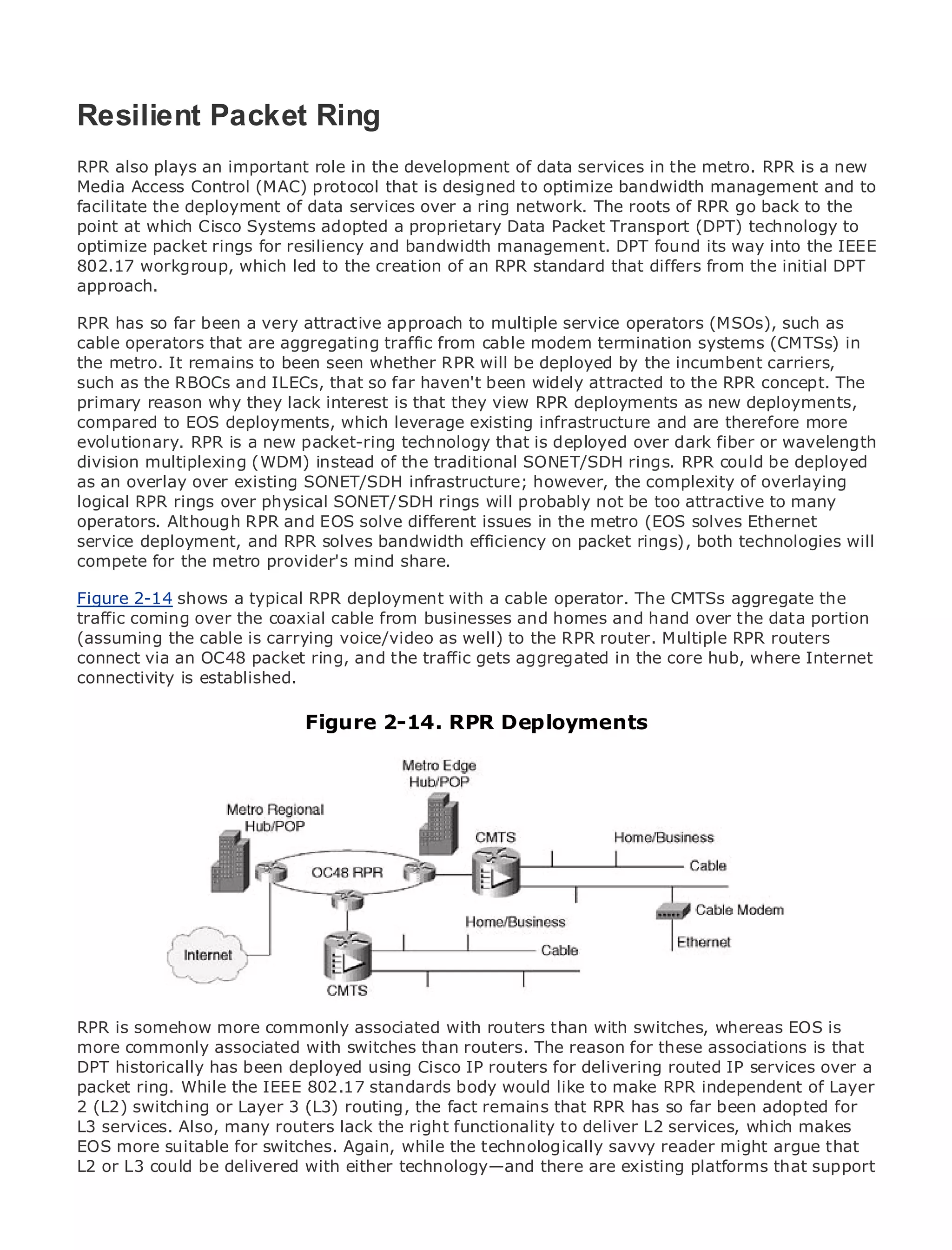 Resilient Packet Ring
RPR also plays an important role in the development of data services in the metro. RPR is a new
Media Access Control (MAC) protocol that is designed to optimize bandwidth management and to
facilitate the deployment of data services over a ring network. The roots of RPR go back to the
•
point at which CiscoContents adopted a proprietary Data Packet Transport (DPT) technology to
               Table of Systems
•              Index
optimize packet rings for resiliency and bandwidth management. DPT found its way into the IEEE
Metro Ethernet
802.17 workgroup, which led to the creation of an RPR standard that differs from the initial DPT
approach.
BySam Halabi

RPR has so far been a very attractive approach to multiple service operators (MSOs), such as
    Publisher: Cisco Press
cable operators that are aggregating traffic from cable modem termination systems (CMTSs) in
the Pub Date: It remains to been seen whether RPR will be deployed by the incumbent carriers,
     metro. October 01, 2003
such as the 1-58705-096-X ILECs, that so far haven't been widely attracted to the RPR concept. The
        ISBN: RBOCs and

primary reason why they lack interest is that they view RPR deployments as new deployments,
       Pages: 240
compared to EOS deployments, which leverage existing infrastructure and are therefore more
evolutionary. RPR is a new packet-ring technology that is deployed over dark fiber or wavelength
division multiplexing (WDM) instead of the traditional SONET/SDH rings. RPR could be deployed
as an overlay over existing SONET/SDH infrastructure; however, the complexity of overlaying
logical RPR rings over physical SONET/SDH rings will probably not be too attractive to many
The definitive guide to Enterprise and Carrier Metro Ethernet applications.
operators. Although RPR and EOS solve different issues in the metro (EOS solves Ethernet
service deployment, and RPR solves bandwidth efficiency on packet rings), both technologies will
compete for the metro provider's mind in metro networking, Ethernet, and MPLS services and
      Discover the latest developments share.
      what they can do for your organization
Figure 2-14 shows a typical RPR deployment with a cable operator. The CMTSs aggregate the
traffic coming over the coaxial cable from that enables networking professionals of all levels to
      Learn from the easy-to-read format businesses and homes and hand over the data portion
(assuming the cable is carrying voice/video as well) to the RPR router. Multiple RPR routers
      understand the concepts
connect via an OC48 packet ring, and the traffic gets aggregated in the core hub, where Internet
      Gain from the experience of industry innovator and best-selling Cisco Press author, Sam
connectivity is established.
      Halabi, author of Internet Routing Architectures
                             Figure 2-14. RPR Deployments
Metro networks will emerge as the next area of growth for the networking industry and will
represent a major shift in how data services are offered to businesses and residential customers.
The metro has always been a challenging environment for delivering data services because it has
been built to handle the stringent reliability and availability needs for voice. Carriers will have to
go through fundamental shifts to equip the metro for next-generation data services demanded
by enterprise customers and consumers. This is not only a technology shift, but also a shift in the
operational and business model that will allow the incumbent carriers to transform the metro to
offer enhanced data services.

Metro Ethernet from Cisco Press looks at the deployment of metro data services from a holistic
view. It describes the current metro, which is based on TDM technology, and discusses the
drivers and challenges carriers will face in transforming the metro to address data services.

Metro Ethernet discusses the adoption of metro Ethernet services and how that has led carriers
to the delivery of metro data services. With a changing mix of transport technologies, the book
then is somehow more commonly associated with delves into the role of virtual private EOS is
RPR examines current and emerging trends, and routers than with switches, whereas networks
(VPN), virtual private local area networks than routers. The reason forservices (VPLS), traffic
more commonly associated with switches (VLAN), virtual private LAN these associations is that
engineering, and MPLS and Generalized MPLS (GMPLS). for delivering routed IP services over a
DPT historically has been deployed using Cisco IP routers
packet ring. While the IEEE 802.17 standards body would like to make RPR independent of Layer
2 (L2) switching or Layer 3 (L3) routing, the fact remains that RPR has so far been adopted for
L3 services. Also, many routers lack the right functionality to deliver L2 services, which makes
EOS more suitable for switches. Again, while the technologically savvy reader might argue that
L2 or L3 could be delivered with either technology—and there are existing platforms that support
 