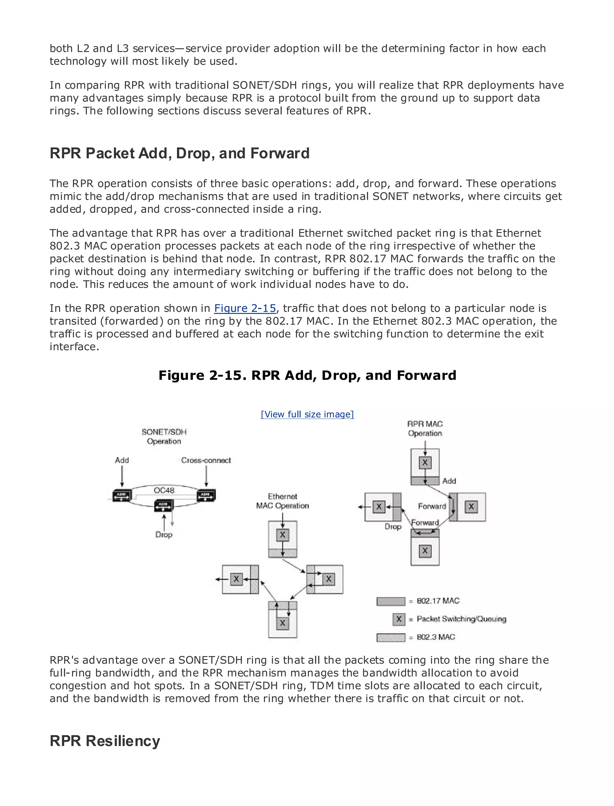 both L2 and L3 services—service provider adoption will be the determining factor in how each
technology will most likely be used.

In comparing RPR with traditional SONET/SDH rings, you will realize that RPR deployments have
many advantages simply because RPR is a protocol built from the ground up to support data
rings. The following sections discuss several features of RPR.


•                Table of Contents
RPR Packet Add, Drop, and Forward
•      Index
Metro Ethernet
The RPR operation consists of three basic operations: add, drop, and forward. These operations
BySam Halabi
mimic the add/drop mechanisms that are used in traditional SONET networks, where circuits get
added, dropped, and cross-connected inside a ring.
    Publisher: Cisco Press

ThePub Date: October 01,RPR has over a traditional Ethernet switched packet ring is that Ethernet
    advantage that 2003
802.3 ISBN: 1-58705-096-X
       MAC operation processes packets at each node of the ring irrespective of whether the
packet destination is behind that node. In contrast, RPR 802.17 MAC forwards the traffic on the
      Pages: 240
ring without doing any intermediary switching or buffering if the traffic does not belong to the
node. This reduces the amount of work individual nodes have to do.

In the RPR operation shown in Figure 2-15, traffic that does not belong to a particular node is
transited (forwarded) on the ring by the 802.17 MAC. In the Ethernet 802.3 MAC operation, the
The definitive guide to Enterprise and Carrier Metro Ethernet applications.
traffic is processed and buffered at each node for the switching function to determine the exit
interface.
      Discover the latest developments in metro networking, Ethernet, and MPLS services and
      what they can do for your organization Add, Drop, and Forward
                      Figure 2-15. RPR
      Learn from the easy-to-read format that enables networking professionals of all levels to
      understand the concepts          [View full size image]

      Gain from the experience of industry innovator and best-selling Cisco Press author, Sam
      Halabi, author of Internet Routing Architectures

Metro networks will emerge as the next area of growth for the networking industry and will
represent a major shift in how data services are offered to businesses and residential customers.
The metro has always been a challenging environment for delivering data services because it has
been built to handle the stringent reliability and availability needs for voice. Carriers will have to
go through fundamental shifts to equip the metro for next-generation data services demanded
by enterprise customers and consumers. This is not only a technology shift, but also a shift in the
operational and business model that will allow the incumbent carriers to transform the metro to
offer enhanced data services.

Metro Ethernet from Cisco Press looks at the deployment of metro data services from a holistic
view. It describes the current metro, which is based on TDM technology, and discusses the
drivers and challenges carriers will face in transforming the metro to address data services.

Metro Ethernet discusses the adoption of metro Ethernet services and how that has led carriers
to the delivery of metro data services. With a changing mix of transport technologies, the book
RPR's advantage over and emerging trends, and delves into the role of virtual ring share the
then examines currenta SONET/SDH ring is that all the packets coming into theprivate networks
full-ring bandwidth, and the RPR mechanism manages the bandwidth services (VPLS), traffic
(VPN), virtual private local area networks (VLAN), virtual private LAN allocation to avoid
congestion and hot spots. In a SONET/SDH ring, TDM time slots are allocated to each circuit,
engineering, and MPLS and Generalized MPLS (GMPLS).
and the bandwidth is removed from the ring whether there is traffic on that circuit or not.



RPR Resiliency
 