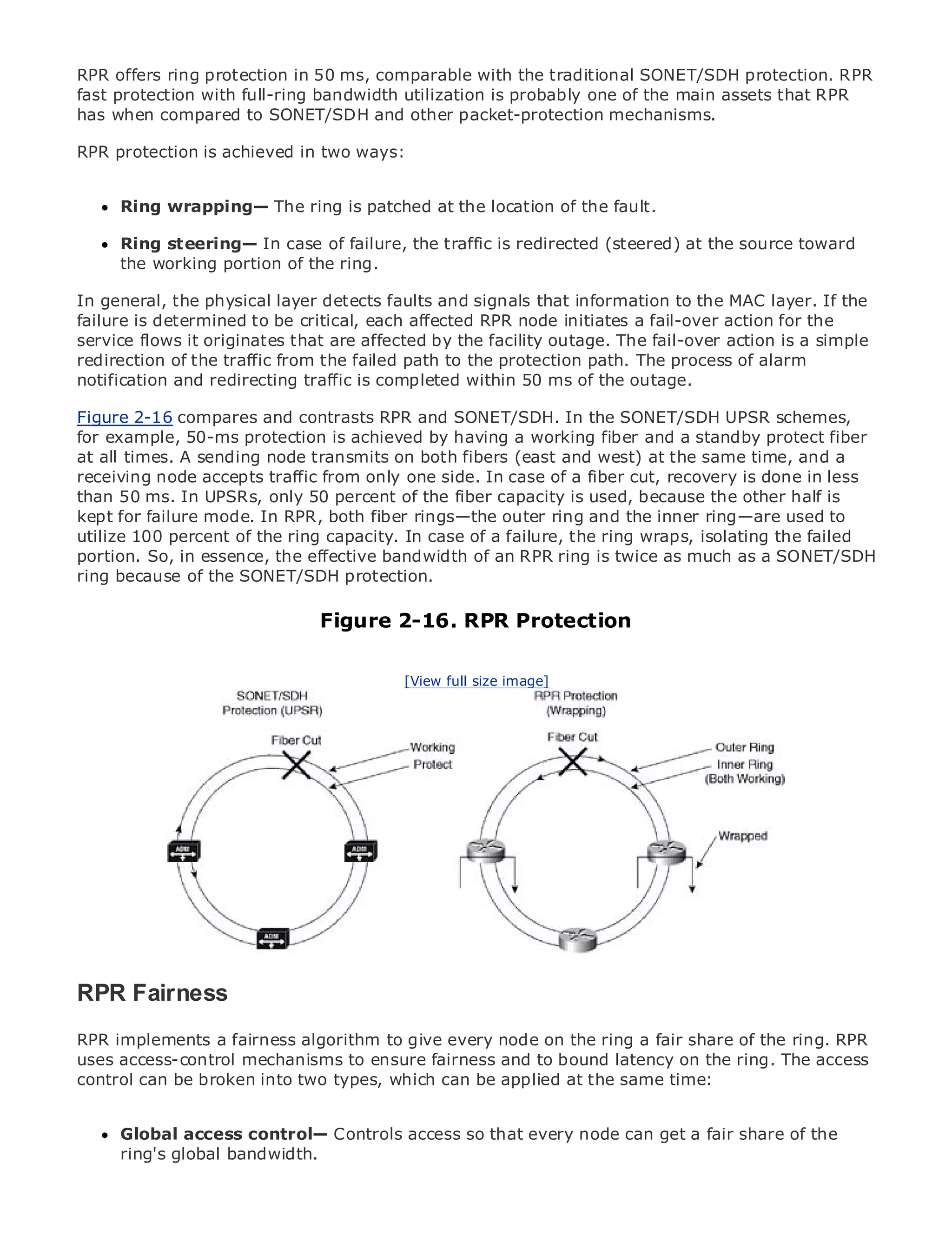 RPR offers ring protection in 50 ms, comparable with the traditional SONET/SDH protection. RPR
fast protection with full-ring bandwidth utilization is probably one of the main assets that RPR
has when compared to SONET/SDH and other packet-protection mechanisms.

RPR protection is achieved in two ways:


     Ring wrapping— The ring is patched at the location of the fault.
•              Table of Contents
•     Ring steering— In case of failure, the traffic is redirected (steered) at the source toward
               Index
Metro the working portion of the ring.
      Ethernet

BySam Halabi
In general, the physical layer detects faults and signals that information to the MAC layer. If the
failure is determined to be critical, each affected RPR node initiates a fail-over action for the
    Publisher: Cisco Press
service flows it originates that are affected by the facility outage. The fail-over action is a simple
    Pub Date: October 01, 2003
redirection of the traffic from the failed path to the protection path. The process of alarm
notification 1-58705-096-X
        ISBN: and redirecting traffic is completed within 50 ms of the outage.
      Pages: 240
Figure 2-16 compares and contrasts RPR and SONET/SDH. In the SONET/SDH UPSR schemes,
for example, 50-ms protection is achieved by having a working fiber and a standby protect fiber
at all times. A sending node transmits on both fibers (east and west) at the same time, and a
receiving node accepts traffic from only one side. In case of a fiber cut, recovery is done in less
than 50 ms. In UPSRs, only 50 percent of the fiber capacity is used, because the other half is
The definitive guide to Enterprise and Carrier Metro Ethernet applications.
kept for failure mode. In RPR, both fiber rings—the outer ring and the inner ring—are used to
utilize 100 percent of the ring capacity. In case of a failure, the ring wraps, isolating the failed
portion. So, in the latest the effective bandwidth of an RPR ring is twiceandmuch as a SONET/SDH
      Discover essence, developments in metro networking, Ethernet, as MPLS services and
ring because of can SONET/SDHorganization
      what they the do for your protection.

     Learn from the easy-to-read format that enables networking professionals of all levels to
                            Figure 2-16. RPR Protection
     understand the concepts

     Gain from the experience of industry innovatorimage]best-selling Cisco Press author, Sam
                                        [View full size and
     Halabi, author of Internet Routing Architectures

Metro networks will emerge as the next area of growth for the networking industry and will
represent a major shift in how data services are offered to businesses and residential customers.
The metro has always been a challenging environment for delivering data services because it has
been built to handle the stringent reliability and availability needs for voice. Carriers will have to
go through fundamental shifts to equip the metro for next-generation data services demanded
by enterprise customers and consumers. This is not only a technology shift, but also a shift in the
operational and business model that will allow the incumbent carriers to transform the metro to
offer enhanced data services.

Metro Ethernet from Cisco Press looks at the deployment of metro data services from a holistic
view. It describes the current metro, which is based on TDM technology, and discusses the
drivers and challenges carriers will face in transforming the metro to address data services.

Metro Ethernet discusses the adoption of metro Ethernet services and how that has led carriers
RPR delivery of metro data services. With a changing mix of transport technologies, the book
to the
       Fairness
then examines current and emerging trends, and delves into the role of virtual private networks
RPR implements a fairness algorithm to give every node private LAN fair share of the ring. RPR
(VPN), virtual private local area networks (VLAN), virtualon the ring a services (VPLS), traffic
uses access-control mechanisms to ensure fairness and
engineering, and MPLS and Generalized MPLS (GMPLS).to bound latency on the ring. The access
control can be broken into two types, which can be applied at the same time:


     Global access control— Controls access so that every node can get a fair share of the
     ring's global bandwidth.
 