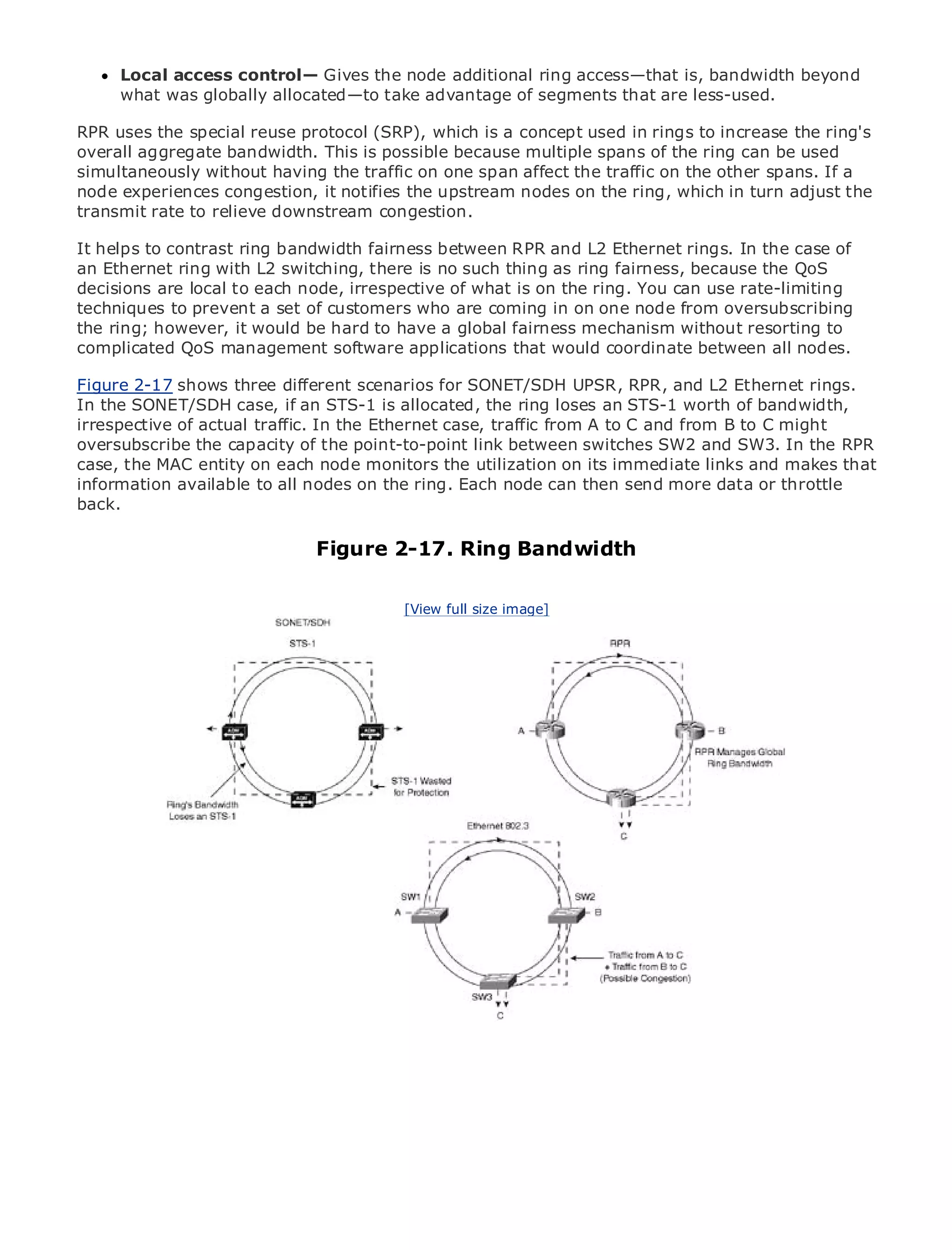 Local access control— Gives the node additional ring access—that is, bandwidth beyond
     what was globally allocated—to take advantage of segments that are less-used.

RPR uses the special reuse protocol (SRP), which is a concept used in rings to increase the ring's
overall aggregate bandwidth. This is possible because multiple spans of the ring can be used
simultaneously without having the traffic on one span affect the traffic on the other spans. If a
node experiences congestion, it notifies the upstream nodes on the ring, which in turn adjust the
transmit rate to relieve downstream congestion.
•            Table of Contents
• helps to contrast ring bandwidth fairness between RPR and L2 Ethernet rings. In the case of
It           Index
Metro Ethernetring
an Ethernet           with L2 switching, there is no such thing as ring fairness, because the QoS
decisions are local to each node, irrespective of what is on the ring. You can use rate-limiting
BySam Halabi
techniques to prevent a set of customers who are coming in on one node from oversubscribing
the Publisher: Cisco Press would be hard to have a global fairness mechanism without resorting to
     ring; however, it
complicated QoS management software applications that would coordinate between all nodes.
    Pub Date: October 01, 2003

Figure ISBN: 1-58705-096-X different scenarios for SONET/SDH UPSR, RPR, and L2 Ethernet rings.
        2-17 shows three
In thePages: 240
       SONET/SDH case, if an STS-1 is allocated, the ring loses an STS-1 worth of bandwidth,
irrespective of actual traffic. In the Ethernet case, traffic from A to C and from B to C might
oversubscribe the capacity of the point-to-point link between switches SW2 and SW3. In the RPR
case, the MAC entity on each node monitors the utilization on its immediate links and makes that
information available to all nodes on the ring. Each node can then send more data or throttle
back.
The definitive guide to Enterprise and Carrier Metro Ethernet applications.

                                 Figure 2-17. Ring Bandwidth
     Discover the latest developments in metro networking, Ethernet, and MPLS services and
     what they can do for your organization
                                         [View full size image]
     Learn from the easy-to-read format that enables networking professionals of all levels to
     understand the concepts

     Gain from the experience of industry innovator and best-selling Cisco Press author, Sam
     Halabi, author of Internet Routing Architectures

Metro networks will emerge as the next area of growth for the networking industry and will
represent a major shift in how data services are offered to businesses and residential customers.
The metro has always been a challenging environment for delivering data services because it has
been built to handle the stringent reliability and availability needs for voice. Carriers will have to
go through fundamental shifts to equip the metro for next-generation data services demanded
by enterprise customers and consumers. This is not only a technology shift, but also a shift in the
operational and business model that will allow the incumbent carriers to transform the metro to
offer enhanced data services.

Metro Ethernet from Cisco Press looks at the deployment of metro data services from a holistic
view. It describes the current metro, which is based on TDM technology, and discusses the
drivers and challenges carriers will face in transforming the metro to address data services.

Metro Ethernet discusses the adoption of metro Ethernet services and how that has led carriers
to the delivery of metro data services. With a changing mix of transport technologies, the book
then examines current and emerging trends, and delves into the role of virtual private networks
(VPN), virtual private local area networks (VLAN), virtual private LAN services (VPLS), traffic
engineering, and MPLS and Generalized MPLS (GMPLS).
 