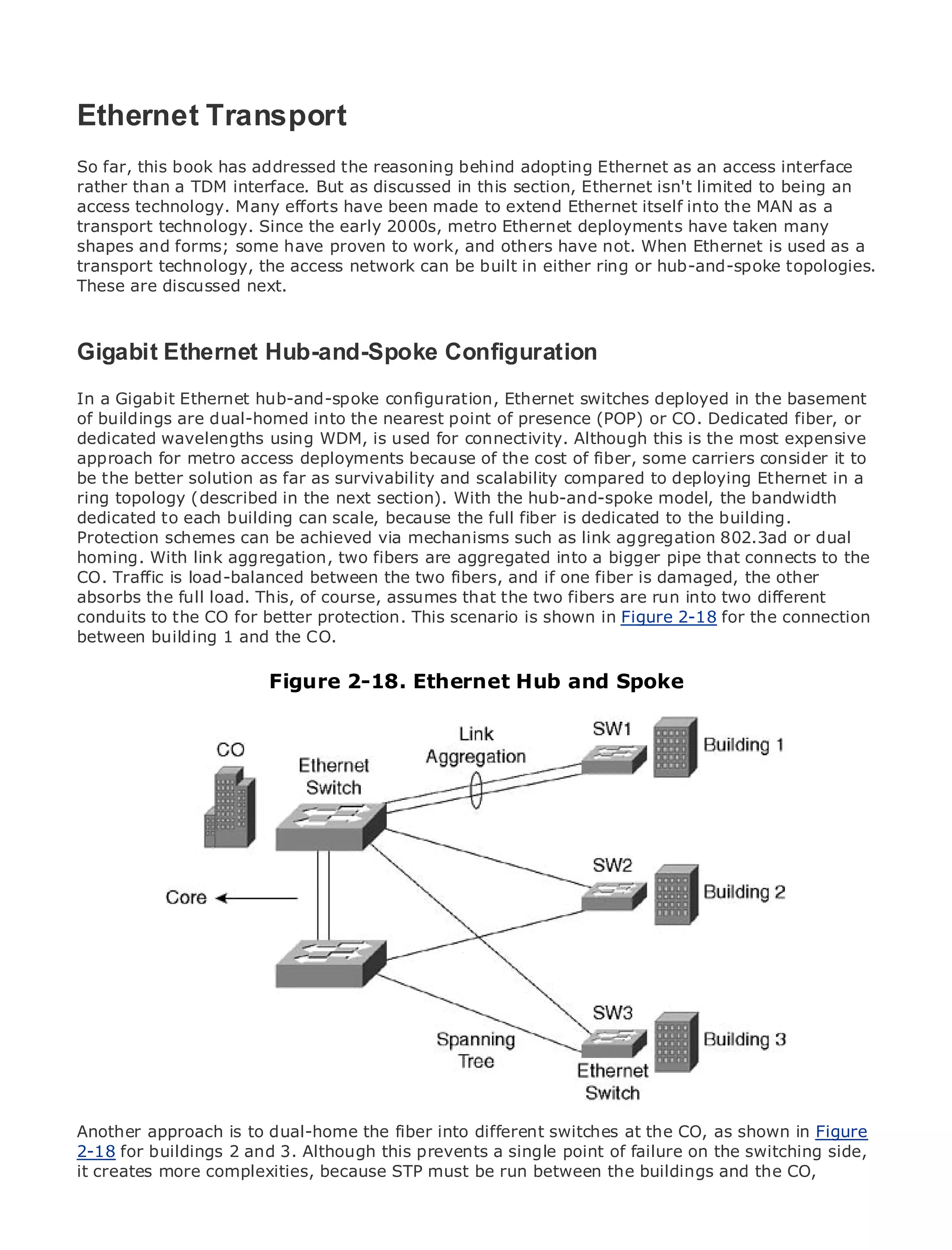 Ethernet Transport
So far, this book has addressed the reasoning behind adopting Ethernet as an access interface
rather than a TDM interface. But as discussed in this section, Ethernet isn't limited to being an
access technology. Many efforts have been made to extend Ethernet itself into the MAN as a
•              Table of Contents
transport technology. Since the early 2000s, metro Ethernet deployments have taken many
•              Index
shapes and forms; some have proven to work, and others have not. When Ethernet is used as a
Metro Ethernet
transport technology, the access network can be built in either ring or hub-and-spoke topologies.
These are discussed next.
BySam Halabi


   Publisher: Cisco Press
Gigabit Ethernet Hub-and-Spoke Configuration
  Pub Date: October 01, 2003
       ISBN: 1-58705-096-X
In a Gigabit Ethernet hub-and-spoke configuration, Ethernet switches deployed in the basement
       Pages: 240
of buildings are dual-homed into the nearest point of presence (POP) or CO. Dedicated fiber, or
dedicated wavelengths using WDM, is used for connectivity. Although this is the most expensive
approach for metro access deployments because of the cost of fiber, some carriers consider it to
be the better solution as far as survivability and scalability compared to deploying Ethernet in a
ring topology (described in the next section). With the hub-and-spoke model, the bandwidth
The definitive guide to Enterprise and Carrier Metro Ethernet applications.
dedicated to each building can scale, because the full fiber is dedicated to the building.
Protection schemes can be achieved via mechanisms such as link aggregation 802.3ad or dual
homing. With link aggregation, two fibersmetro networking, Ethernet, and MPLS services andthe
      Discover the latest developments in are aggregated into a bigger pipe that connects to
CO. Traffic they can do for your organization fibers, and if one fiber is damaged, the other
      what is load-balanced between the two
absorbs the full load. This, of course, assumes that the two fibers are run into two different
conduits to the CO for better protection. This scenario is shown in Figure 2-18 for the levels to
      Learn from the easy-to-read format that enables networking professionals of all connection
between building the concepts
      understand 1 and the CO.

     Gain from the experience of2-18. Ethernet and best-selling Cisco Press author, Sam
                        Figure industry innovator Hub and Spoke
     Halabi, author of Internet Routing Architectures

Metro networks will emerge as the next area of growth for the networking industry and will
represent a major shift in how data services are offered to businesses and residential customers.
The metro has always been a challenging environment for delivering data services because it has
been built to handle the stringent reliability and availability needs for voice. Carriers will have to
go through fundamental shifts to equip the metro for next-generation data services demanded
by enterprise customers and consumers. This is not only a technology shift, but also a shift in the
operational and business model that will allow the incumbent carriers to transform the metro to
offer enhanced data services.

Metro Ethernet from Cisco Press looks at the deployment of metro data services from a holistic
view. It describes the current metro, which is based on TDM technology, and discusses the
drivers and challenges carriers will face in transforming the metro to address data services.

Metro Ethernet discusses the adoption of metro Ethernet services and how that has led carriers
to the delivery of metro data services. With a changing mix of transport technologies, the book
then examines current and emerging trends, and delves into the role of virtual private networks
(VPN), virtual private local area networks (VLAN), virtual private LAN services (VPLS), traffic
engineering, and MPLS and Generalized MPLS (GMPLS).



Another approach is to dual-home the fiber into different switches at the CO, as shown in Figure
2-18 for buildings 2 and 3. Although this prevents a single point of failure on the switching side,
it creates more complexities, because STP must be run between the buildings and the CO,
 