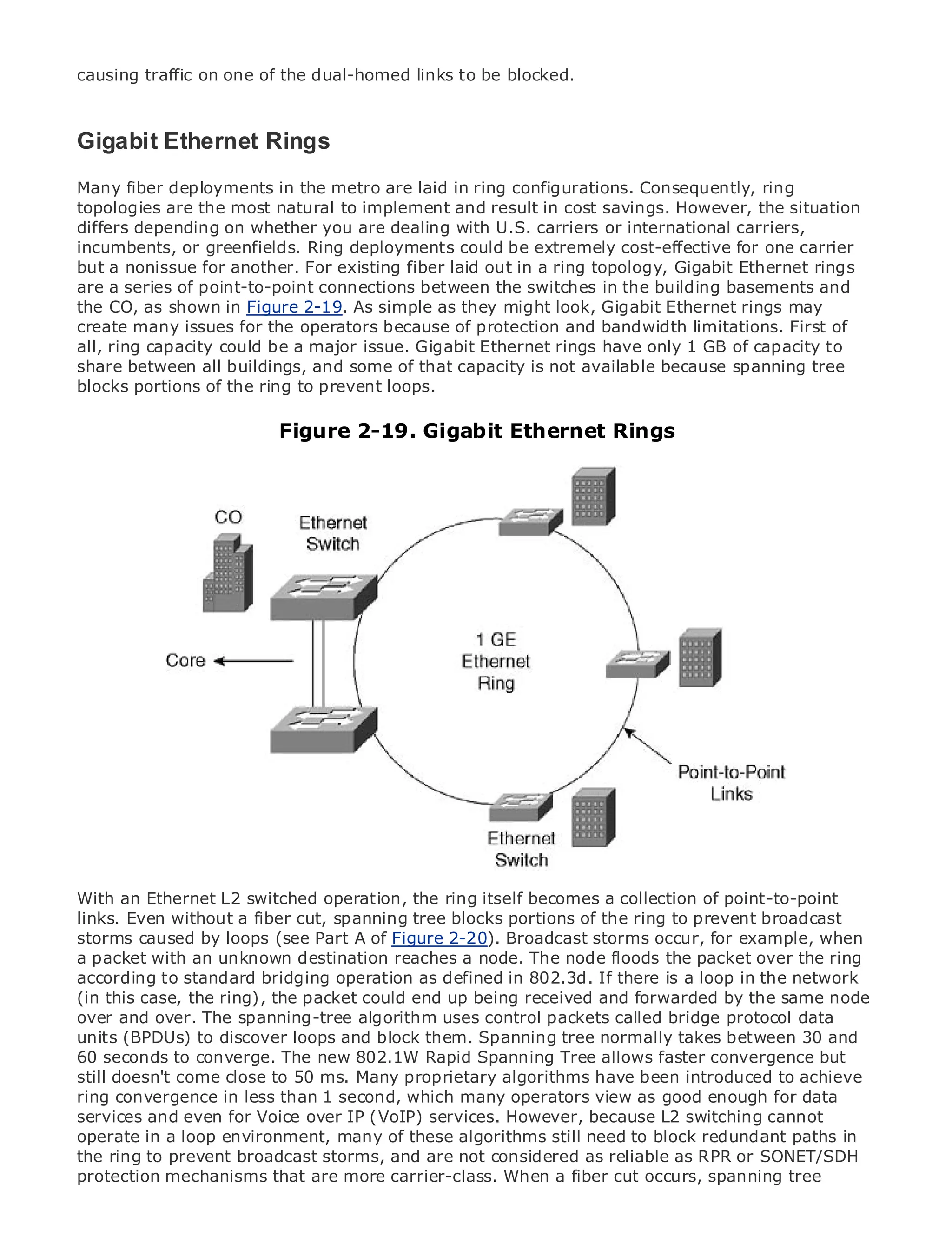 causing traffic on one of the dual-homed links to be blocked.



Gigabit Ethernet Rings
Many fiber deployments in the metro are laid in ring configurations. Consequently, ring
topologies are the most natural to implement and result in cost savings. However, the situation
•
differs depending of Contents you are dealing with U.S. carriers or international carriers,
                Table on whether
•
incumbents, Indexor greenfields. Ring deployments could be extremely cost-effective for one carrier
Metro Ethernet
but a nonissue for another. For existing fiber laid out in a ring topology, Gigabit Ethernet rings
are a Halabi
BySam series of point-to-point connections between the switches in the building basements and
the CO, as shown in Figure 2-19. As simple as they might look, Gigabit Ethernet rings may
create many issues for the operators because of protection and bandwidth limitations. First of
    Publisher: Cisco Press
all, ring capacity could be a major issue. Gigabit Ethernet rings have only 1 GB of capacity to
     Pub Date: October 01, 2003
share between all buildings, and some of that capacity is not available because spanning tree
        ISBN: 1-58705-096-X
blocks portions of the ring to prevent loops.
      Pages: 240

                         Figure 2-19. Gigabit Ethernet Rings


The definitive guide to Enterprise and Carrier Metro Ethernet applications.


     Discover the latest developments in metro networking, Ethernet, and MPLS services and
     what they can do for your organization

     Learn from the easy-to-read format that enables networking professionals of all levels to
     understand the concepts

     Gain from the experience of industry innovator and best-selling Cisco Press author, Sam
     Halabi, author of Internet Routing Architectures

Metro networks will emerge as the next area of growth for the networking industry and will
represent a major shift in how data services are offered to businesses and residential customers.
The metro has always been a challenging environment for delivering data services because it has
been built to handle the stringent reliability and availability needs for voice. Carriers will have to
go through fundamental shifts to equip the metro for next-generation data services demanded
by enterprise customers and consumers. This is not only a technology shift, but also a shift in the
operational and business model that will allow the incumbent carriers to transform the metro to
offer enhanced data services.
With an Ethernet L2 switched operation, the ring itself becomes a collection of point-to-point
Metro Ethernet from Cisco Press looks at the deployment of metro data services from a holistic
links. Even without a fiber cut, spanning tree blocks portions of the ring to prevent broadcast
view. It describes the current metro, which is based on TDM technology, and discusses the
storms caused by loops (see Part A of Figure 2-20). Broadcast storms occur, for example, when
drivers and challenges carriers will face in transforming the metro to address data services.
a packet with an unknown destination reaches a node. The node floods the packet over the ring
according to standard bridging operation metro Ethernet services there is athat hasthe network
Metro Ethernet discusses the adoption of as defined in 802.3d. If and how loop in led carriers
(inthe delivery of ring), the packet could endaup being receivedtransport technologies,same node
to this case, the metro data services. With changing mix of and forwarded by the the book
over and over. The spanning-tree algorithm uses control into the role of bridge protocolnetworks
then examines current and emerging trends, and delves packets called virtual private data
units (BPDUs) private localloops and block (VLAN), virtual private LAN services (VPLS), traffic
(VPN), virtual to discover area networks them. Spanning tree normally takes between 30 and
60 seconds to converge. The new 802.1W Rapid Spanning Tree allows faster convergence but
engineering, and MPLS and Generalized MPLS (GMPLS).
still doesn't come close to 50 ms. Many proprietary algorithms have been introduced to achieve
ring convergence in less than 1 second, which many operators view as good enough for data
services and even for Voice over IP (VoIP) services. However, because L2 switching cannot
operate in a loop environment, many of these algorithms still need to block redundant paths in
the ring to prevent broadcast storms, and are not considered as reliable as RPR or SONET/SDH
protection mechanisms that are more carrier-class. When a fiber cut occurs, spanning tree
 