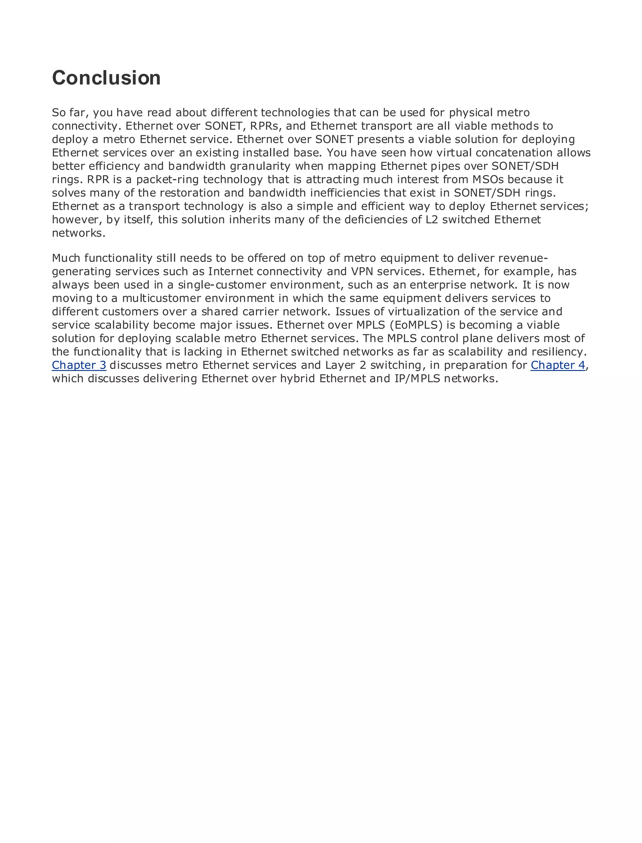 Conclusion
So far, you have read about different technologies that can be used for physical metro
connectivity. Ethernet over SONET, RPRs, and Ethernet transport are all viable methods to
deploy a metro Ethernet service. Ethernet over SONET presents a viable solution for deploying
•
Ethernet services of Contents
                Table over an existing installed base. You have seen how virtual concatenation allows
•               Index
better efficiency and bandwidth granularity when mapping Ethernet pipes over SONET/SDH
Metro Ethernet a packet-ring technology that is attracting much interest from MSOs because it
rings. RPR is
solves many
BySam Halabi of the restoration and bandwidth inefficiencies that exist in SONET/SDH rings.
Ethernet as a transport technology is also a simple and efficient way to deploy Ethernet services;
however, by itself, this solution inherits many of the deficiencies of L2 switched Ethernet
    Publisher: Cisco Press
networks.
   Pub Date: October 01, 2003
        ISBN: 1-58705-096-X
Much functionality still needs to be offered on top of metro equipment to deliver revenue-
generating services such as Internet connectivity and VPN services. Ethernet, for example, has
       Pages: 240
always been used in a single-customer environment, such as an enterprise network. It is now
moving to a multicustomer environment in which the same equipment delivers services to
different customers over a shared carrier network. Issues of virtualization of the service and
service scalability become major issues. Ethernet over MPLS (EoMPLS) is becoming a viable
solution for deploying scalable metro EthernetMetro EthernetMPLS control plane delivers most of
The definitive guide to Enterprise and Carrier services. The applications.
the functionality that is lacking in Ethernet switched networks as far as scalability and resiliency.
Chapter 3 discusses metro Ethernet services and Layer 2 switching, in preparation for Chapter 4,
which discusses delivering Ethernet over hybrid Ethernet andEthernet, networks. services and
      Discover the latest developments in metro networking, IP/MPLS and MPLS
      what they can do for your organization

     Learn from the easy-to-read format that enables networking professionals of all levels to
     understand the concepts

     Gain from the experience of industry innovator and best-selling Cisco Press author, Sam
     Halabi, author of Internet Routing Architectures

Metro networks will emerge as the next area of growth for the networking industry and will
represent a major shift in how data services are offered to businesses and residential customers.
The metro has always been a challenging environment for delivering data services because it has
been built to handle the stringent reliability and availability needs for voice. Carriers will have to
go through fundamental shifts to equip the metro for next-generation data services demanded
by enterprise customers and consumers. This is not only a technology shift, but also a shift in the
operational and business model that will allow the incumbent carriers to transform the metro to
offer enhanced data services.

Metro Ethernet from Cisco Press looks at the deployment of metro data services from a holistic
view. It describes the current metro, which is based on TDM technology, and discusses the
drivers and challenges carriers will face in transforming the metro to address data services.

Metro Ethernet discusses the adoption of metro Ethernet services and how that has led carriers
to the delivery of metro data services. With a changing mix of transport technologies, the book
then examines current and emerging trends, and delves into the role of virtual private networks
(VPN), virtual private local area networks (VLAN), virtual private LAN services (VPLS), traffic
engineering, and MPLS and Generalized MPLS (GMPLS).
 