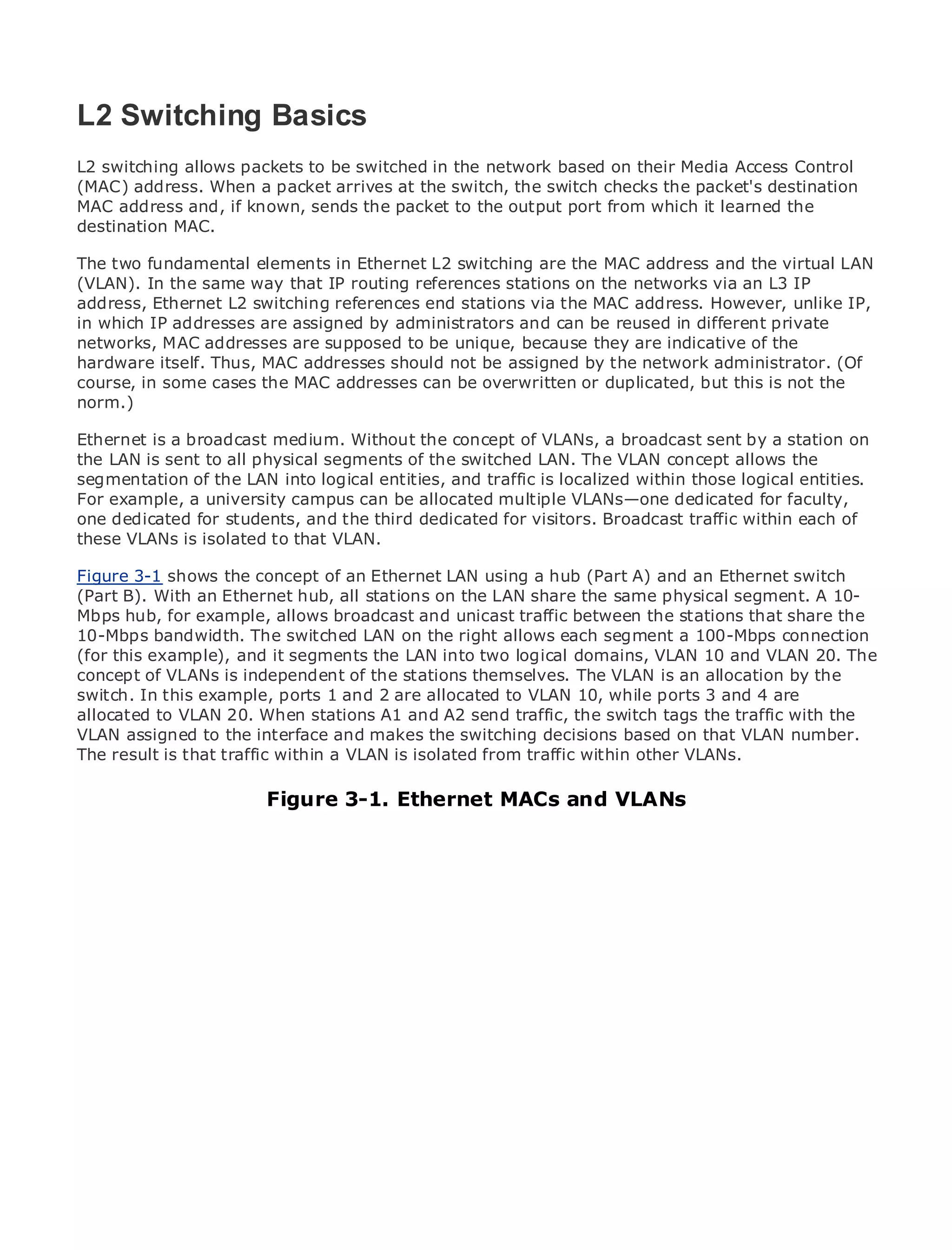 L2 Switching Basics
L2 switching allows packets to be switched in the network based on their Media Access Control
(MAC) address. When a packet arrives at the switch, the switch checks the packet's destination
MAC address and, if known, sends the packet to the output port from which it learned the
•
destination MAC. of Contents
             Table
•            Index
The two fundamental elements in Ethernet L2 switching are the MAC address and the virtual LAN
Metro Ethernet
(VLAN). In the same way that IP routing references stations on the networks via an L3 IP
BySam Halabi
address, Ethernet L2 switching references end stations via the MAC address. However, unlike IP,
in which IP addresses are assigned by administrators and can be reused in different private
   Publisher: Cisco Press
networks, MAC addresses are supposed to be unique, because they are indicative of the
    Pub Date: October 01, 2003
hardware itself. Thus, MAC addresses should not be assigned by the network administrator. (Of
        ISBN: 1-58705-096-X
course, in some cases the MAC addresses can be overwritten or duplicated, but this is not the
norm.) Pages: 240


Ethernet is a broadcast medium. Without the concept of VLANs, a broadcast sent by a station on
the LAN is sent to all physical segments of the switched LAN. The VLAN concept allows the
segmentation of the LAN into logical entities, and traffic is localized within those logical entities.
For example, a university campusand Carrier Metromultiple VLANs—one dedicated for faculty,
The definitive guide to Enterprise can be allocated Ethernet applications.
one dedicated for students, and the third dedicated for visitors. Broadcast traffic within each of
these VLANs is isolated to that VLAN.
      Discover the latest developments in metro networking, Ethernet, and MPLS services and
Figure 3-1 they can do for your organization LAN using a hub (Part A) and an Ethernet switch
      what shows the concept of an Ethernet
(Part B). With an Ethernet hub, all stations on the LAN share the same physical segment. A 10-
MbpsLearn for example, allows broadcast and unicast traffic between the stations thatlevels to
       hub, from the easy-to-read format that enables networking professionals of all share the
10-Mbps bandwidth. The switched LAN on the right allows each segment a 100-Mbps connection
      understand the concepts
(for this example), and it segments the LAN into two logical domains, VLAN 10 and VLAN 20. The
concept of from the experience of of the stations themselves. The VLAN is an allocation bySam
      Gain VLANs is independent industry innovator and best-selling Cisco Press author, the
switch. In this example, ports 1Routing Architectures VLAN 10, while ports 3 and 4 are
      Halabi, author of Internet and 2 are allocated to
allocated to VLAN 20. When stations A1 and A2 send traffic, the switch tags the traffic with the
Metro assigned to the interface the next area of growth for the networking industry andnumber.
VLAN networks will emerge as and makes the switching decisions based on that VLAN will
represent a majortraffic in how a VLAN is isolatedoffered to businesses andVLANs.
The result is that shift within data services are from traffic within other residential customers.
The metro has always been a challenging environment for delivering data services because it has
been built to handle the stringent reliability and availability needs for voice. Carriers will have to
                        Figure 3-1. Ethernet MACs and VLANs
go through fundamental shifts to equip the metro for next-generation data services demanded
by enterprise customers and consumers. This is not only a technology shift, but also a shift in the
operational and business model that will allow the incumbent carriers to transform the metro to
offer enhanced data services.

Metro Ethernet from Cisco Press looks at the deployment of metro data services from a holistic
view. It describes the current metro, which is based on TDM technology, and discusses the
drivers and challenges carriers will face in transforming the metro to address data services.

Metro Ethernet discusses the adoption of metro Ethernet services and how that has led carriers
to the delivery of metro data services. With a changing mix of transport technologies, the book
then examines current and emerging trends, and delves into the role of virtual private networks
(VPN), virtual private local area networks (VLAN), virtual private LAN services (VPLS), traffic
engineering, and MPLS and Generalized MPLS (GMPLS).
 