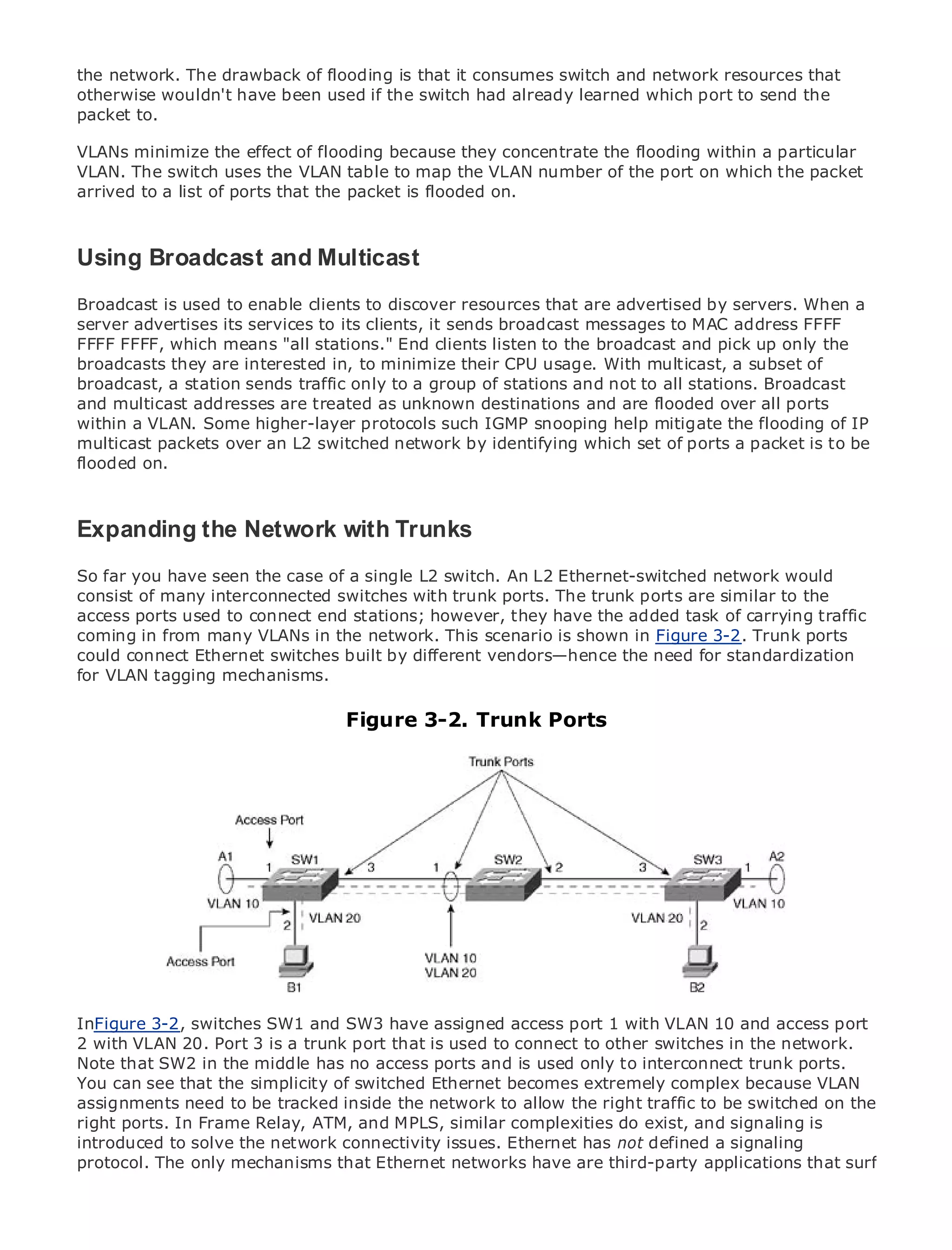 the network. The drawback of flooding is that it consumes switch and network resources that
otherwise wouldn't have been used if the switch had already learned which port to send the
packet to.

VLANs minimize the effect of flooding because they concentrate the flooding within a particular
VLAN. The switch uses the VLAN table to map the VLAN number of the port on which the packet
arrived to a list of ports that the packet is flooded on.
•              Table of Contents
•              Index
Using Broadcast and Multicast
Metro Ethernet

BySam Halabi
Broadcast is used to enable clients to discover resources that are advertised by servers. When a
server advertises its services to its clients, it sends broadcast messages to MAC address FFFF
    Publisher: Cisco Press
FFFF FFFF, which means "all stations." End clients listen to the broadcast and pick up only the
    Pub Date: October 01, 2003
broadcasts they are interested in, to minimize their CPU usage. With multicast, a subset of
        ISBN: 1-58705-096-X
broadcast, a station sends traffic only to a group of stations and not to all stations. Broadcast
       Pages: 240
and multicast addresses are treated as unknown destinations and are flooded over all ports
within a VLAN. Some higher-layer protocols such IGMP snooping help mitigate the flooding of IP
multicast packets over an L2 switched network by identifying which set of ports a packet is to be
flooded on.

The definitive guide to Enterprise and Carrier Metro Ethernet applications.
Expanding the Network with Trunks
     Discover the latest developments in metro networking, Ethernet, and MPLS services and
So far you they can do forcase of a single L2 switch. An L2 Ethernet-switched network would
     what have seen the your organization
consist of many interconnected switches with trunk ports. The trunk ports are similar to the
access ports used to easy-to-readstations; however, they have theprofessionals of all levels to
     Learn from the connect end format that enables networking added task of carrying traffic
coming in from manyconcepts the network. This scenario is shown in Figure 3-2. Trunk ports
     understand the VLANs in
could connect Ethernet switches built by different vendors—hence the need for standardization
for VLAN tagging mechanisms. of industry innovator and best-selling Cisco Press author, Sam
     Gain from the experience
     Halabi, author of Internet Routing Architectures
                                   Figure 3-2. Trunk Ports
Metro networks will emerge as the next area of growth for the networking industry and will
represent a major shift in how data services are offered to businesses and residential customers.
The metro has always been a challenging environment for delivering data services because it has
been built to handle the stringent reliability and availability needs for voice. Carriers will have to
go through fundamental shifts to equip the metro for next-generation data services demanded
by enterprise customers and consumers. This is not only a technology shift, but also a shift in the
operational and business model that will allow the incumbent carriers to transform the metro to
offer enhanced data services.

Metro Ethernet from Cisco Press looks at the deployment of metro data services from a holistic
view. It describes the current metro, which is based on TDM technology, and discusses the
drivers and challenges carriers will face in transforming the metro to address data services.

Metro Ethernet discusses the adoption of metro Ethernet services and how that has led carriers
to the delivery of metro data services. With a changing mix of transport technologies, the book
InFigure 3-2, switches and and SW3 have assigned access port role of virtual private networks
then examines current SW1emerging trends, and delves into the 1 with VLAN 10 and access port
2 with virtual private local trunk port that is used to connect to other switches in the network.
(VPN), VLAN 20. Port 3 is a area networks (VLAN), virtual private LAN services (VPLS), traffic
Note that SW2 in the middle has no access ports and is
engineering, and MPLS and Generalized MPLS (GMPLS).used only to interconnect trunk ports.
You can see that the simplicity of switched Ethernet becomes extremely complex because VLAN
assignments need to be tracked inside the network to allow the right traffic to be switched on the
right ports. In Frame Relay, ATM, and MPLS, similar complexities do exist, and signaling is
introduced to solve the network connectivity issues. Ethernet has not defined a signaling
protocol. The only mechanisms that Ethernet networks have are third-party applications that surf
 