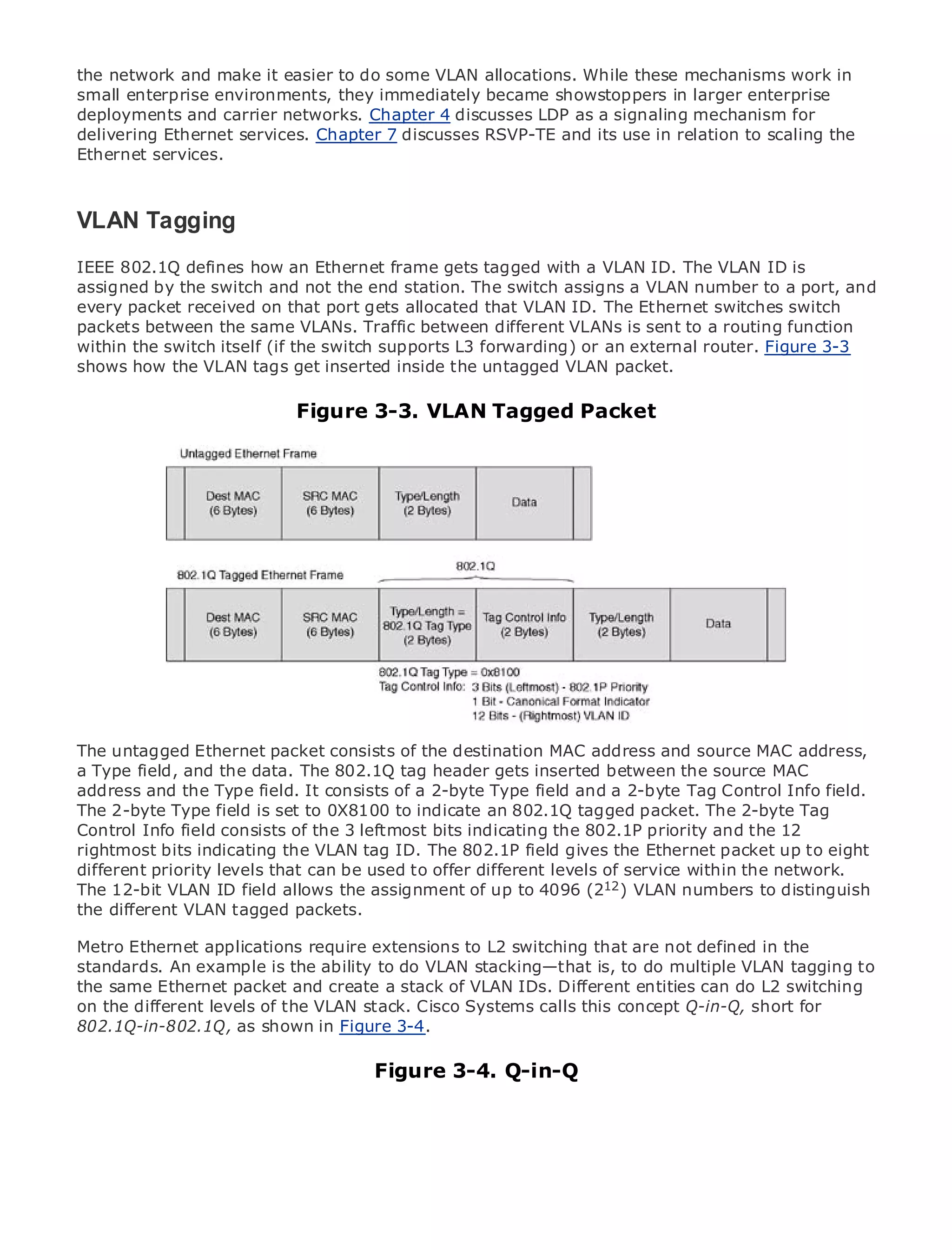 the network and make it easier to do some VLAN allocations. While these mechanisms work in
small enterprise environments, they immediately became showstoppers in larger enterprise
deployments and carrier networks. Chapter 4 discusses LDP as a signaling mechanism for
delivering Ethernet services. Chapter 7 discusses RSVP-TE and its use in relation to scaling the
Ethernet services.



VLAN Tagging Contents
•       Table of
•               Index
Metro 802.1Q
IEEE Ethernet   defines how an Ethernet frame gets tagged with a VLAN ID. The VLAN ID is
assigned by
BySam Halabi the switch and not the end station. The switch assigns a VLAN number to a port, and
every packet received on that port gets allocated that VLAN ID. The Ethernet switches switch
packets between the same VLANs. Traffic between different VLANs is sent to a routing function
   Publisher: Cisco Press
within the switch itself (if the switch supports L3 forwarding) or an external router. Figure 3-3
    Pub Date: October 01, 2003
shows how the VLAN tags get inserted inside the untagged VLAN packet.
      ISBN: 1-58705-096-X
      Pages: 240
                            Figure 3-3. VLAN Tagged Packet



The definitive guide to Enterprise and Carrier Metro Ethernet applications.


     Discover the latest developments in metro networking, Ethernet, and MPLS services and
     what they can do for your organization

     Learn from the easy-to-read format that enables networking professionals of all levels to
     understand the concepts

     Gain from the experience of industry innovator and best-selling Cisco Press author, Sam
     Halabi, author of Internet Routing Architectures

Metro networks will emerge as the next area of growth for the networking industry and will
The untagged Ethernet in how data services are offered to businesses and source MAC address,
represent a major shift packet consists of the destination MAC addressand residential customers.
a Type field, and the data. a challenging environment inserted between services because
The metro has always beenThe 802.1Q tag header gets for delivering datathe source MAC it has
address and handle the stringent reliability and availability and a 2-byte Tag Control Info field.
been built to the Type field. It consists of a 2-byte Type field needs for voice. Carriers will have to
The 2-byte fundamental shifts to equip the metro for next-generation data services demanded
go through Type field is set to 0X8100 to indicate an 802.1Q tagged packet. The 2-byte Tag
Control Info field consists of consumers. This is not only technology shift, but also shift in the
by enterprise customers and the 3 leftmost bits indicatingathe 802.1P priority and thea12
rightmost bits indicating model that will allow the incumbent carriers to transform the metro to
operational and business the VLAN tag ID. The 802.1P field gives the Ethernet packet up to eight
different priority levels that can
offer enhanced data services. be used to offer different levels of service within the network.
The 12-bit VLAN ID field allows the assignment of up to 4096 (212 ) VLAN numbers to distinguish
Metro Ethernet from Cisco packets.
the different VLAN tagged Press looks at the deployment of metro data services from a holistic
view. It describes the current metro, which is based on TDM technology, and discusses the
Metro Ethernet applications require extensions to L2 switching that are not defined in the
drivers and challenges carriers will face in transforming the metro to address data services.
standards. An example is the ability to do VLAN stacking—that is, to do multiple VLAN tagging to
Metro Ethernet discusses the adoption of metro VLAN IDs. Different entitiesthat hasL2 switching
the same Ethernet packet and create a stack of Ethernet services and how can do led carriers
to the delivery of metro data VLAN stack. Cisco Systemsmix of transport technologies, the book
on the different levels of the services. With a changing calls this concept Q-in-Q, short for
then examines currentshown in Figure 3-4. and delves into the role of virtual private networks
802.1Q-in-802.1Q, as and emerging trends,
(VPN), virtual private local area networks (VLAN), virtual private LAN services (VPLS), traffic
engineering, and MPLS and Generalized MPLS3-4. Q-in-Q
                                       Figure (GMPLS).
 