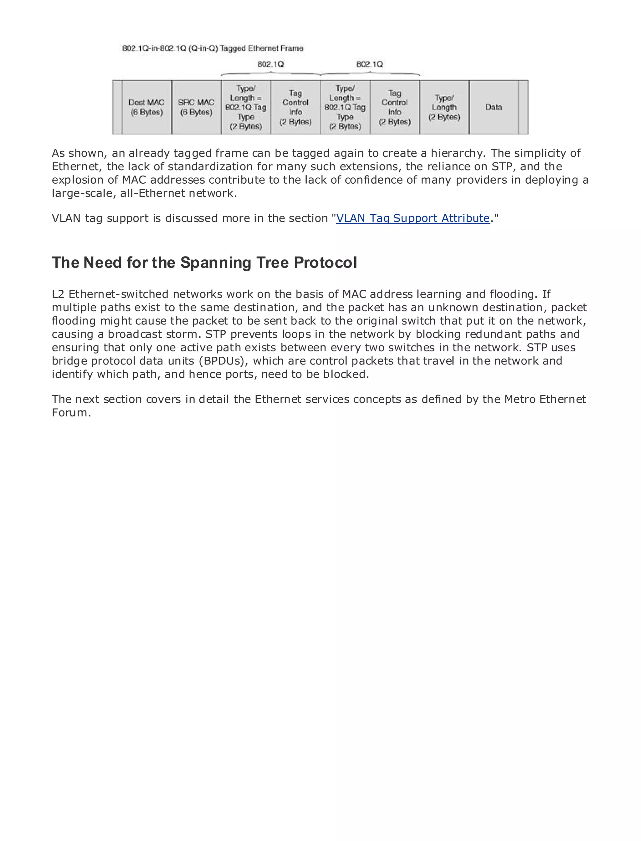 • shown, an already tagged frame can be tagged again to create a hierarchy. The simplicity of
As           Table of Contents
•            Index
Ethernet, the lack of standardization for many such extensions, the reliance on STP, and the
Metro Ethernet MAC
explosion of       addresses contribute to the lack of confidence of many providers in deploying a
large-scale,
BySam Halabi all-Ethernet network.

VLAN tag support is discussed more in the section "VLAN Tag Support Attribute."
   Publisher: Cisco Press
   Pub Date: October 01, 2003
       ISBN: 1-58705-096-X
The Need for the Spanning Tree Protocol
    Pages: 240


L2 Ethernet-switched networks work on the basis of MAC address learning and flooding. If
multiple paths exist to the same destination, and the packet has an unknown destination, packet
flooding might cause the packet to be sent back to the original switch that put it on the network,
causing a broadcast storm. STP prevents loops in the network by blocking redundant paths and
The definitive guide to Enterprise and Carrier Metro Ethernet applications.
ensuring that only one active path exists between every two switches in the network. STP uses
bridge protocol data units (BPDUs), which are control packets that travel in the network and
identify which path, and developments in metro networking, Ethernet, and MPLS services and
      Discover the latest hence ports, need to be blocked.
     what they can do for your organization
The next section covers in detail the Ethernet services concepts as defined by the Metro Ethernet
Forum.
     Learn from the easy-to-read format that enables networking professionals of all levels to
     understand the concepts

     Gain from the experience of industry innovator and best-selling Cisco Press author, Sam
     Halabi, author of Internet Routing Architectures

Metro networks will emerge as the next area of growth for the networking industry and will
represent a major shift in how data services are offered to businesses and residential customers.
The metro has always been a challenging environment for delivering data services because it has
been built to handle the stringent reliability and availability needs for voice. Carriers will have to
go through fundamental shifts to equip the metro for next-generation data services demanded
by enterprise customers and consumers. This is not only a technology shift, but also a shift in the
operational and business model that will allow the incumbent carriers to transform the metro to
offer enhanced data services.

Metro Ethernet from Cisco Press looks at the deployment of metro data services from a holistic
view. It describes the current metro, which is based on TDM technology, and discusses the
drivers and challenges carriers will face in transforming the metro to address data services.

Metro Ethernet discusses the adoption of metro Ethernet services and how that has led carriers
to the delivery of metro data services. With a changing mix of transport technologies, the book
then examines current and emerging trends, and delves into the role of virtual private networks
(VPN), virtual private local area networks (VLAN), virtual private LAN services (VPLS), traffic
engineering, and MPLS and Generalized MPLS (GMPLS).
 