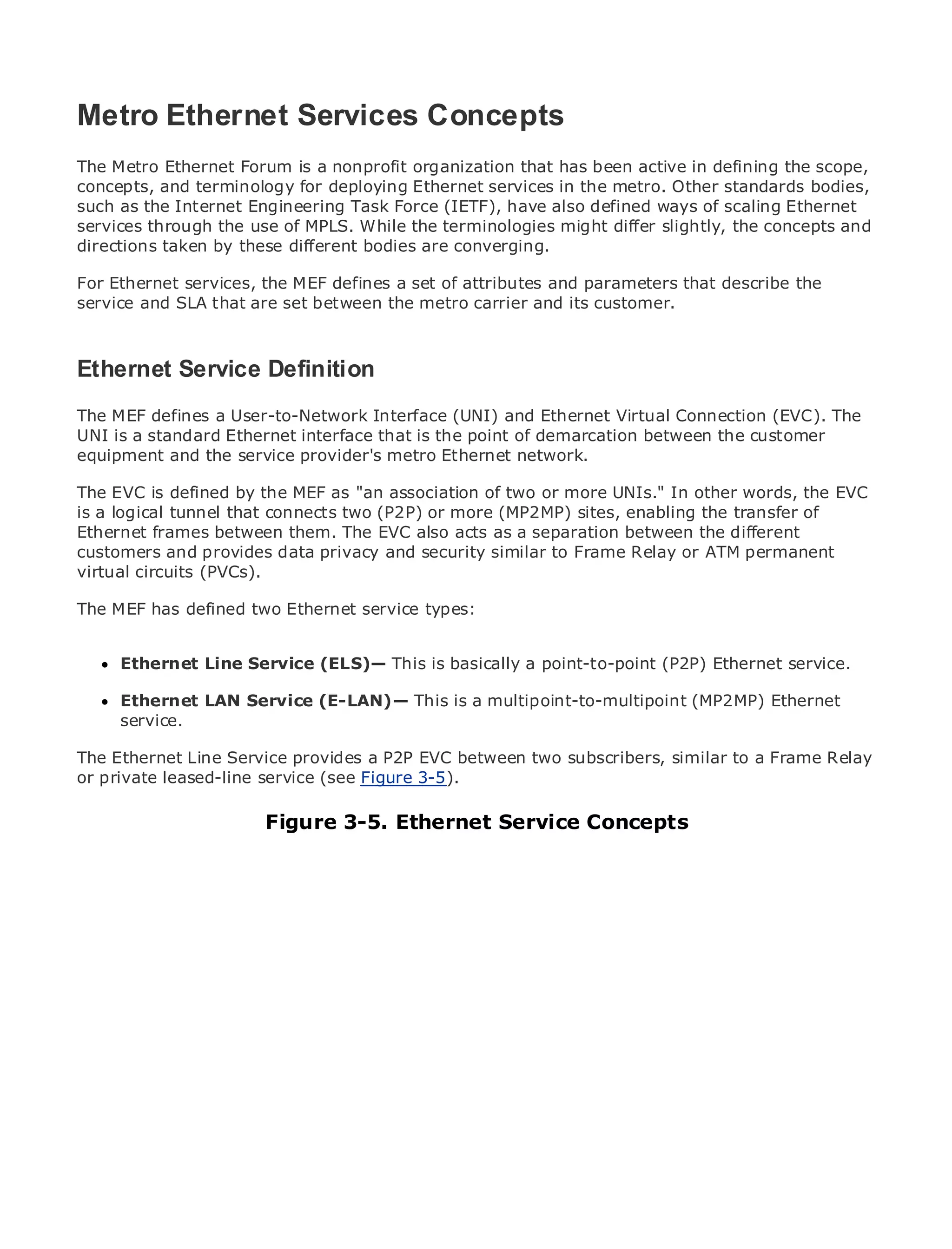 Metro Ethernet Services Concepts
The Metro Ethernet Forum is a nonprofit organization that has been active in defining the scope,
concepts, and terminology for deploying Ethernet services in the metro. Other standards bodies,
such as the Internet Engineering Task Force (IETF), have also defined ways of scaling Ethernet
•            Table of Contents
services through the use of MPLS. While the terminologies might differ slightly, the concepts and
•            Index
directions taken by these different bodies are converging.
Metro Ethernet
For Ethernet services, the MEF defines a set of attributes and parameters that describe the
BySam Halabi
service and SLA that are set between the metro carrier and its customer.
   Publisher: Cisco Press
   Pub Date: October 01, 2003
Ethernet1-58705-096-XDefinition
    ISBN: Service
      Pages: 240
The MEF defines a User-to-Network Interface (UNI) and Ethernet Virtual Connection (EVC). The
UNI is a standard Ethernet interface that is the point of demarcation between the customer
equipment and the service provider's metro Ethernet network.

The EVC is defined by the MEF as "an association of two or more UNIs." In other words, the EVC
The logical tunnel that connects two (P2P) or more (MP2MP) sites, enabling the transfer of
is a definitive guide to Enterprise and Carrier Metro Ethernet applications.
Ethernet frames between them. The EVC also acts as a separation between the different
customers and provides data privacy and security similar to Frame Relay or ATM permanent
      Discover the latest developments in metro networking, Ethernet, and MPLS services and
virtual circuits (PVCs).
      what they can do for your organization
The MEF has defined two Ethernet service types:
     Learn from the easy-to-read format that enables networking professionals of all levels to
     understand the concepts
     Ethernet Line Service (ELS)— This is basically a point-to-point (P2P) Ethernet service.
     Gain from the experience of industry innovator and best-selling Cisco Press author, Sam
     Halabi, author of Internet Routing Architectures
     Ethernet LAN Service (E-LAN)— This is a multipoint-to-multipoint (MP2MP) Ethernet
      service.
Metro networks will emerge as the next area of growth for the networking industry and will
represent a major Service how data a P2P EVC between twobusinesses and residential customers.
The Ethernet Line shift in provides services are offered to subscribers, similar to a Frame Relay
The metro leased-line service (see Figure 3-5).
or private has always been a challenging environment for delivering data services because it has
been built to handle the stringent reliability and availability needs for voice. Carriers will have to
go through fundamental shifts to equip the metro for next-generation data services demanded
by enterprise customers and consumers. This is notService Concepts but also a shift in the
                       Figure 3-5. Ethernet only a technology shift,
operational and business model that will allow the incumbent carriers to transform the metro to
offer enhanced data services.

Metro Ethernet from Cisco Press looks at the deployment of metro data services from a holistic
view. It describes the current metro, which is based on TDM technology, and discusses the
drivers and challenges carriers will face in transforming the metro to address data services.

Metro Ethernet discusses the adoption of metro Ethernet services and how that has led carriers
to the delivery of metro data services. With a changing mix of transport technologies, the book
then examines current and emerging trends, and delves into the role of virtual private networks
(VPN), virtual private local area networks (VLAN), virtual private LAN services (VPLS), traffic
engineering, and MPLS and Generalized MPLS (GMPLS).
 