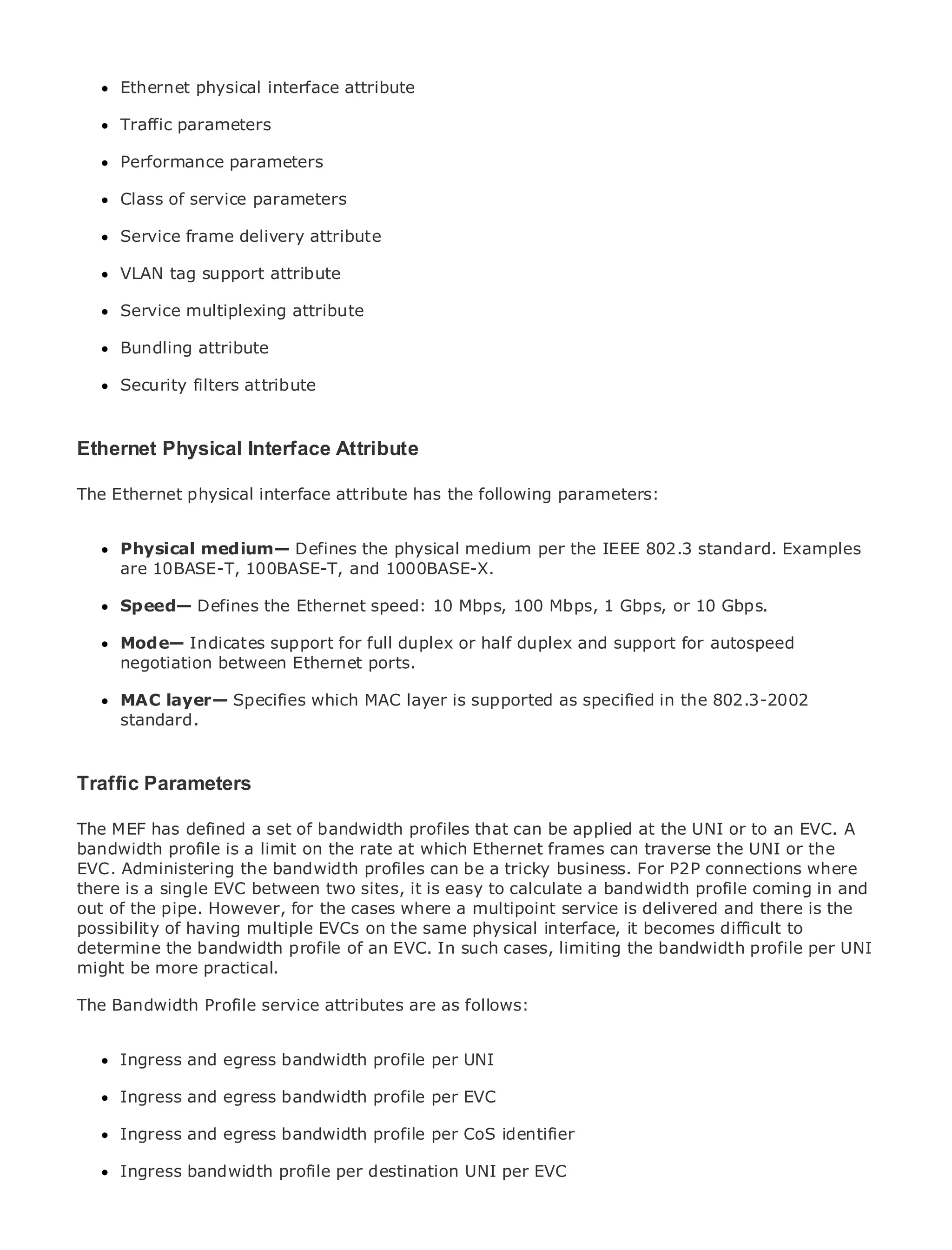 Ethernet physical interface attribute

      Traffic parameters

      Performance parameters

      Class of service parameters
•                Table of Contents
•     ServiceIndex delivery attribute
              frame
Metro Ethernet
      VLAN tag support attribute
BySam Halabi
      Service multiplexing attribute
    Publisher: Cisco Press
      Bundling attribute
    Pub Date: October 01, 2003
       ISBN: 1-58705-096-X
      Security filters attribute
       Pages: 240


Ethernet Physical Interface Attribute

The Ethernet physical interface attribute has the following parameters:
The definitive guide to Enterprise and Carrier Metro Ethernet applications.

      Physical medium— Defines the physical medium per the IEEE 802.3 standard. Examples
      Discover the latest developments in metro networking, Ethernet, and MPLS services and
      are 10BASE-T, 100BASE-T, and 1000BASE-X.
      what they can do for your organization
      Speed— Defines the Ethernet speed: 10 Mbps, 100 Mbps, 1 Gbps, or 10 Gbps.
      Learn from the easy-to-read format that enables networking professionals of all levels to
      understand the concepts for full duplex or half duplex and support for autospeed
      Mode— Indicates support
      negotiation between Ethernet ports.
      Gain from the experience of industry innovator and best-selling Cisco Press author, Sam
      Halabi, author of Internet Routing Architectures
      MAC layer— Specifies which MAC layer is supported as specified in the 802.3-2002
      standard.
Metro networks will emerge as the next area of growth for the networking industry and will
represent a major shift in how data services are offered to businesses and residential customers.
The metro has always been a challenging environment for delivering data services because it has
Traffic Parameters stringent reliability and availability needs for voice. Carriers will have to
been built to handle the
go through fundamental shifts to equip the metro for next-generation data services demanded
The MEF has customers and bandwidth This is that can be applied at the UNI also a shift in the
by enterprisedefined a set of consumers.profiles not only a technology shift, butor to an EVC. A
bandwidth and business model that will which Ethernet frames can traverse the UNI metro
operationalprofile is a limit on the rate at allow the incumbent carriers to transform theor the to
EVC. Administering services.
offer enhanced datathe bandwidth profiles can be a tricky business. For P2P connections where
there is a single EVC between two sites, it is easy to calculate a bandwidth profile coming in and
out of the pipe. However, Press cases where a multipoint service data services from a holistic
Metro Ethernet from Ciscofor thelooks at the deployment of metro is delivered and there is the
possibility of having multiple metro, the same physical interface, it becomes difficult to
view. It describes the current EVCs onwhich is based on TDM technology, and discusses the
determine the bandwidth profile of an EVC. In such cases, limiting the bandwidth services.
drivers and challenges carriers will face in transforming the metro to address dataprofile per UNI
might be more practical.
Metro Ethernet discusses the adoption of metro Ethernet services and how that has led carriers
The Bandwidth Profile service attributes are as follows:
to the delivery of metro data services. With a changing mix of transport technologies, the book
then examines current and emerging trends, and delves into the role of virtual private networks
(VPN), virtual private local area networks (VLAN), virtual private LAN services (VPLS), traffic
      Ingress and egress bandwidth profile per UNI
engineering, and MPLS and Generalized MPLS (GMPLS).

      Ingress and egress bandwidth profile per EVC

      Ingress and egress bandwidth profile per CoS identifier

      Ingress bandwidth profile per destination UNI per EVC
 