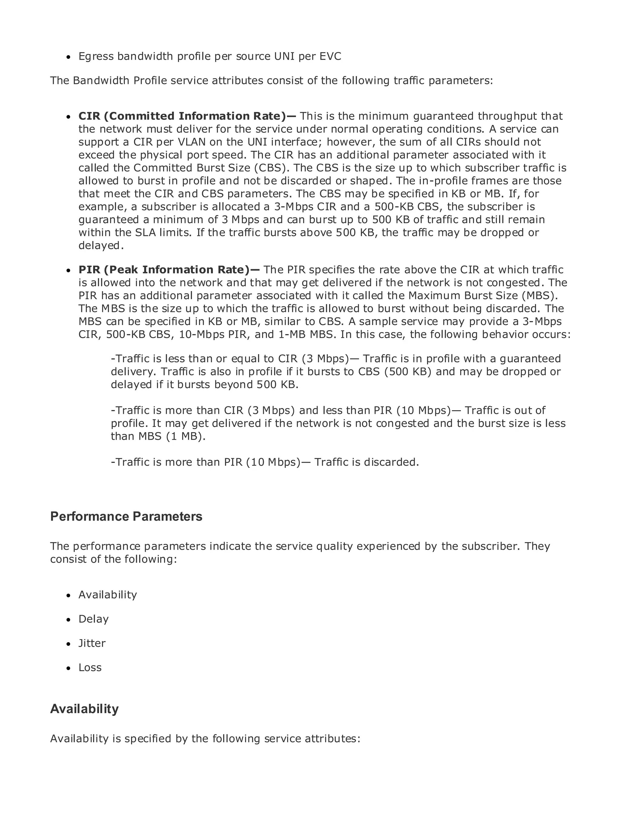 Egress bandwidth profile per source UNI per EVC

The Bandwidth Profile service attributes consist of the following traffic parameters:


      CIR (Committed Information Rate)— This is the minimum guaranteed throughput that
      the network must deliver for the service under normal operating conditions. A service can
•     supportTable of per VLAN on the UNI interface; however, the sum of all CIRs should not
                 a CIR Contents
•     exceed Index
                the physical port speed. The CIR has an additional parameter associated with it
Metro called the Committed Burst Size (CBS). The CBS is the size up to which subscriber traffic is
      Ethernet
      allowed to burst in profile and not be discarded or shaped. The in-profile frames are those
BySam Halabi
      that meet the CIR and CBS parameters. The CBS may be specified in KB or MB. If, for
      example, a subscriber is allocated a 3-Mbps CIR and a 500-KB CBS, the subscriber is
   Publisher: Cisco Press
      guaranteed a minimum of 3 Mbps and can burst up to 500 KB of traffic and still remain
    Pub Date: October 01,limits. If the traffic bursts above 500 KB, the traffic may be dropped or
      within the SLA 2003
      delayed.
       ISBN: 1-58705-096-X
      Pages: 240
     PIR (Peak Information Rate)— The PIR specifies the rate above the CIR at which traffic
     is allowed into the network and that may get delivered if the network is not congested. The
     PIR has an additional parameter associated with it called the Maximum Burst Size (MBS).
     The MBS is the size up to which the traffic is allowed to burst without being discarded. The
     MBS can be specified in KB or MB, similar to CBS. A sample service may provide a 3-Mbps
The definitive guide to EnterprisePIR, and 1-MB MBS. In this case, the following behavior occurs:
     CIR, 500-KB CBS, 10-Mbps and Carrier Metro Ethernet applications.

           -Traffic is less than or equal to CIR (3 Mbps)— Traffic is in profile with a guaranteed
     Discover the latest developments in metro networking, Ethernet, and MPLS services and
           delivery. Traffic is also in profile if it bursts to CBS (500 KB) and may be dropped or
     what they can do for your organization
           delayed if it bursts beyond 500 KB.
     Learn from the easy-to-read format that enables networking professionals of all levels to
           -Traffic is more than CIR (3 Mbps) and less than PIR (10 Mbps)— Traffic is out of
     understand the concepts
           profile. It may get delivered if the network is not congested and the burst size is less
           than MBS (1 MB).
     Gain from the experience of industry innovator and best-selling Cisco Press author, Sam
      Halabi, author of Internet Routing Architectures
            -Traffic is more than PIR (10 Mbps)— Traffic is discarded.
Metro networks will emerge as the next area of growth for the networking industry and will
represent a major shift in how data services are offered to businesses and residential customers.
The metro has always been a challenging environment for delivering data services because it has
Performance Parameters
been built to handle the stringent reliability and availability needs for voice. Carriers will have to
go through fundamental shifts to equip the metro for next-generation data services demanded
by enterprise customers and consumers. This is not only a technologyby thebut also a shift in the
The performance parameters indicate the service quality experienced shift, subscriber. They
operational and business model that will allow the incumbent carriers to transform the metro to
consist of the following:
offer enhanced data services.

MetroAvailability
      Ethernet from Cisco Press looks at the deployment of metro data services from a holistic
view. It describes the current metro, which is based on TDM technology, and discusses the
drivers and challenges carriers will face in transforming the metro to address data services.
     Delay

MetroJitter
       Ethernet discusses the adoption of metro Ethernet services and how that has led carriers
to the delivery of metro data services. With a changing mix of transport technologies, the book
      Loss
then examines current and emerging trends, and delves into the role of virtual private networks
(VPN), virtual private local area networks (VLAN), virtual private LAN services (VPLS), traffic
engineering, and MPLS and Generalized MPLS (GMPLS).
Availability

Availability is specified by the following service attributes:
 