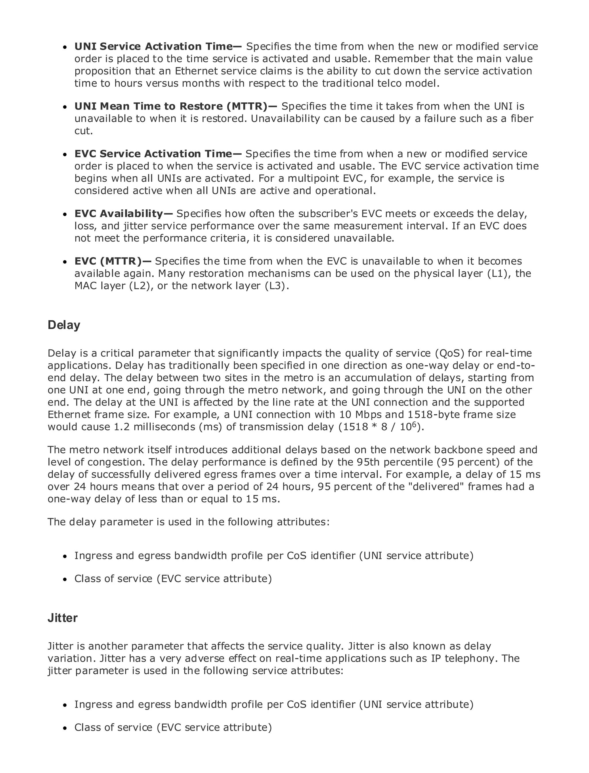 UNI Service Activation Time— Specifies the time from when the new or modified service
      order is placed to the time service is activated and usable. Remember that the main value
      proposition that an Ethernet service claims is the ability to cut down the service activation
      time to hours versus months with respect to the traditional telco model.

      UNI Mean Time to Restore (MTTR)— Specifies the time it takes from when the UNI is
      unavailable to when it is restored. Unavailability can be caused by a failure such as a fiber
      cut.
•               Table of Contents
•            Index
     EVC Service Activation Time— Specifies the time from when a new or modified service
Metro order is
      Ethernetplaced to when the service is activated and usable. The EVC service activation time
BySambegins when all UNIs are activated. For a multipoint EVC, for example, the service is
      Halabi
     considered active when all UNIs are active and operational.
    Publisher: Cisco Press
      EVC Availability— Specifies how often the subscriber's EVC meets or exceeds the delay,
    Pub Date: October 01, 2003
      loss, and jitter service performance over the same measurement interval. If an EVC does
        ISBN: 1-58705-096-X
      not meet the performance criteria, it is considered unavailable.
       Pages: 240
      EVC (MTTR)— Specifies the time from when the EVC is unavailable to when it becomes
      available again. Many restoration mechanisms can be used on the physical layer (L1), the
      MAC layer (L2), or the network layer (L3).

The definitive guide to Enterprise and Carrier Metro Ethernet applications.
Delay
     Discover the latest developments in metro networking, Ethernet, and MPLS services and
Delay is a critical parameter that significantly impacts the quality of service (QoS) for real-time
     what they can do for your organization
applications. Delay has traditionally been specified in one direction as one-way delay or end-to-
end delay. The delayeasy-to-read format that enables networking professionals of starting from
     Learn from the between two sites in the metro is an accumulation of delays, all levels to
one UNI at one end, going through the metro network, and going through the UNI on the other
     understand the concepts
end. The delay at the UNI is affected by the line rate at the UNI connection and the supported
Ethernet frame size. For example,industry innovator with best-selling Cisco Press author,size
     Gain from the experience of a UNI connection and 10 Mbps and 1518-byte frame Sam
would cause author of Internet Routing Architectures                       6
     Halabi, 1.2 milliseconds (ms) of transmission delay (1518 * 8 / 10 ).

The metro network itself introducesnext area of growth for the networking industry and will and
Metro networks will emerge as the additional delays based on the network backbone speed
level of congestion. Thein how performance is defined byto businesses and residential customers.
represent a major shift delay data services are offered the 95th percentile (95 percent) of the
delay of successfully deliveredchallenging environment forinterval. For example, a delay of 15 has
The metro has always been a egress frames over a time delivering data services because it ms
over 24 hours means that over a period of 24 hours, 95 percent offor voice. Carriers will have a
been built to handle the stringent reliability and availability needs the "delivered" frames had to
one-way delay of less than or equal to 15 ms.
go through fundamental shifts to equip the metro for next-generation data services demanded
by enterprise customers and consumers. This is not only a technology shift, but also a shift in the
The delay parameter is used in the following attributes:
operational and business model that will allow the incumbent carriers to transform the metro to
offer enhanced data services.
     Ingress and egress bandwidth profile per CoS identifier (UNI service attribute)
Metro Ethernet from Cisco Press looks at the deployment of metro data services from a holistic
view.Class of service (EVC service attribute) based on TDM technology, and discusses the
      It describes the current metro, which is
drivers and challenges carriers will face in transforming the metro to address data services.

Metro Ethernet discusses the adoption of metro Ethernet services and how that has led carriers
Jitter delivery of metro data services. With a changing mix of transport technologies, the book
to the
then examines current and emerging trends, and delves into the role of virtual private networks
Jitter is another parameter that networks (VLAN), quality. Jitter LAN services as delay
(VPN), virtual private local area affects the service virtual privateis also known (VPLS), traffic
variation. Jitter has a very Generalized MPLS (GMPLS).
engineering, and MPLS andadverse effect on real-time applications such as IP telephony. The
jitter parameter is used in the following service attributes:


      Ingress and egress bandwidth profile per CoS identifier (UNI service attribute)

      Class of service (EVC service attribute)
 