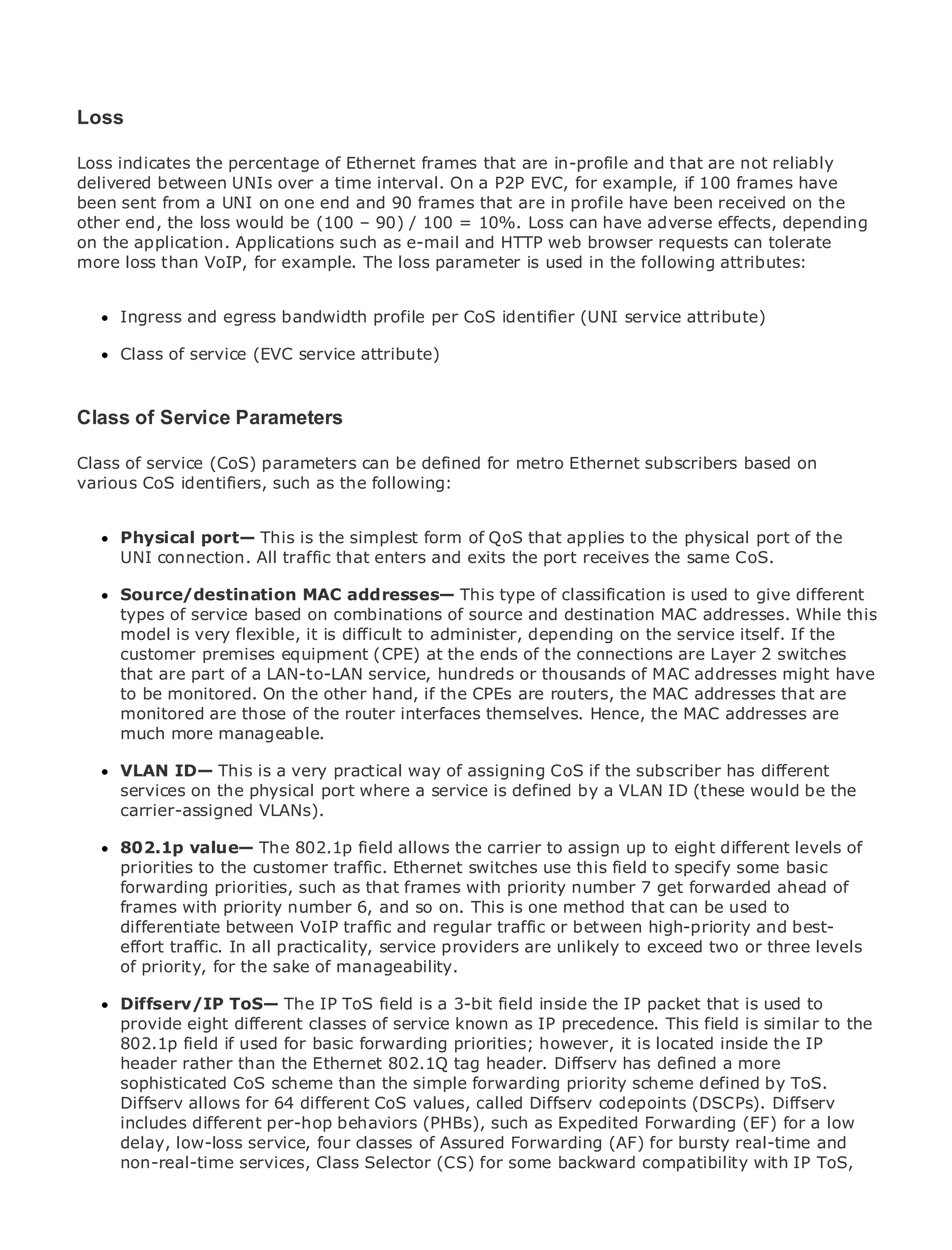 Loss

Loss indicates the percentage of Ethernet frames that are in-profile and that are not reliably
delivered between UNIs over a time interval. On a P2P EVC, for example, if 100 frames have
been sent from a UNI on one end and 90 frames that are in profile have been received on the
other end, the loss would be (100 – 90) / 100 = 10%. Loss can have adverse effects, depending
•              Table of Contents
on
• the application. Applications such as e-mail and HTTP web browser requests can tolerate
               Index
more loss than VoIP, for example. The loss parameter is used in the following attributes:
Metro Ethernet

BySam Halabi

     Ingress and egress bandwidth profile per CoS identifier (UNI service attribute)
   Publisher: Cisco Press
   Pub Date: of service 2003
     Class October 01, (EVC    service attribute)
       ISBN: 1-58705-096-X
       Pages: 240
Class of Service Parameters

Class of service (CoS) parameters can be defined for metro Ethernet subscribers based on
various CoS identifiers, such as the following:
The definitive guide to Enterprise and Carrier Metro Ethernet applications.
      Physical port— This is the simplest form of QoS that applies to the physical port of the
      UNI connection. All traffic that enters and networking, receives and MPLS services and
      Discover the latest developments in metroexits the portEthernet, the same CoS.
      what they can do for your organization
      Source/destination MAC addresses— This type of classification is used to give different
      types of serviceeasy-to-read format that enables networking professionals of all levels tothis
      Learn from the based on combinations of source and destination MAC addresses. While
      model is very flexible, it is difficult to administer, depending on the service itself. If the
      understand the concepts
      customer premises equipment (CPE) at the ends of the connections are Layer 2 switches
      that from the experience of industry innovator and best-selling MAC Press author, Sam
      Gain are part of a LAN-to-LAN service, hundreds or thousands ofCisco addresses might have
      to be monitored. Internet Routing Architectures
      Halabi, author of On the other hand, if the CPEs are routers, the MAC addresses that are
      monitored are those of the router interfaces themselves. Hence, the MAC addresses are
Metro networks will emerge as the next area of growth for the networking industry and will
      much more manageable.
represent a major shift in how data services are offered to businesses and residential customers.
The metro has always is a very practical way of assigning CoS if the subscriber has because it has
      VLAN ID— This been a challenging environment for delivering data services different
been serviceshandle the stringent reliabilityservice is definedneedsVLAN ID (these would be theto
      built to on the physical port where a and availability by a for voice. Carriers will have
      carrier-assigned VLANs).
go through fundamental shifts to equip the metro for next-generation data services demanded
by enterprise customers and consumers. This is not only a technology shift, but also a shift in the
operational and business model that will allowthe carrier to assign up to eight different metro of
      802.1p value— The 802.1p field allows the incumbent carriers to transform the levels to
offer priorities to theservices. traffic. Ethernet switches use this field to specify some basic
      enhanced data customer
      forwarding priorities, such as that frames with priority number 7 get forwarded ahead of
Metroframes with priority number 6, and so on. This is one methoddata services from a holistic
       Ethernet from Cisco Press looks at the deployment of metro that can be used to
view.differentiate between VoIP traffic and regular traffic or between high-priority and best-
       It describes the current metro, which is based on TDM technology, and discusses the
drivers andtraffic. In all practicality, service providers are unlikely to addresstwo orservices.
      effort challenges carriers will face in transforming the metro       exceed data three levels
      of priority, for the sake of manageability.
Metro Ethernet discusses the adoption of metro Ethernet services and how that has led carriers
to the delivery of metro data services. With a 3-bit field mix of transport technologies, the book
      Diffserv/IP ToS— The IP ToS field is changing inside the IP packet that is used to
then examines current and emerging trends, and delvesIP precedence. This field is similar to the
      provide eight different classes of service known as into the role of virtual private networks
(VPN), virtual private local area networks (VLAN), virtual private LAN services inside the IP
      802.1p field if used for basic forwarding priorities; however, it is located (VPLS), traffic
engineering, rather than theGeneralized MPLStag header. Diffserv has defined a more
      header and MPLS and Ethernet 802.1Q (GMPLS).
      sophisticated CoS scheme than the simple forwarding priority scheme defined by ToS.
      Diffserv allows for 64 different CoS values, called Diffserv codepoints (DSCPs). Diffserv
      includes different per-hop behaviors (PHBs), such as Expedited Forwarding (EF) for a low
      delay, low-loss service, four classes of Assured Forwarding (AF) for bursty real-time and
      non-real-time services, Class Selector (CS) for some backward compatibility with IP ToS,
 