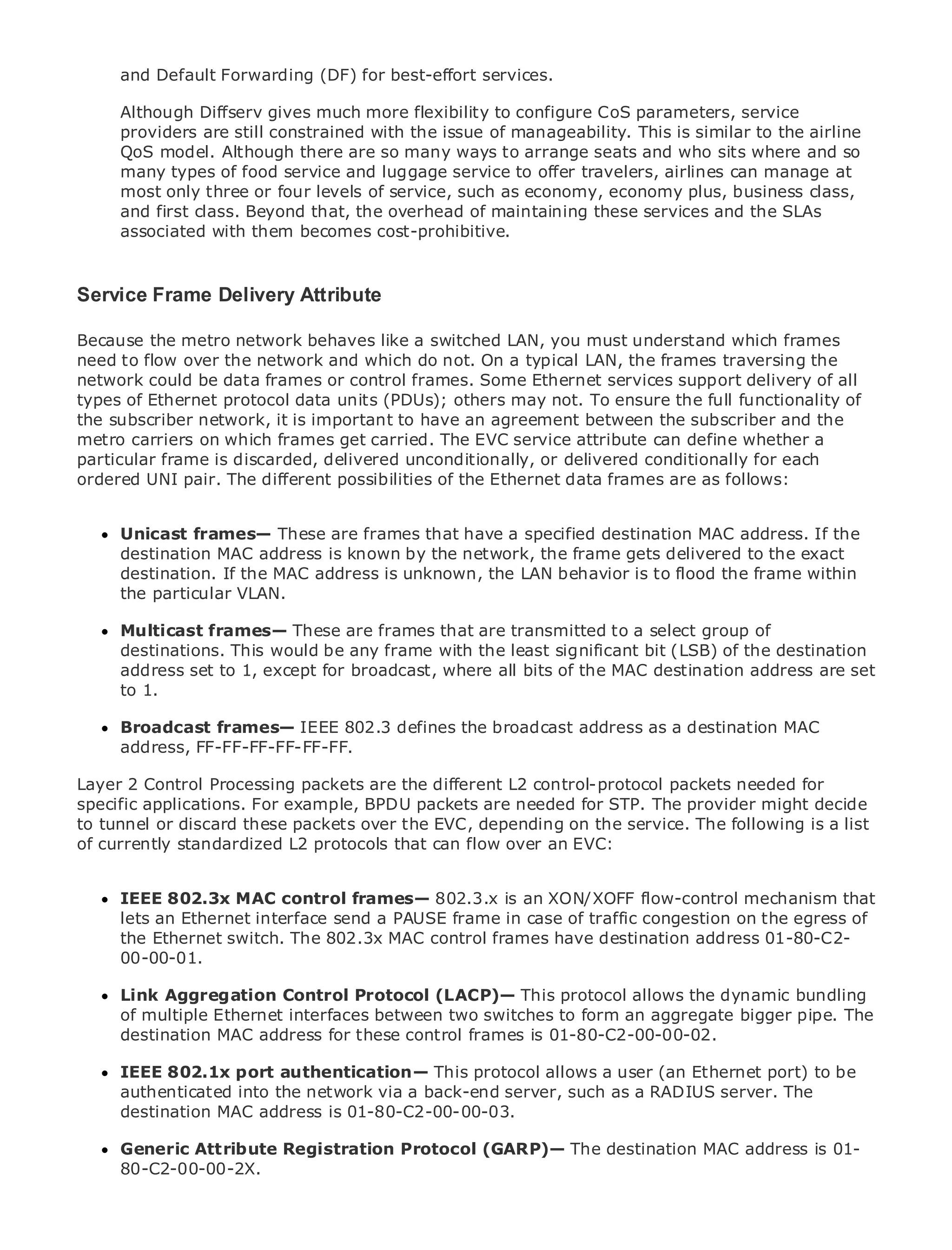 and Default Forwarding (DF) for best-effort services.

     Although Diffserv gives much more flexibility to configure CoS parameters, service
     providers are still constrained with the issue of manageability. This is similar to the airline
     QoS model. Although there are so many ways to arrange seats and who sits where and so
     many types of food service and luggage service to offer travelers, airlines can manage at
     most only three or four levels of service, such as economy, economy plus, business class,
     and first class. Beyond that, the overhead of maintaining these services and the SLAs
•            Table of Contents
     associated with them becomes cost-prohibitive.
•                Index
Metro Ethernet

BySam Halabi
Service Frame Delivery Attribute
   Publisher: Cisco Press
Because the metro network behaves like a switched LAN, you must understand which frames
need to flow over 01, 2003
   Pub Date: October the network and which do not. On a typical LAN, the frames traversing the
network could be data frames or control frames. Some Ethernet services support delivery of all
       ISBN: 1-58705-096-X
types Pages: 240
      of Ethernet protocol data units (PDUs); others may not. To ensure the full functionality of
the subscriber network, it is important to have an agreement between the subscriber and the
metro carriers on which frames get carried. The EVC service attribute can define whether a
particular frame is discarded, delivered unconditionally, or delivered conditionally for each
ordered UNI pair. The different possibilities of the Ethernet data frames are as follows:
The definitive guide to Enterprise and Carrier Metro Ethernet applications.
     Unicast frames— These are frames that have a specified destination MAC address. If the
     destination MAC address is knownin metro networking, frame getsand MPLS services and
     Discover the latest developments by the network, the Ethernet, delivered to the exact
     destination. If thefor your organization
     what they can do MAC address is unknown, the LAN behavior is to flood the frame within
     the particular VLAN.
     Learn from the easy-to-read format that enables networking professionals of all levels to
     Multicast frames— These are frames that are transmitted to a select group of
     understand the concepts
     destinations. This would be any frame with the least significant bit (LSB) of the destination
     address set to 1, except for industry innovator and best-selling destination address are
     Gain from the experience of broadcast, where all bits of the MACCisco Press author, Sam set
     to 1.
     Halabi, author of Internet Routing Architectures

Metro networks will emerge as the next area of growth for the networking destination MAC
      Broadcast frames— IEEE 802.3 defines the broadcast address as a industry and will
      address, FF-FF-FF-FF-FF-FF.
represent a major shift in how data services are offered to businesses and residential customers.
The metro has always been a challenging environment for delivering data services because it has
Layerbuilt to handle the stringent reliabilitydifferent L2 control-protocol packets needed for
been 2 Control Processing packets are the and availability needs for voice. Carriers will have to
specific applications. For shifts to equip the metroare needed for STP. The provider might decide
go through fundamental example, BPDU packets for next-generation data services demanded
to tunnel or discard these packets over the EVC,not only a technology shift,The following is a list
by enterprise customers and consumers. This is depending on the service. but also a shift in the
of currently and business model that will allow the incumbent carriers to transform the metro to
operational standardized L2 protocols that can flow over an EVC:
offer enhanced data services.
     IEEE 802.3x MAC control frames— 802.3.x is an XON/XOFF flow-control mechanism that
Metro Ethernet from Cisco Press looks at the deployment of metro data services from a holistic
     lets an Ethernet interface send a PAUSE frame in case of traffic congestion on the egress of
view. It describes the current metro, which is based on TDM technology, and discusses the
     the Ethernet switch. The 802.3x MAC control frames have destination address 01-80-C2-
drivers and challenges carriers will face in transforming the metro to address data services.
     00-00-01.
Metro Ethernet discusses the adoption of metro Ethernet services and how that has led carriers
      Link Aggregation Control Protocol (LACP)— This protocol allows the dynamic bundling
to the delivery of metro data services. With a changing mix of transport technologies, the book
      of multiple Ethernet interfaces between two switches to form an aggregate bigger pipe. The
then examines current and emerging trends, and delves into the role of virtual private networks
      destination MAC address for these control frames is 01-80-C2-00-00-02.
(VPN), virtual private local area networks (VLAN), virtual private LAN services (VPLS), traffic
engineering, and MPLS and Generalized MPLS (GMPLS). allows a user (an Ethernet port) to be
      IEEE 802.1x port authentication— This protocol
     authenticated into the network via a back-end server, such as a RADIUS server. The
     destination MAC address is 01-80-C2-00-00-03.

     Generic Attribute Registration Protocol (GARP)— The destination MAC address is 01-
     80-C2-00-00-2X.
 