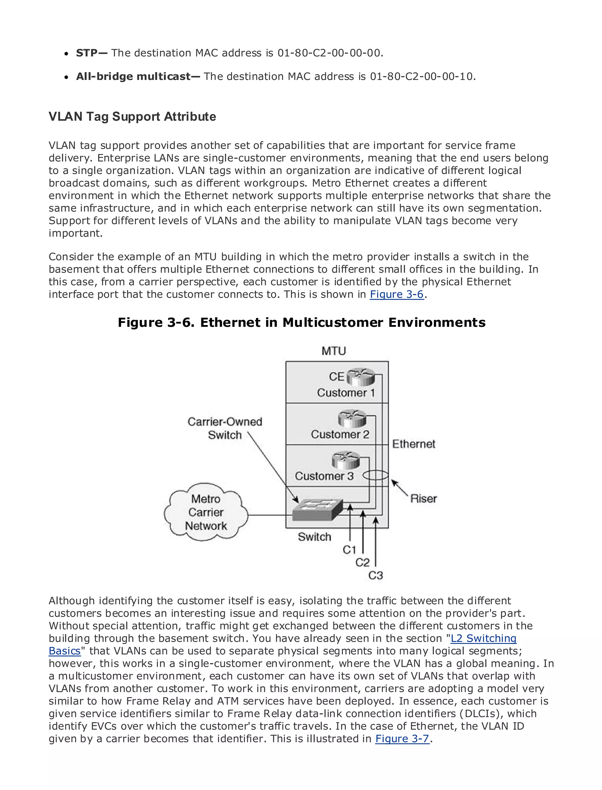 STP— The destination MAC address is 01-80-C2-00-00-00.

     All-bridge multicast— The destination MAC address is 01-80-C2-00-00-10.


VLAN Tag Support Attribute
•            Table of Contents
VLAN tag support provides another set of capabilities that are important for service frame
•               Index
delivery. Enterprise LANs are single-customer environments, meaning that the end users belong
Metro Ethernet
to a single organization. VLAN tags within an organization are indicative of different logical
broadcast domains, such as different workgroups. Metro Ethernet creates a different
BySam Halabi
environment in which the Ethernet network supports multiple enterprise networks that share the
same infrastructure, and in which each enterprise network can still have its own segmentation.
    Publisher: Cisco Press
Support for October 01, 2003 of VLANs and the ability to manipulate VLAN tags become very
    Pub Date: different levels
important.
      ISBN: 1-58705-096-X
       Pages: 240
Consider the example of an MTU building in which the metro provider installs a switch in the
basement that offers multiple Ethernet connections to different small offices in the building. In
this case, from a carrier perspective, each customer is identified by the physical Ethernet
interface port that the customer connects to. This is shown in Figure 3-6.

The definitiveFigure 3-6. Ethernet in Multicustomer Environments
               guide to Enterprise and Carrier Metro Ethernet applications.


     Discover the latest developments in metro networking, Ethernet, and MPLS services and
     what they can do for your organization

     Learn from the easy-to-read format that enables networking professionals of all levels to
     understand the concepts

     Gain from the experience of industry innovator and best-selling Cisco Press author, Sam
     Halabi, author of Internet Routing Architectures

Metro networks will emerge as the next area of growth for the networking industry and will
represent a major shift in how data services are offered to businesses and residential customers.
The metro has always been a challenging environment for delivering data services because it has
been built to handle the stringent reliability and availability needs for voice. Carriers will have to
go through fundamental shifts to equip the metro for next-generation data services demanded
by enterprise customers and consumers. This is not only a technology shift, but also a shift in the
operational and business model that will allow the incumbent carriers to transform the metro to
offer enhanced data services.

Metro Ethernet from Cisco Press looks at the deployment of metro data services from a holistic
view. It describes the current metro, which is based on TDM technology, and discusses the
drivers and challenges carriers willitself is easy, isolatingthe metro to address data services.
Although identifying the customer face in transforming the traffic between the different
customers becomes an interesting issue and requires some attention on the provider's part.
Metro Ethernet discusses the adoption of metro Ethernet services and how that has led in the
Without special attention, traffic might get exchanged between the different customers carriers
to the delivery of the basement switch. With have already seen in the section "L2 Switching book
building through metro data services. You a changing mix of transport technologies, the
then examines current andused to separate physical segments into many logical segments;
Basics" that VLANs can be emerging trends, and delves into the role of virtual private networks
(VPN), virtual works in a single-customer environment, where theLAN services global meaning. In
however, this private local area networks (VLAN), virtual private VLAN has a (VPLS), traffic
engineering, andenvironment, each customer can have its own set of VLANs that overlap with
a multicustomer MPLS and Generalized MPLS (GMPLS).
VLANs from another customer. To work in this environment, carriers are adopting a model very
similar to how Frame Relay and ATM services have been deployed. In essence, each customer is
given service identifiers similar to Frame Relay data-link connection identifiers (DLCIs), which
identify EVCs over which the customer's traffic travels. In the case of Ethernet, the VLAN ID
given by a carrier becomes that identifier. This is illustrated in Figure 3-7.
 