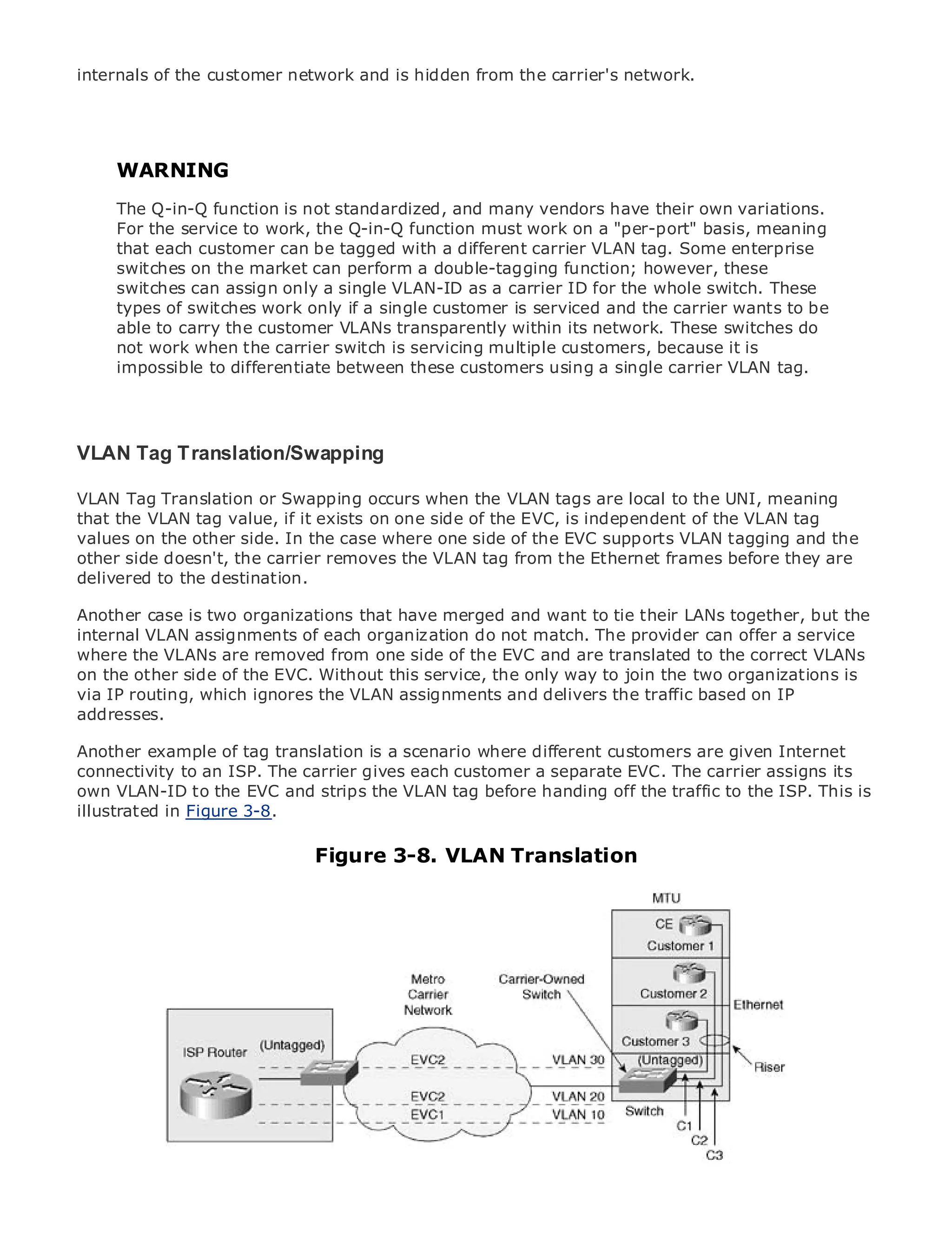 internals of the customer network and is hidden from the carrier's network.




    WARNING
     The Q-in-Q function is not standardized, and many vendors have their own variations.
•
     For the service Contents the Q-in-Q function must work on a "per-port" basis, meaning
               Table of
                         to work,
•              Index
     that each customer can be tagged with a different carrier VLAN tag. Some enterprise
Metroswitches on the market can perform a double-tagging function; however, these
      Ethernet

     switches can assign only a single VLAN-ID as a carrier ID for the whole switch. These
BySam Halabi
     types of switches work only if a single customer is serviced and the carrier wants to be
   Publisher: Cisco Press customer VLANs transparently within its network. These switches do
     able to carry the
     not work when the carrier switch is servicing multiple customers, because it is
    Pub Date: October 01, 2003
     impossible to differentiate between these customers using a single carrier VLAN tag.
      ISBN: 1-58705-096-X
     Pages: 240



VLAN Tag Translation/Swapping

VLAN Tag Translation or Swapping occurs when the Ethernet applications. the UNI, meaning
The definitive guide to Enterprise and Carrier Metro VLAN tags are local to
that the VLAN tag value, if it exists on one side of the EVC, is independent of the VLAN tag
values on the other side. In the case where one side of the EVC supports VLAN tagging and the
other Discover the latest developments in metro networking, Ethernet, and MPLS services and
      side doesn't, the carrier removes the VLAN tag from the Ethernet frames before they are
delivered to the can do for your organization
      what they destination.

Another case is two organizations format that enables networking professionalstogether, but the
       Learn from the easy-to-read that have merged and want to tie their LANs of all levels to
internal VLAN assignments of each organization do not match. The provider can offer a service
       understand the concepts
where the VLANs are removed from one side of the EVC and are translated to the correct VLANs
on the other side of experience of industry service, the only way to join the two organizations is
       Gain from the the EVC. Without this innovator and best-selling Cisco Press author, Sam
via IP routing, which ignores the VLAN assignments and delivers the traffic based on IP
       Halabi, author of Internet Routing Architectures
addresses.
Metro networks will emerge as the next area of growth for the networking industry and will
Another example shift translation services are where to businesses and are given customers.
represent a majorof tag in how data is a scenario offereddifferent customersresidential Internet
connectivity to an ISP. The a challenging environment a delivering data services assigns its
The metro has always been carrier gives each customer forseparate EVC. The carrierbecause it has
own built to to the EVC and strips the VLAN tag before handing off the traffic to the ISP. This is
beenVLAN-IDhandle the stringent reliability and availability needs for voice. Carriers will have to
illustrated fundamental
go throughin Figure 3-8. shifts to equip the metro for next-generation data services demanded
by enterprise customers and consumers. This is not only a technology shift, but also a shift in the
operational and business model that will allow the incumbent carriers to transform the metro to
                               Figure 3-8. VLAN Translation
offer enhanced data services.

Metro Ethernet from Cisco Press looks at the deployment of metro data services from a holistic
view. It describes the current metro, which is based on TDM technology, and discusses the
drivers and challenges carriers will face in transforming the metro to address data services.

Metro Ethernet discusses the adoption of metro Ethernet services and how that has led carriers
to the delivery of metro data services. With a changing mix of transport technologies, the book
then examines current and emerging trends, and delves into the role of virtual private networks
(VPN), virtual private local area networks (VLAN), virtual private LAN services (VPLS), traffic
engineering, and MPLS and Generalized MPLS (GMPLS).
 