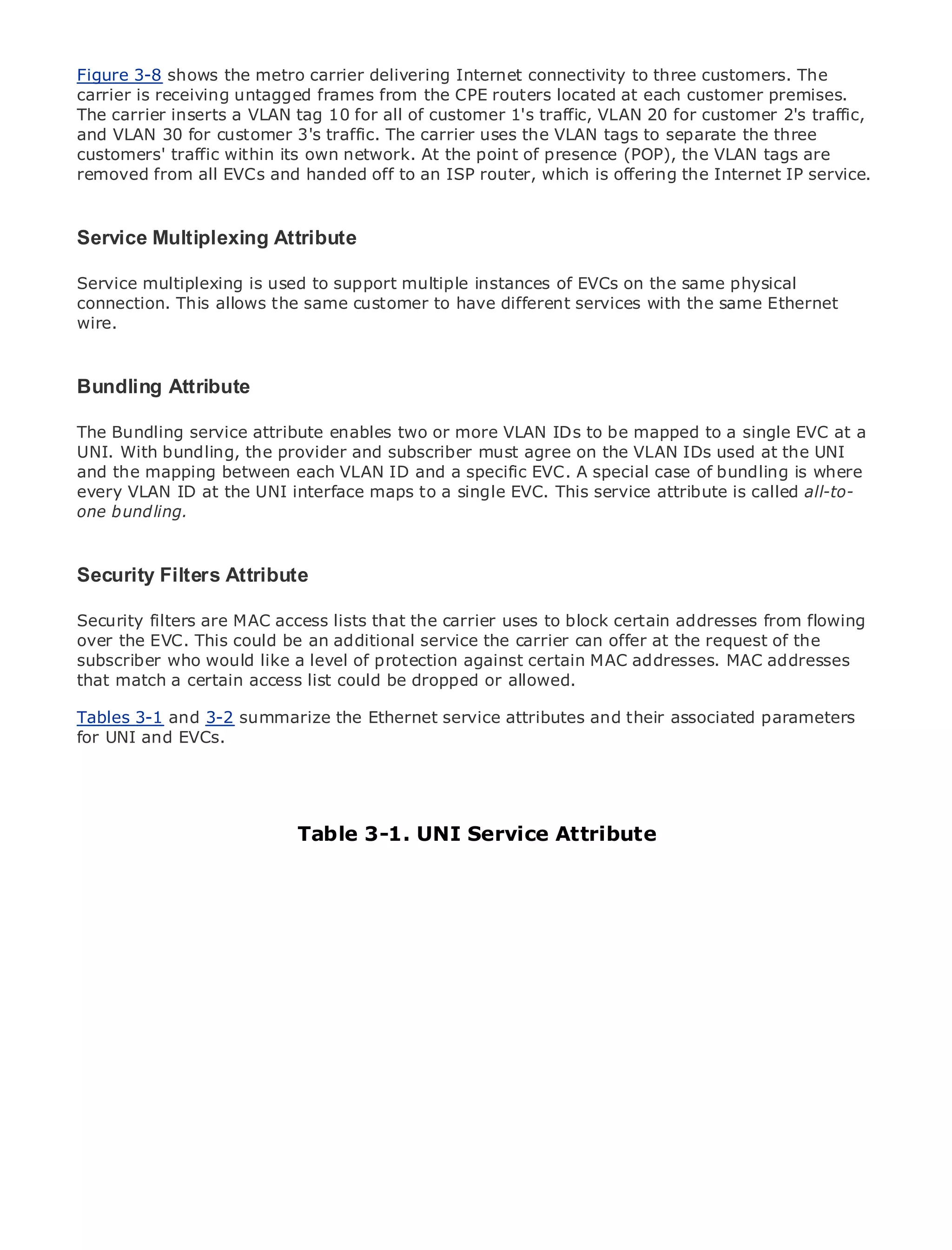 Figure 3-8 shows the metro carrier delivering Internet connectivity to three customers. The
carrier is receiving untagged frames from the CPE routers located at each customer premises.
The carrier inserts a VLAN tag 10 for all of customer 1's traffic, VLAN 20 for customer 2's traffic,
and VLAN 30 for customer 3's traffic. The carrier uses the VLAN tags to separate the three
customers' traffic within its own network. At the point of presence (POP), the VLAN tags are
removed from all EVCs and handed off to an ISP router, which is offering the Internet IP service.

•                Table of Contents
Service Multiplexing Attribute
•         Index
Metro Ethernet
Service multiplexing is used to support multiple instances of EVCs on the same physical
BySam Halabi
connection. This allows the same customer to have different services with the same Ethernet
wire.
    Publisher: Cisco Press
    Pub Date: October 01, 2003
    ISBN: 1-58705-096-X
Bundling Attribute
       Pages: 240

The Bundling service attribute enables two or more VLAN IDs to be mapped to a single EVC at a
UNI. With bundling, the provider and subscriber must agree on the VLAN IDs used at the UNI
and the mapping between each VLAN ID and a specific EVC. A special case of bundling is where
every VLAN ID at the UNI interface maps to a single EVC. This service attribute is called all-to-
The bundling. guide to Enterprise and Carrier Metro Ethernet applications.
one definitive


      Discover the latest developments in metro networking, Ethernet, and MPLS services and
Security Filters Attribute organization
    what they can do for your

Security filters are MAC access lists that the carrier uses to block certain addressesall levels to
      Learn from the easy-to-read format that enables networking professionals of from flowing
      understand the concepts
over the EVC. This could be an additional service the carrier can offer at the request of the
subscriber who would like a level of protection against certain MAC addresses. MAC addresses
that matchfrom the experience of industry innovator allowed.
      Gain a certain access list could be dropped or and best-selling Cisco Press author, Sam
      Halabi, author of Internet Routing Architectures
Tables 3-1 and 3-2 summarize the Ethernet service attributes and their associated parameters
Metro networks will emerge as the next area of growth for the networking industry and will
for UNI and EVCs.
represent a major shift in how data services are offered to businesses and residential customers.
The metro has always been a challenging environment for delivering data services because it has
been built to handle the stringent reliability and availability needs for voice. Carriers will have to
go through fundamental shifts to equip the metro for next-generation data services demanded
by enterprise customers and consumers. UNI ServiceaAttributeshift, but also a shift in the
                            Table 3-1. This is not only technology
operational and business model that will allow the incumbent carriers to transform the metro to
offer enhanced data services.

Metro Ethernet from Cisco Press looks at the deployment of metro data services from a holistic
view. It describes the current metro, which is based on TDM technology, and discusses the
drivers and challenges carriers will face in transforming the metro to address data services.

Metro Ethernet discusses the adoption of metro Ethernet services and how that has led carriers
to the delivery of metro data services. With a changing mix of transport technologies, the book
then examines current and emerging trends, and delves into the role of virtual private networks
(VPN), virtual private local area networks (VLAN), virtual private LAN services (VPLS), traffic
engineering, and MPLS and Generalized MPLS (GMPLS).
 