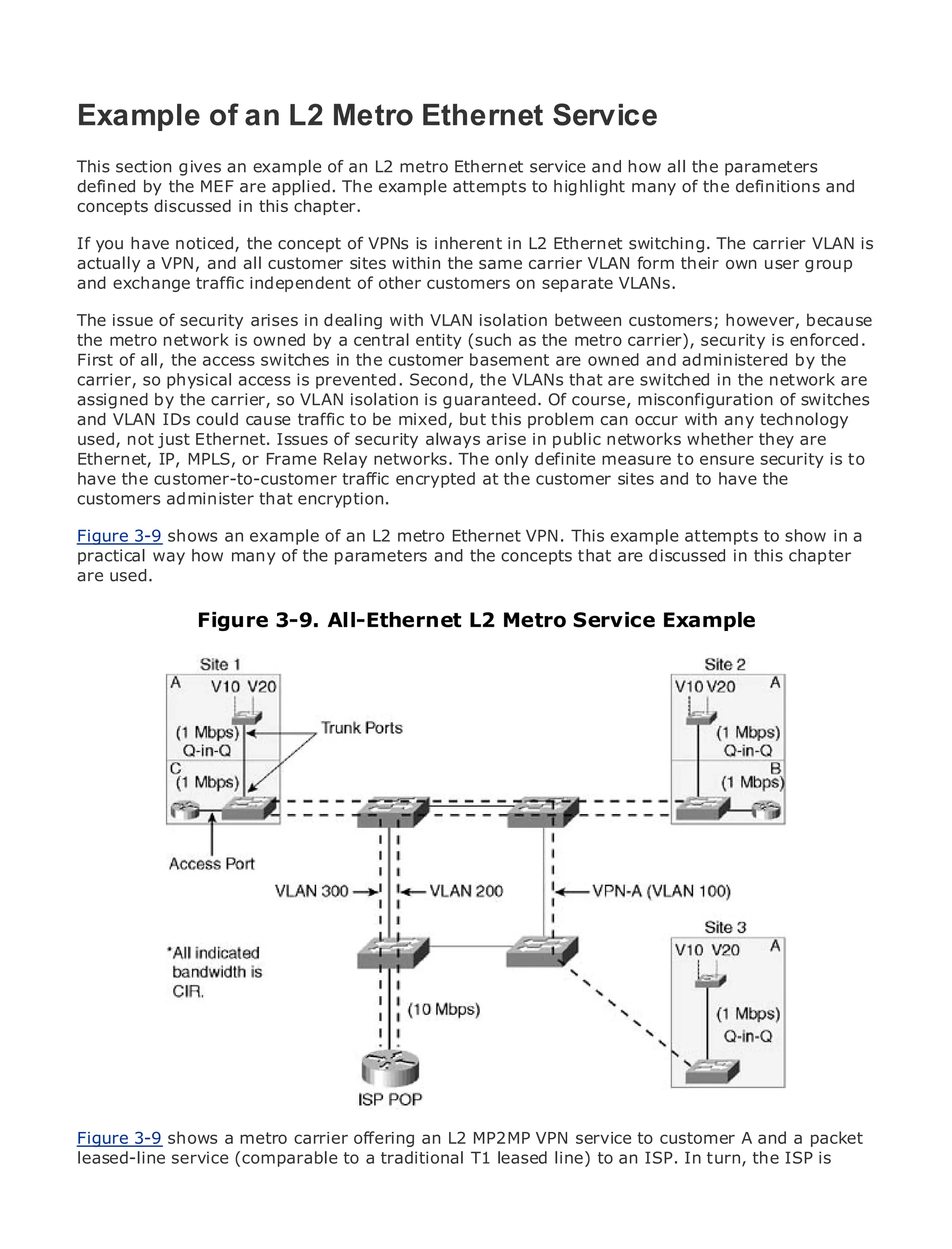 Example of an L2 Metro Ethernet Service
This section gives an example of an L2 metro Ethernet service and how all the parameters
defined by the MEF are applied. The example attempts to highlight many of the definitions and
concepts discussed in this chapter.
•            Table of Contents
• you have noticed, the concept of VPNs is inherent in L2 Ethernet switching. The carrier VLAN is
If             Index
actually a VPN, and all customer sites within the same carrier VLAN form their own user group
Metro Ethernet
and exchange traffic independent of other customers on separate VLANs.
BySam Halabi

The issue of security arises in dealing with VLAN isolation between customers; however, because
the Publisher: Cisco Press owned by a central entity (such as the metro carrier), security is enforced.
     metro network is
First ofDate: the access switches in the customer basement are owned and administered by the
    Pub all, October 01, 2003
carrier, so physical access is prevented. Second, the VLANs that are switched in the network are
        ISBN: 1-58705-096-X
assigned by the carrier, so VLAN isolation is guaranteed. Of course, misconfiguration of switches
       Pages: 240
and VLAN IDs could cause traffic to be mixed, but this problem can occur with any technology
used, not just Ethernet. Issues of security always arise in public networks whether they are
Ethernet, IP, MPLS, or Frame Relay networks. The only definite measure to ensure security is to
have the customer-to-customer traffic encrypted at the customer sites and to have the
customers administer that encryption.Carrier Metro Ethernet applications.
The definitive guide to Enterprise and
Figure 3-9 shows an example of an L2 metro Ethernet VPN. This example attempts to show in a
practical way how latest developments in metro the concepts Ethernet, and MPLS services and
     Discover the many of the parameters and networking, that are discussed in this chapter
are used. they can do for your organization
     what

     Learn from the easy-to-read format that enables networking professionals of all levels to
              Figure 3-9. All-Ethernet L2 Metro Service Example
     understand the concepts

     Gain from the experience of industry innovator and best-selling Cisco Press author, Sam
     Halabi, author of Internet Routing Architectures

Metro networks will emerge as the next area of growth for the networking industry and will
represent a major shift in how data services are offered to businesses and residential customers.
The metro has always been a challenging environment for delivering data services because it has
been built to handle the stringent reliability and availability needs for voice. Carriers will have to
go through fundamental shifts to equip the metro for next-generation data services demanded
by enterprise customers and consumers. This is not only a technology shift, but also a shift in the
operational and business model that will allow the incumbent carriers to transform the metro to
offer enhanced data services.

Metro Ethernet from Cisco Press looks at the deployment of metro data services from a holistic
view. It describes the current metro, which is based on TDM technology, and discusses the
drivers and challenges carriers will face in transforming the metro to address data services.

Metro Ethernet discusses the adoption of metro Ethernet services and how that has led carriers
to the delivery of metro data services. With a changing mix of transport technologies, the book
then examines current and emerging trends, and delves into the role of virtual private networks
(VPN), virtual private local area networks (VLAN), virtual private LAN services (VPLS), traffic
engineering, and MPLS and Generalized MPLS (GMPLS).



Figure 3-9 shows a metro carrier offering an L2 MP2MP VPN service to customer A and a packet
leased-line service (comparable to a traditional T1 leased line) to an ISP. In turn, the ISP is
 
