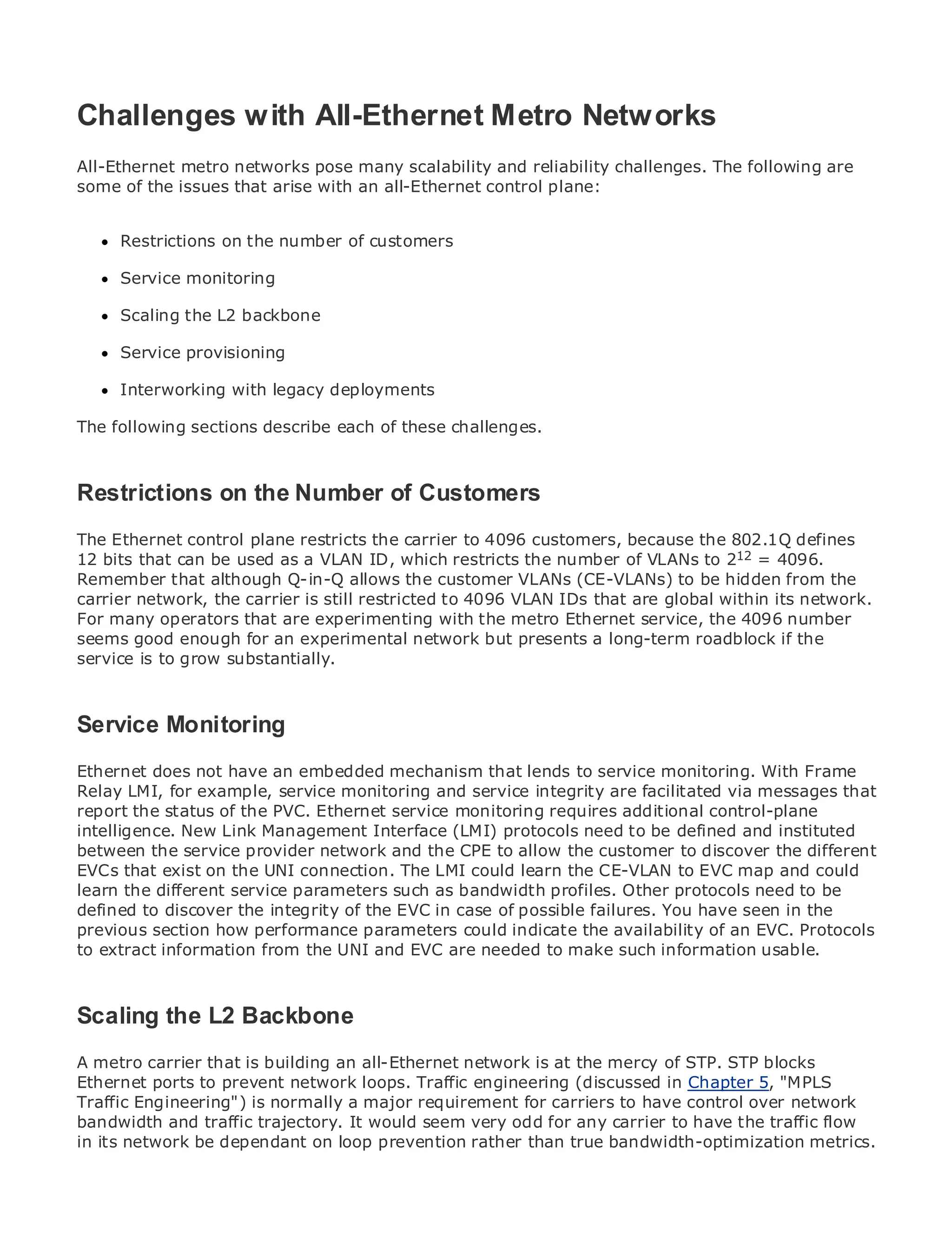 Challenges w ith All-Ethernet Metro Networks
All-Ethernet metro networks pose many scalability and reliability challenges. The following are
some of the issues that arise with an all-Ethernet control plane:

•                Table of Contents
•     Restrictions on the number of customers
              Index
Metro Ethernet
      Service monitoring
BySam Halabi

      Scaling the L2 backbone
    Publisher: Cisco Press
      Service provisioning
    Pub Date: October 01, 2003
        ISBN: 1-58705-096-X
      Interworking with legacy deployments
       Pages: 240

The following sections describe each of these challenges.



Restrictions onto Enterprise and of Customers
The definitive guide
                     the Number Carrier Metro Ethernet applications.
The Ethernet control plane restricts the carrier to 4096 customers, because the 802.1Q defines
12 bits that can belatest developments in metro networking, Ethernet, and MPLS12 = 4096.
      Discover the used as a VLAN ID, which restricts the number of VLANs to 2 services and
Remember they can do forQ-in-Q allows the customer VLANs (CE-VLANs) to be hidden from the
      what that although your organization
carrier network, the carrier is still restricted to 4096 VLAN IDs that are global within its network.
For many operators that are experimenting with the metro Ethernet service, theof all levels to
      Learn from the easy-to-read format that enables networking professionals 4096 number
      understand the concepts
seems good enough for an experimental network but presents a long-term roadblock if the
service is to grow substantially.
      Gain from the experience of industry innovator and best-selling Cisco Press author, Sam
      Halabi, author of Internet Routing Architectures

Service Monitoring as the next area of growth for the networking industry and will
Metro networks will emerge
represent a major shift in how data services are offered to businesses and residential customers.
Ethernet does always been a challenging environment for delivering data services With Frame
The metro hasnot have an embedded mechanism that lends to service monitoring. because it has
Relay LMI, for example, service monitoring and availability needs for voice. Carriers will have to
been built to handle the stringent reliability and service integrity are facilitated via messages that
report the fundamental shifts to equip the metro for next-generation data services demanded
go throughstatus of the PVC. Ethernet service monitoring requires additional control-plane
intelligence. New Link Management Interface is not only a technology shift, but and instituted
by enterprise customers and consumers. This (LMI) protocols need to be definedalso a shift in the
between the service provider network and the the to allow the customer to discover the different
operational and business model that will allow CPE incumbent carriers to transform the metro to
EVCs that exist on the UNI connection. The LMI could learn the CE-VLAN to EVC map and could
offer enhanced data services.
learn the different service parameters such as bandwidth profiles. Other protocols need to be
Metro Ethernet from Cisco Press of the at the deployment of metro dataYou have from a holistic
defined to discover the integrity looks EVC in case of possible failures. services seen in the
view. It describes the performance parametersbased on TDM technology, and of an EVC. the
previous section how current metro, which is could indicate the availability discusses Protocols
drivers and challengesfrom the will face in transforming the make such information services.
to extract information carriers UNI and EVC are needed to metro to address data usable.

Metro Ethernet discusses the adoption of metro Ethernet services and how that has led carriers
to the delivery of metro data services. With a changing mix of transport technologies, the book
Scaling the current and emerging trends, and delves into the role of virtual private networks
then examines L2 Backbone
(VPN), virtual private local area networks (VLAN), virtual private LAN services (VPLS), traffic
A metro carrier that is and Generalized MPLS network
engineering, and MPLSbuilding an all-Ethernet(GMPLS).is at the mercy of STP. STP blocks
Ethernet ports to prevent network loops. Traffic engineering (discussed in Chapter 5, "MPLS
Traffic Engineering") is normally a major requirement for carriers to have control over network
bandwidth and traffic trajectory. It would seem very odd for any carrier to have the traffic flow
in its network be dependant on loop prevention rather than true bandwidth-optimization metrics.
 