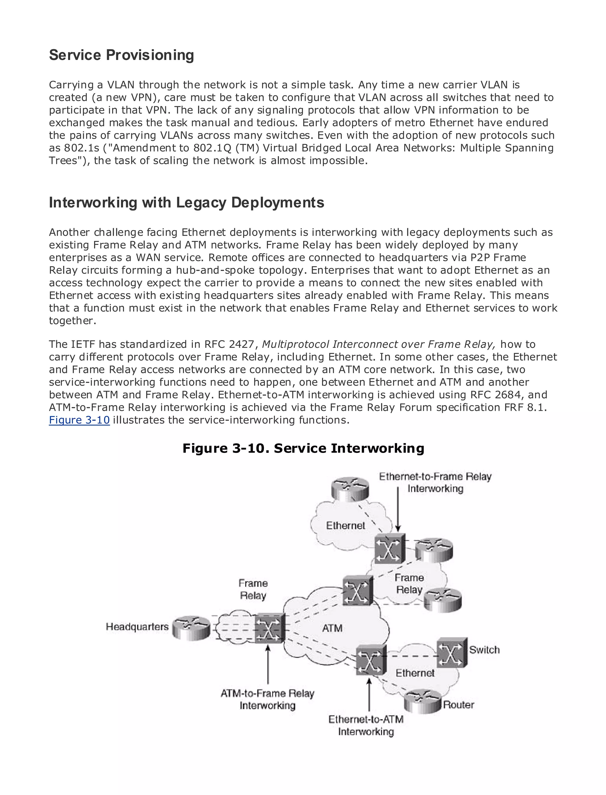Service Provisioning
Carrying a VLAN through the network is not a simple task. Any time a new carrier VLAN is
created (a new VPN), care must be taken to configure that VLAN across all switches that need to
participate in that VPN. The lack of any signaling protocols that allow VPN information to be
exchanged makes the task manual and tedious. Early adopters of metro Ethernet have endured
the pains of carrying VLANs across many switches. Even with the adoption of new protocols such
•             Table of Contents
as 802.1s ("Amendment to 802.1Q (TM) Virtual Bridged Local Area Networks: Multiple Spanning
•             Index
Trees"), the task of scaling the network is almost impossible.
Metro Ethernet

BySam Halabi

Interworking with Legacy Deployments
   Publisher: Cisco Press
   Pub Date: October 01, 2003
Another challenge facing Ethernet deployments is interworking with legacy deployments such as
        ISBN: 1-58705-096-X
existing Frame Relay and ATM networks. Frame Relay has been widely deployed by many
enterprises 240 a WAN service. Remote offices are connected to headquarters via P2P Frame
       Pages: as
Relay circuits forming a hub-and-spoke topology. Enterprises that want to adopt Ethernet as an
access technology expect the carrier to provide a means to connect the new sites enabled with
Ethernet access with existing headquarters sites already enabled with Frame Relay. This means
that a function must exist in the network that enables Frame Relay and Ethernet services to work
together.
The definitive guide to Enterprise and Carrier Metro Ethernet applications.

The IETF has standardized in RFC 2427, Multiprotocol Interconnect over Frame Relay, how to
carry Discover the latest developments in metro networking, Ethernet, and MPLS services and
      different protocols over Frame Relay, including Ethernet. In some other cases, the Ethernet
and Frame they can do for your organization
      what Relay access networks are connected by an ATM core network. In this case, two
service-interworking functions need to happen, one between Ethernet and ATM and another
between ATM and Frame Relay. Ethernet-to-ATM interworking is achieved using of all 2684, and
      Learn from the easy-to-read format that enables networking professionals RFC levels to
ATM-to-Frame Relay concepts
      understand the interworking is achieved via the Frame Relay Forum specification FRF 8.1.
Figure 3-10 illustrates the service-interworking functions.
      Gain from the experience of industry innovator and best-selling Cisco Press author, Sam
      Halabi, author of Internet Routing Architectures
                                Figure 3-10. Service Interworking
Metro networks will emerge as the next area of growth for the networking industry and will
represent a major shift in how data services are offered to businesses and residential customers.
The metro has always been a challenging environment for delivering data services because it has
been built to handle the stringent reliability and availability needs for voice. Carriers will have to
go through fundamental shifts to equip the metro for next-generation data services demanded
by enterprise customers and consumers. This is not only a technology shift, but also a shift in the
operational and business model that will allow the incumbent carriers to transform the metro to
offer enhanced data services.

Metro Ethernet from Cisco Press looks at the deployment of metro data services from a holistic
view. It describes the current metro, which is based on TDM technology, and discusses the
drivers and challenges carriers will face in transforming the metro to address data services.

Metro Ethernet discusses the adoption of metro Ethernet services and how that has led carriers
to the delivery of metro data services. With a changing mix of transport technologies, the book
then examines current and emerging trends, and delves into the role of virtual private networks
(VPN), virtual private local area networks (VLAN), virtual private LAN services (VPLS), traffic
engineering, and MPLS and Generalized MPLS (GMPLS).
 