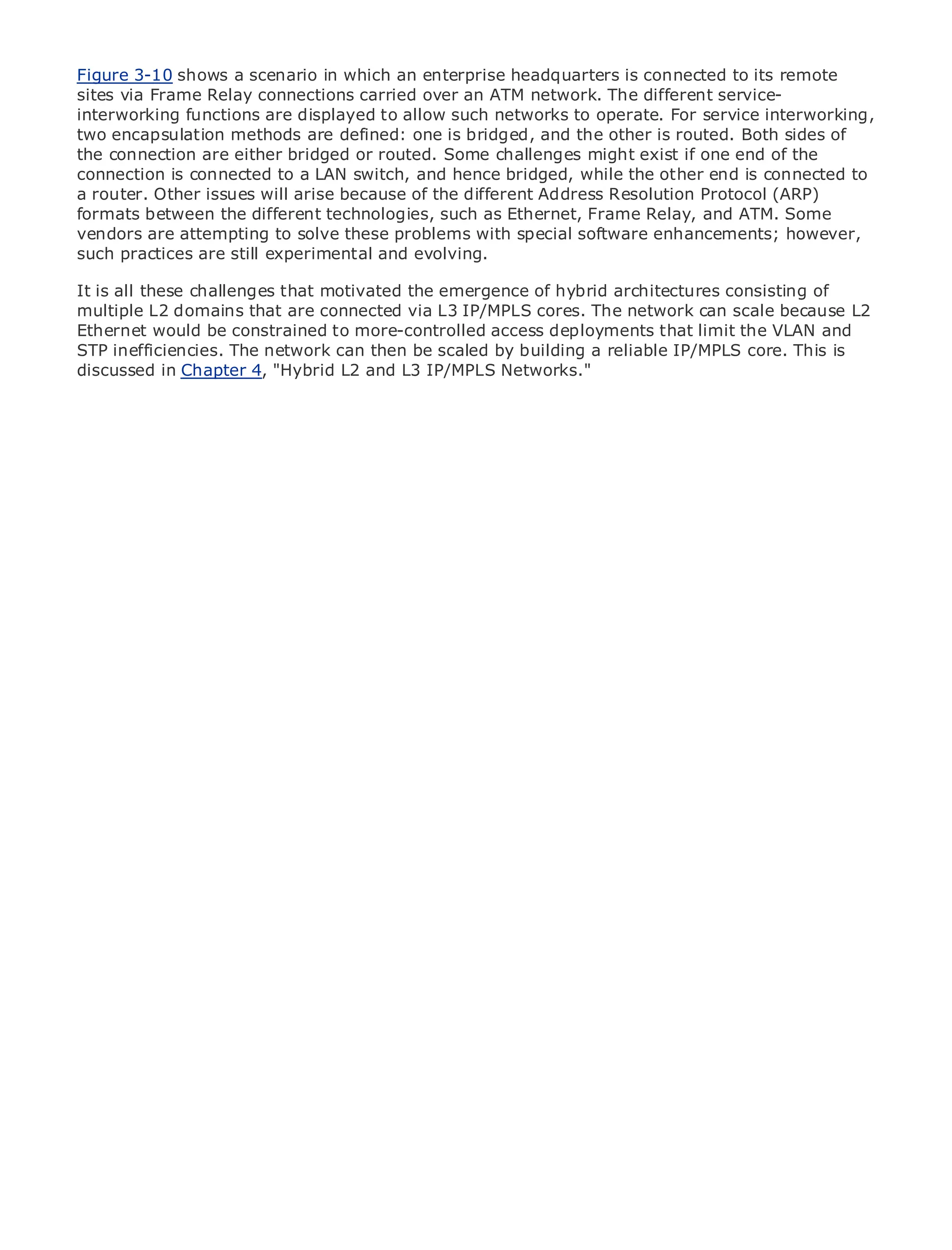 Figure 3-10 shows a scenario in which an enterprise headquarters is connected to its remote
sites via Frame Relay connections carried over an ATM network. The different service-
interworking functions are displayed to allow such networks to operate. For service interworking,
two encapsulation methods are defined: one is bridged, and the other is routed. Both sides of
the connection are either bridged or routed. Some challenges might exist if one end of the
connection is connected to a LAN switch, and hence bridged, while the other end is connected to
a router. Other issues will arise because of the different Address Resolution Protocol (ARP)
formats between the different technologies, such as Ethernet, Frame Relay, and ATM. Some
•            Table of Contents
vendors are attempting to solve these problems with special software enhancements; however,
•            Index
such practices are still experimental and evolving.
Metro Ethernet

BySam Halabi
It is all these challenges that motivated the emergence of hybrid architectures consisting of
multiple L2 domains that are connected via L3 IP/MPLS cores. The network can scale because L2
Ethernet would be constrained to more-controlled access deployments that limit the VLAN and
    Publisher: Cisco Press
STPPub Date: October 01, 2003
      inefficiencies. The network can then be scaled by building a reliable IP/MPLS core. This is
discussed in Chapter 4, "Hybrid L2 and L3 IP/MPLS Networks."
        ISBN: 1-58705-096-X
      Pages: 240




The definitive guide to Enterprise and Carrier Metro Ethernet applications.


     Discover the latest developments in metro networking, Ethernet, and MPLS services and
     what they can do for your organization

     Learn from the easy-to-read format that enables networking professionals of all levels to
     understand the concepts

     Gain from the experience of industry innovator and best-selling Cisco Press author, Sam
     Halabi, author of Internet Routing Architectures

Metro networks will emerge as the next area of growth for the networking industry and will
represent a major shift in how data services are offered to businesses and residential customers.
The metro has always been a challenging environment for delivering data services because it has
been built to handle the stringent reliability and availability needs for voice. Carriers will have to
go through fundamental shifts to equip the metro for next-generation data services demanded
by enterprise customers and consumers. This is not only a technology shift, but also a shift in the
operational and business model that will allow the incumbent carriers to transform the metro to
offer enhanced data services.

Metro Ethernet from Cisco Press looks at the deployment of metro data services from a holistic
view. It describes the current metro, which is based on TDM technology, and discusses the
drivers and challenges carriers will face in transforming the metro to address data services.

Metro Ethernet discusses the adoption of metro Ethernet services and how that has led carriers
to the delivery of metro data services. With a changing mix of transport technologies, the book
then examines current and emerging trends, and delves into the role of virtual private networks
(VPN), virtual private local area networks (VLAN), virtual private LAN services (VPLS), traffic
engineering, and MPLS and Generalized MPLS (GMPLS).
 