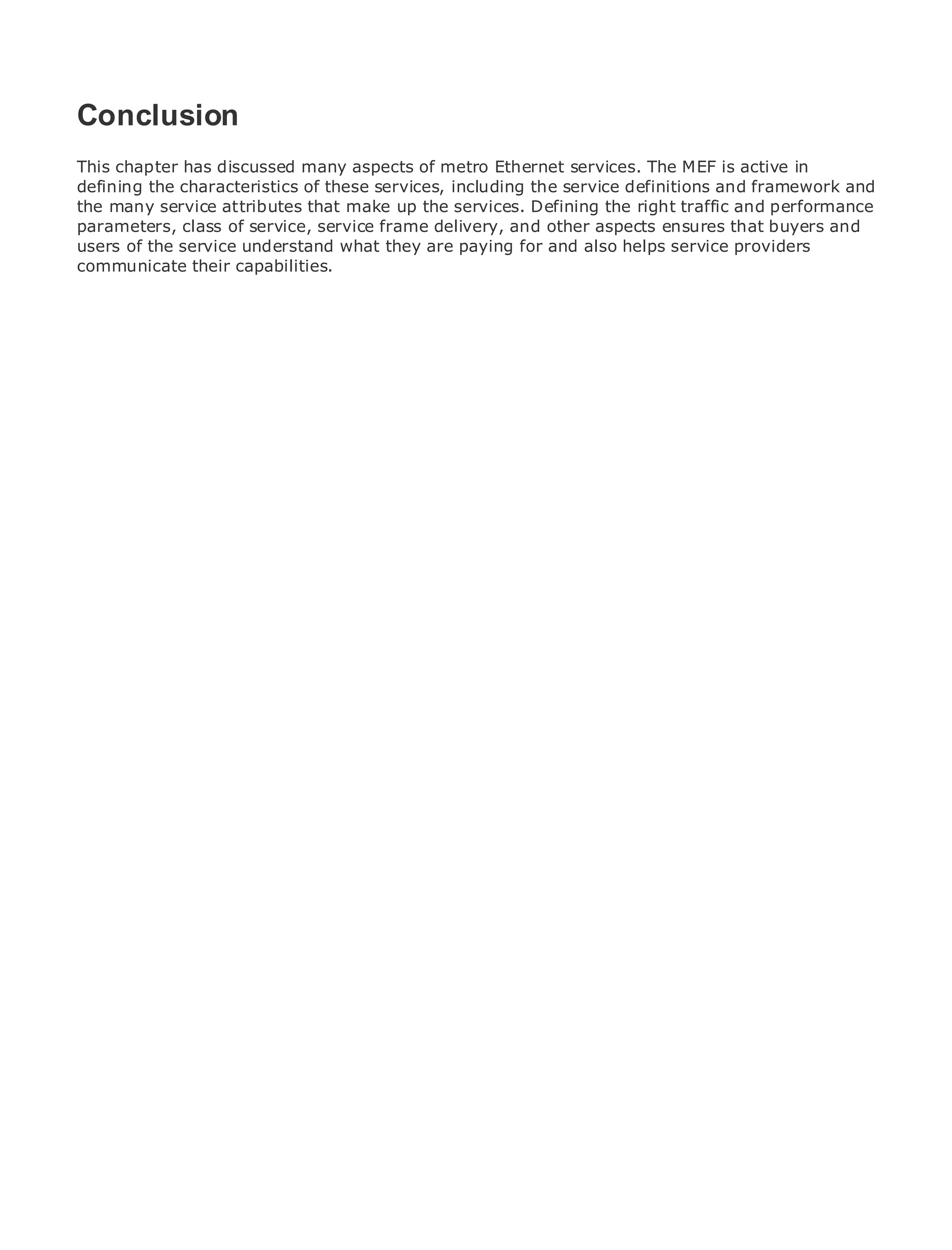 Conclusion
This chapter has discussed many aspects of metro Ethernet services. The MEF is active in
defining the characteristics of these services, including the service definitions and framework and
the many service attributes that make up the services. Defining the right traffic and performance
•
parameters, Table of Contents service frame delivery, and other aspects ensures that buyers and
              class of service,
•             Index
users of the service understand what they are paying for and also helps service providers
Metro Ethernet their capabilities.
communicate
BySam Halabi


   Publisher: Cisco Press
   Pub Date: October 01, 2003
       ISBN: 1-58705-096-X
      Pages: 240




The definitive guide to Enterprise and Carrier Metro Ethernet applications.


     Discover the latest developments in metro networking, Ethernet, and MPLS services and
     what they can do for your organization

     Learn from the easy-to-read format that enables networking professionals of all levels to
     understand the concepts

     Gain from the experience of industry innovator and best-selling Cisco Press author, Sam
     Halabi, author of Internet Routing Architectures

Metro networks will emerge as the next area of growth for the networking industry and will
represent a major shift in how data services are offered to businesses and residential customers.
The metro has always been a challenging environment for delivering data services because it has
been built to handle the stringent reliability and availability needs for voice. Carriers will have to
go through fundamental shifts to equip the metro for next-generation data services demanded
by enterprise customers and consumers. This is not only a technology shift, but also a shift in the
operational and business model that will allow the incumbent carriers to transform the metro to
offer enhanced data services.

Metro Ethernet from Cisco Press looks at the deployment of metro data services from a holistic
view. It describes the current metro, which is based on TDM technology, and discusses the
drivers and challenges carriers will face in transforming the metro to address data services.

Metro Ethernet discusses the adoption of metro Ethernet services and how that has led carriers
to the delivery of metro data services. With a changing mix of transport technologies, the book
then examines current and emerging trends, and delves into the role of virtual private networks
(VPN), virtual private local area networks (VLAN), virtual private LAN services (VPLS), traffic
engineering, and MPLS and Generalized MPLS (GMPLS).
 