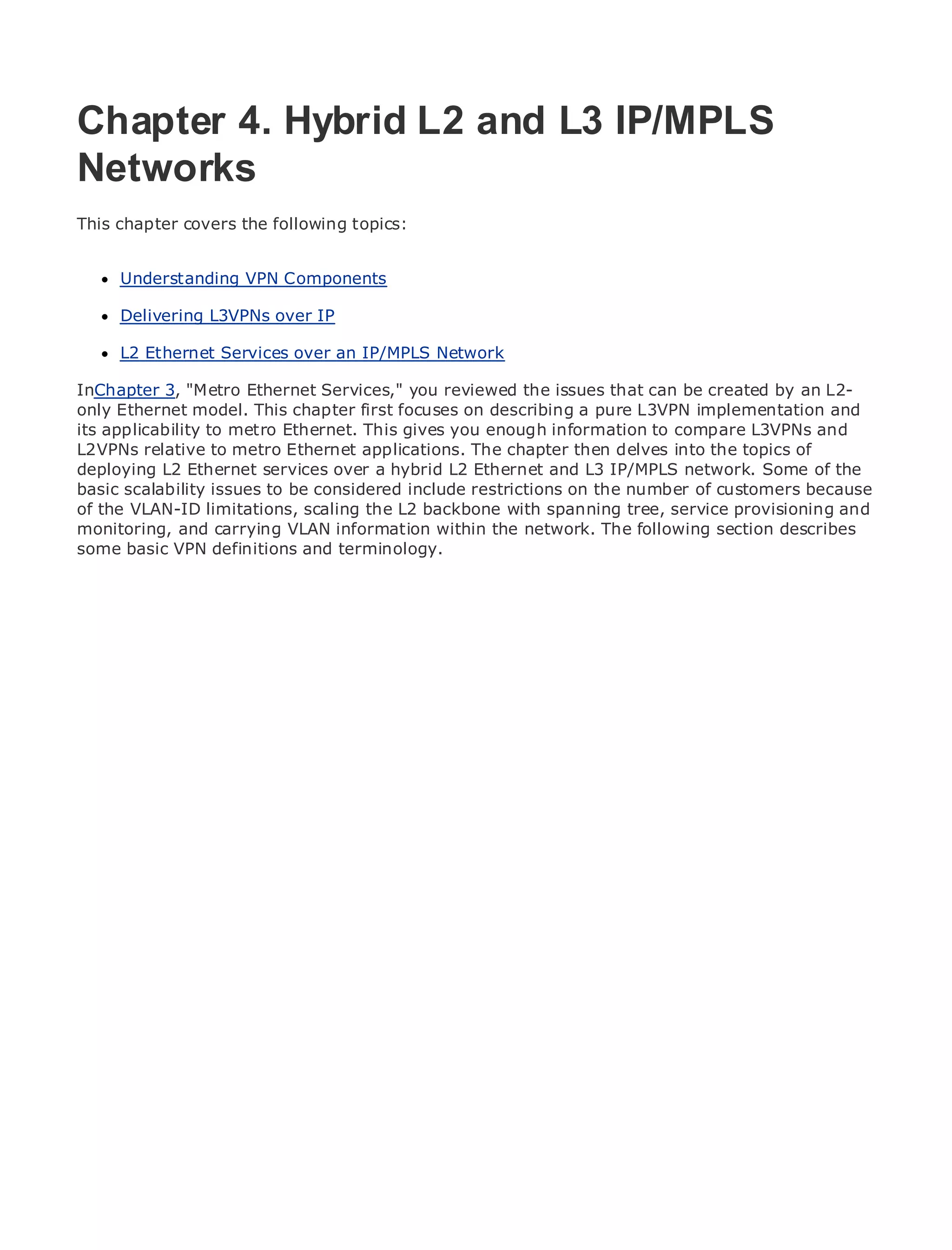 Chapter 4. Hybrid L2 and L3 IP/MPLS
Networks
•
This chapter Table of Contents
             covers the following topics:
•                Index
Metro Ethernet
      Understanding VPN Components
BySam Halabi

      Delivering L3VPNs over IP
    Publisher: Cisco Press
    Pub Date: October Services
      L2 Ethernet 01, 2003       over an IP/MPLS Network
        ISBN: 1-58705-096-X
InChapter 3, "Metro Ethernet Services," you reviewed the issues that can be created by an L2-
      Pages: 240
only Ethernet model. This chapter first focuses on describing a pure L3VPN implementation and
its applicability to metro Ethernet. This gives you enough information to compare L3VPNs and
L2VPNs relative to metro Ethernet applications. The chapter then delves into the topics of
deploying L2 Ethernet services over a hybrid L2 Ethernet and L3 IP/MPLS network. Some of the
basic scalability issues to be considered include restrictions on the number of customers because
The definitive guide to Enterprise and Carrier Metro Ethernet applications.
of the VLAN-ID limitations, scaling the L2 backbone with spanning tree, service provisioning and
monitoring, and carrying VLAN information within the network. The following section describes
some basic VPN definitions and terminology.
      Discover the latest developments in metro networking, Ethernet, and MPLS services and
      what they can do for your organization

      Learn from the easy-to-read format that enables networking professionals of all levels to
      understand the concepts

      Gain from the experience of industry innovator and best-selling Cisco Press author, Sam
      Halabi, author of Internet Routing Architectures

Metro networks will emerge as the next area of growth for the networking industry and will
represent a major shift in how data services are offered to businesses and residential customers.
The metro has always been a challenging environment for delivering data services because it has
been built to handle the stringent reliability and availability needs for voice. Carriers will have to
go through fundamental shifts to equip the metro for next-generation data services demanded
by enterprise customers and consumers. This is not only a technology shift, but also a shift in the
operational and business model that will allow the incumbent carriers to transform the metro to
offer enhanced data services.

Metro Ethernet from Cisco Press looks at the deployment of metro data services from a holistic
view. It describes the current metro, which is based on TDM technology, and discusses the
drivers and challenges carriers will face in transforming the metro to address data services.

Metro Ethernet discusses the adoption of metro Ethernet services and how that has led carriers
to the delivery of metro data services. With a changing mix of transport technologies, the book
then examines current and emerging trends, and delves into the role of virtual private networks
(VPN), virtual private local area networks (VLAN), virtual private LAN services (VPLS), traffic
engineering, and MPLS and Generalized MPLS (GMPLS).
 