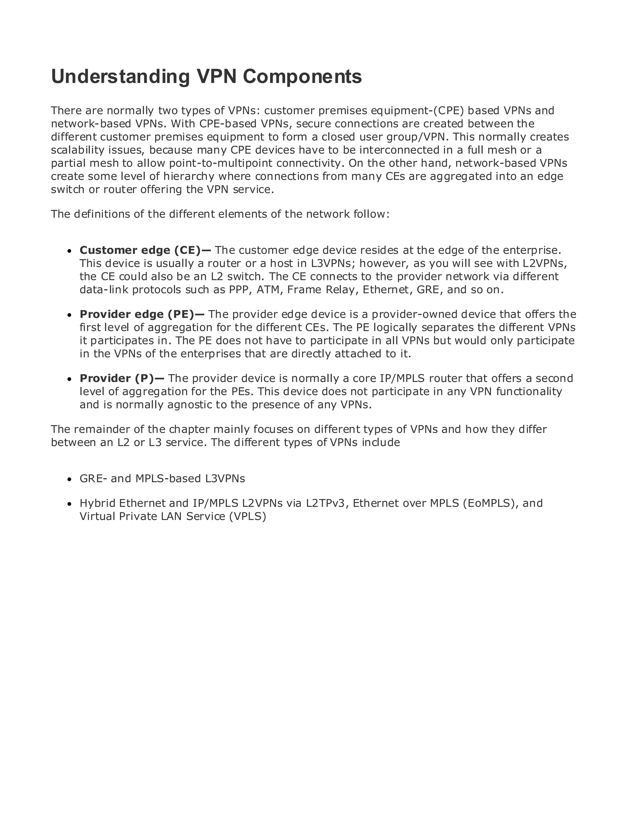 Understanding VPN Components
There are normally two types of VPNs: customer premises equipment-(CPE) based VPNs and
network-based VPNs. With CPE-based VPNs, secure connections are created between the
different customer premises equipment to form a closed user group/VPN. This normally creates
•
scalability issues, of Contents
              Table because many CPE devices have to be interconnected in a full mesh or a
•
partial mesh Index
               to allow point-to-multipoint connectivity. On the other hand, network-based VPNs
Metro Ethernet level of hierarchy where connections from many CEs are aggregated into an edge
create some
switch or router offering the VPN service.
BySam Halabi

The definitions of the different elements of the network follow:
   Publisher: Cisco Press
   Pub Date: October 01, 2003
     Customer edge (CE)— The customer edge device resides at the edge of the enterprise.
       ISBN: 1-58705-096-X
     This device is usually a router or a host in L3VPNs; however, as you will see with L2VPNs,
      Pages: 240
     the CE could also be an L2 switch. The CE connects to the provider network via different
     data-link protocols such as PPP, ATM, Frame Relay, Ethernet, GRE, and so on.

     Provider edge (PE)— The provider edge device is a provider-owned device that offers the
     first level of aggregation for the different CEs. The PE logically separates the different VPNs
The definitive guidein. The PE does not have to participate in applications. would only participate
     it participates to Enterprise and Carrier Metro Ethernet all VPNs but
     in the VPNs of the enterprises that are directly attached to it.
     Discover the latest developments in metro networking, Ethernet, and MPLS services and
     Provider (P)— The provider device is normally a core IP/MPLS router that offers a second
     what they can do for your organization
     level of aggregation for the PEs. This device does not participate in any VPN functionality
     and is from the easy-to-read format that enables networking professionals of all levels to
     Learn normally agnostic to the presence of any VPNs.
     understand the concepts
The remainder of the chapter mainly focuses on different types of VPNs and how they differ
between an L2 or L3 service. The different innovator and best-selling Cisco Press author, Sam
     Gain from the experience of industry types of VPNs include
     Halabi, author of Internet Routing Architectures
      GRE- and MPLS-based L3VPNs
Metro networks will emerge as the next area of growth for the networking industry and will
represent a major shift in IP/MPLS L2VPNs via L2TPv3, Ethernet over MPLS (EoMPLS),customers.
      Hybrid Ethernet and how data services are offered to businesses and residential and
The metro has always been a challenging environment for delivering data services because it has
      Virtual Private LAN Service (VPLS)
been built to handle the stringent reliability and availability needs for voice. Carriers will have to
go through fundamental shifts to equip the metro for next-generation data services demanded
by enterprise customers and consumers. This is not only a technology shift, but also a shift in the
operational and business model that will allow the incumbent carriers to transform the metro to
offer enhanced data services.

Metro Ethernet from Cisco Press looks at the deployment of metro data services from a holistic
view. It describes the current metro, which is based on TDM technology, and discusses the
drivers and challenges carriers will face in transforming the metro to address data services.

Metro Ethernet discusses the adoption of metro Ethernet services and how that has led carriers
to the delivery of metro data services. With a changing mix of transport technologies, the book
then examines current and emerging trends, and delves into the role of virtual private networks
(VPN), virtual private local area networks (VLAN), virtual private LAN services (VPLS), traffic
engineering, and MPLS and Generalized MPLS (GMPLS).
 