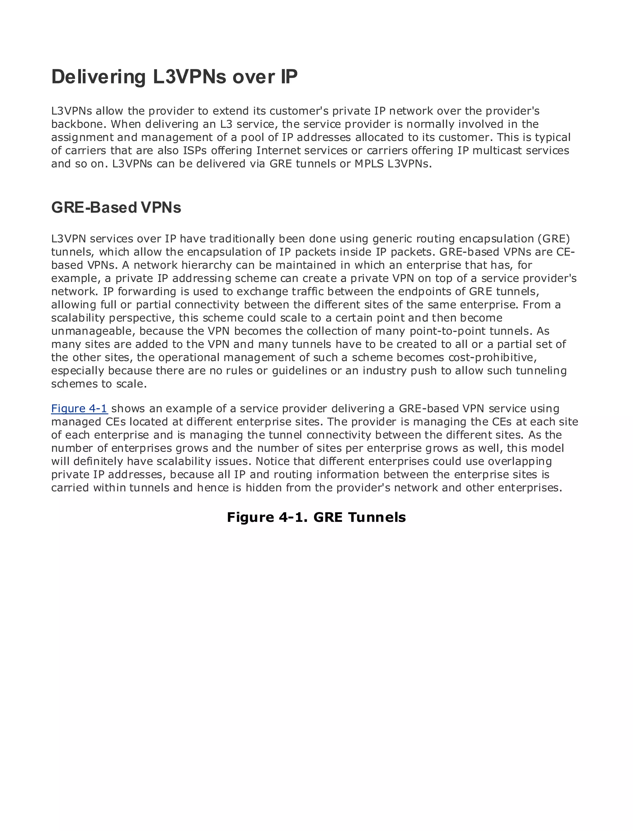 Delivering L3VPNs over IP
L3VPNs allow the provider to extend its customer's private IP network over the provider's
backbone. When delivering an L3 service, the service provider is normally involved in the
assignment and management of a pool of IP addresses allocated to its customer. This is typical
• carriers that are also ISPs offering Internet services or carriers offering IP multicast services
of           Table of Contents
•            Index
and so on. L3VPNs can be delivered via GRE tunnels or MPLS L3VPNs.
Metro Ethernet

BySam Halabi

GRE-Based VPNs
   Publisher: Cisco Press

L3VPN Date: October 01, IP have traditionally been done using generic routing encapsulation (GRE)
    Pub services over 2003
tunnels, which allow the encapsulation of IP packets inside IP packets. GRE-based VPNs are CE-
       ISBN: 1-58705-096-X
basedPages: 240 network hierarchy can be maintained in which an enterprise that has, for
       VPNs. A
example, a private IP addressing scheme can create a private VPN on top of a service provider's
network. IP forwarding is used to exchange traffic between the endpoints of GRE tunnels,
allowing full or partial connectivity between the different sites of the same enterprise. From a
scalability perspective, this scheme could scale to a certain point and then become
unmanageable, because the VPN becomes the collection of many point-to-point tunnels. As
The definitive guide to Enterprise and Carrier Metro Ethernet applications.
many sites are added to the VPN and many tunnels have to be created to all or a partial set of
the other sites, the operational management of such a scheme becomes cost-prohibitive,
especially becauselatest developments in metro networking, Ethernet, and MPLS services and
      Discover the there are no rules or guidelines or an industry push to allow such tunneling
schemes tothey can do for your organization
      what scale.

Figure 4-1 showsthe easy-to-read format that enables networking professionals service using
      Learn from an example of a service provider delivering a GRE-based VPN of all levels to
managed CEs locatedconcepts
      understand the at different enterprise sites. The provider is managing the CEs at each site
of each enterprise and is managing the tunnel connectivity between the different sites. As the
number of from the experience of the number of sites per best-sellinggrows Press author, Sam
      Gain enterprises grows and industry innovator and enterprise Cisco as well, this model
will definitelyauthorscalability issues. Notice that different enterprises could use overlapping
      Halabi, have of Internet Routing Architectures
private IP addresses, because all IP and routing information between the enterprise sites is
Metro networks will emerge as the next area of growth for the network and other enterprises.
carried within tunnels and hence is hidden from the provider's networking industry and will
represent a major shift in how data services are offered to businesses and residential customers.
The metro has always been a challenging 4-1. GRE Tunnels
                                    Figure environment for delivering data services because it has
been built to handle the stringent reliability and availability needs for voice. Carriers will have to
go through fundamental shifts to equip the metro for next-generation data services demanded
by enterprise customers and consumers. This is not only a technology shift, but also a shift in the
operational and business model that will allow the incumbent carriers to transform the metro to
offer enhanced data services.

Metro Ethernet from Cisco Press looks at the deployment of metro data services from a holistic
view. It describes the current metro, which is based on TDM technology, and discusses the
drivers and challenges carriers will face in transforming the metro to address data services.

Metro Ethernet discusses the adoption of metro Ethernet services and how that has led carriers
to the delivery of metro data services. With a changing mix of transport technologies, the book
then examines current and emerging trends, and delves into the role of virtual private networks
(VPN), virtual private local area networks (VLAN), virtual private LAN services (VPLS), traffic
engineering, and MPLS and Generalized MPLS (GMPLS).
 