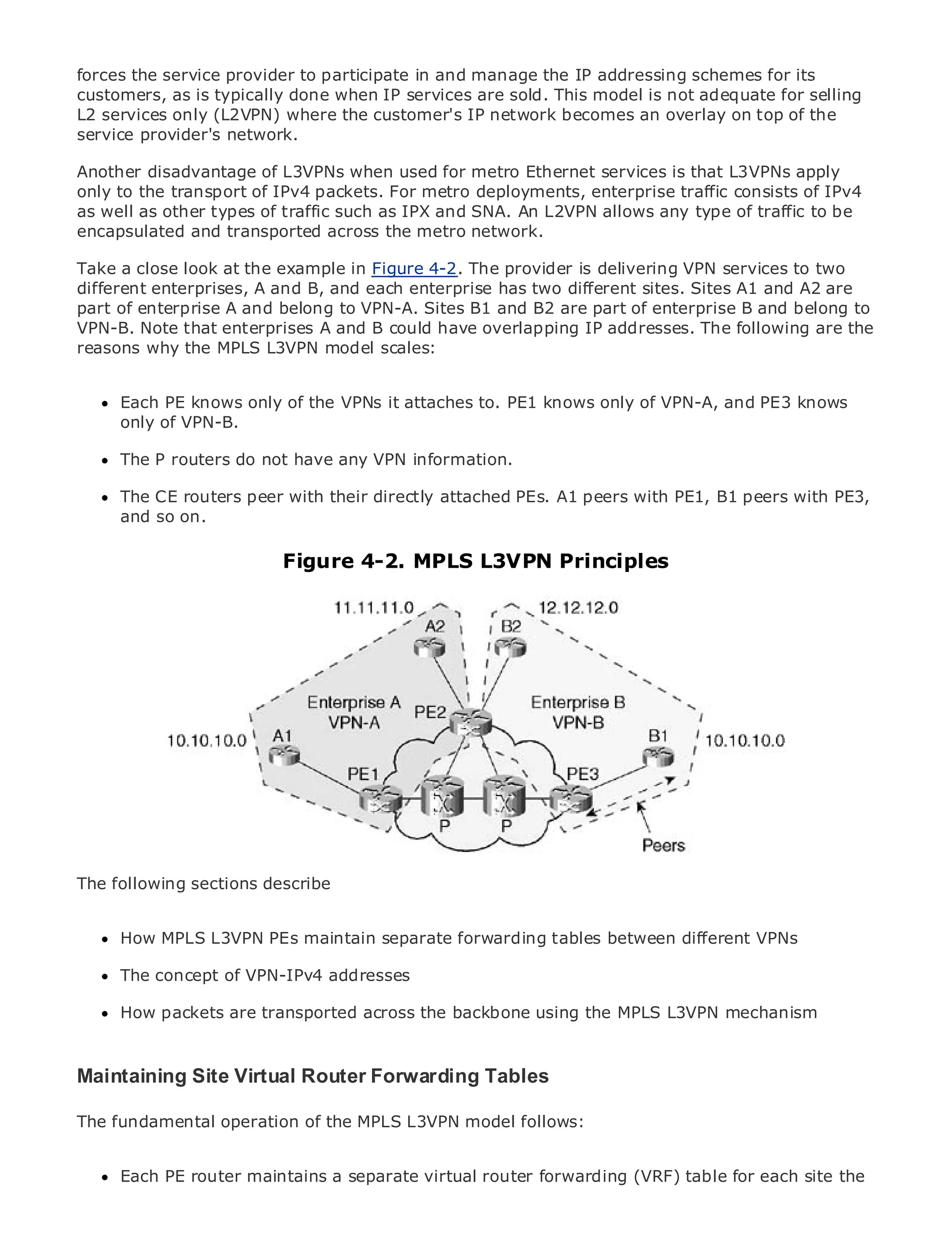 forces the service provider to participate in and manage the IP addressing schemes for its
customers, as is typically done when IP services are sold. This model is not adequate for selling
L2 services only (L2VPN) where the customer's IP network becomes an overlay on top of the
service provider's network.

Another disadvantage of L3VPNs when used for metro Ethernet services is that L3VPNs apply
only to the transport of IPv4 packets. For metro deployments, enterprise traffic consists of IPv4
as well as other types of traffic such as IPX and SNA. An L2VPN allows any type of traffic to be
•             Table of Contents
encapsulated and transported across the metro network.
•             Index
Metro Ethernet look
Take a close           at the example in Figure 4-2. The provider is delivering VPN services to two
different enterprises, A and B, and each enterprise has two different sites. Sites A1 and A2 are
BySam Halabi
part of enterprise A and belong to VPN-A. Sites B1 and B2 are part of enterprise B and belong to
VPN-B. Note that enterprises A and B could have overlapping IP addresses. The following are the
    Publisher: Cisco Press
reasons why the MPLS L3VPN model scales:
    Pub Date: October 01, 2003
       ISBN: 1-58705-096-X

     Each PE knows only of the VPNs it attaches to. PE1 knows only of VPN-A, and PE3 knows
      Pages: 240
     only of VPN-B.

     The P routers do not have any VPN information.

     The CE routers peer with their directly attached PEs. A1 peers with PE1, B1 peers with PE3,
The definitive guide to Enterprise and Carrier Metro Ethernet applications.
     and so on.

     Discover the latest developments inMPLS networking, Ethernet, and MPLS services and
                         Figure 4-2. metro L3VPN Principles
     what they can do for your organization

     Learn from the easy-to-read format that enables networking professionals of all levels to
     understand the concepts

     Gain from the experience of industry innovator and best-selling Cisco Press author, Sam
     Halabi, author of Internet Routing Architectures

Metro networks will emerge as the next area of growth for the networking industry and will
represent a major shift in how data services are offered to businesses and residential customers.
The metro has always been a challenging environment for delivering data services because it has
been built to handle the stringent reliability and availability needs for voice. Carriers will have to
go through fundamental shifts to equip the metro for next-generation data services demanded
by enterprise customers and consumers. This is not only a technology shift, but also a shift in the
operational and business model that will allow the incumbent carriers to transform the metro to
offer enhanced data services.
The following sections describe
Metro Ethernet from Cisco Press looks at the deployment of metro data services from a holistic
view. It describes the current metro, which is based on TDM technology, and discusses the
     How MPLS L3VPN PEs maintain separate forwarding tables between different VPNs
drivers and challenges carriers will face in transforming the metro to address data services.
      The concept of VPN-IPv4 addresses
Metro Ethernet discusses the adoption of metro Ethernet services and how that has led carriers
to the delivery of metro data services. With a backbone mix ofthe MPLS L3VPN mechanismbook
      How packets are transported across the changing using transport technologies, the
then examines current and emerging trends, and delves into the role of virtual private networks
(VPN), virtual private local area networks (VLAN), virtual private LAN services (VPLS), traffic
engineering, and MPLS and Generalized MPLS (GMPLS).
Maintaining Site Virtual Router Forwarding Tables

The fundamental operation of the MPLS L3VPN model follows:


     Each PE router maintains a separate virtual router forwarding (VRF) table for each site the
 