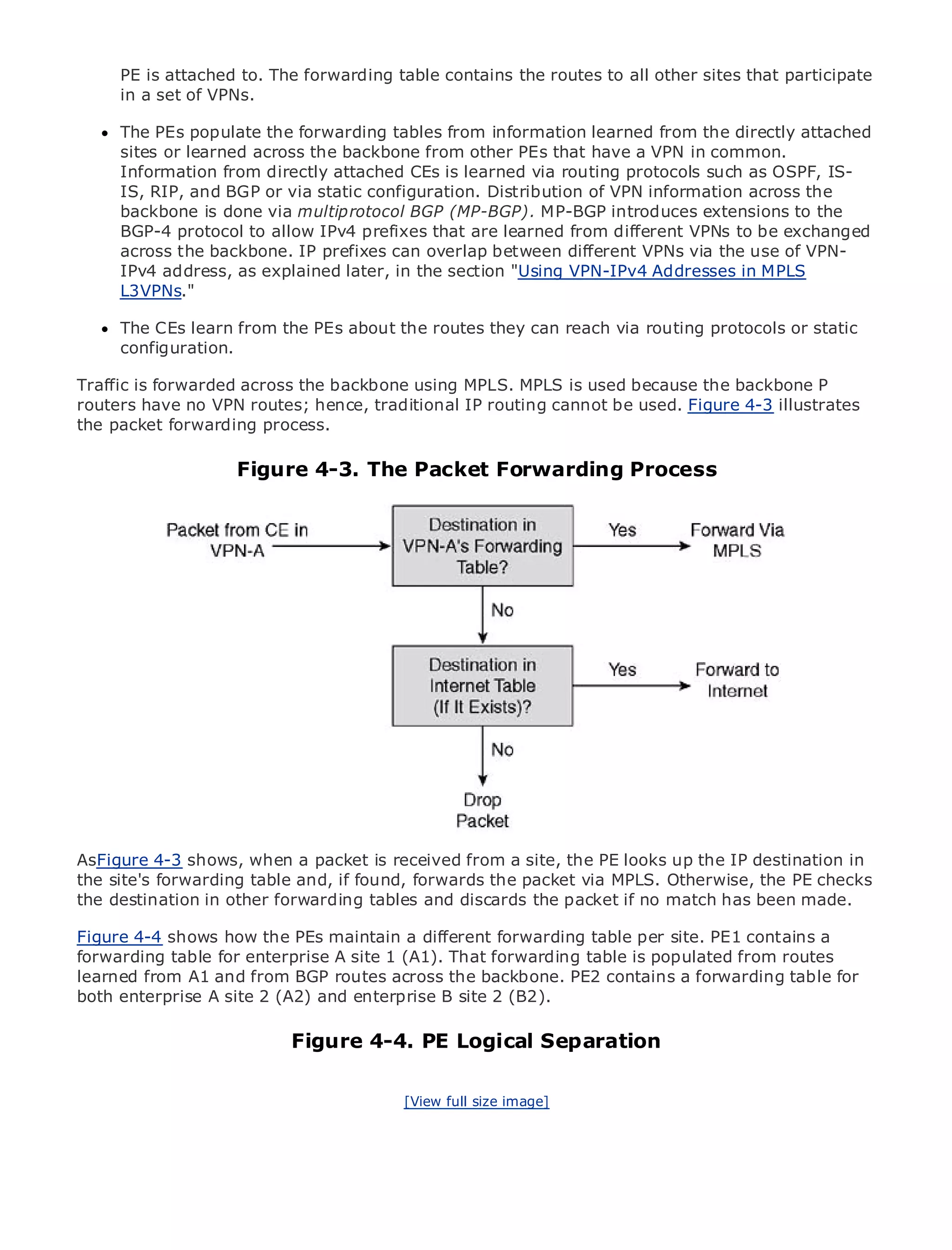 PE is attached to. The forwarding table contains the routes to all other sites that participate
     in a set of VPNs.

      The PEs populate the forwarding tables from information learned from the directly attached
      sites or learned across the backbone from other PEs that have a VPN in common.
      Information from directly attached CEs is learned via routing protocols such as OSPF, IS-
      IS, RIP, and BGP or via static configuration. Distribution of VPN information across the
      backbone is done via multiprotocol BGP (MP-BGP). MP-BGP introduces extensions to the
•              Table of Contents
      BGP-4 protocol to allow IPv4 prefixes that are learned from different VPNs to be exchanged
•              Index
      across the backbone. IP prefixes can overlap between different VPNs via the use of VPN-
Metro Ethernet
      IPv4 address, as explained later, in the section "Using VPN-IPv4 Addresses in MPLS
BySamL3VPNs."
       Halabi

     The CEs learn from
   Publisher: Cisco Press       the PEs about the routes they can reach via routing protocols or static
     configuration.
   Pub Date: October 01, 2003

Traffic ISBN: 1-58705-096-X
         is forwarded across the backbone using MPLS. MPLS is used because the backbone P
       Pages: 240
routers have no VPN routes; hence, traditional IP routing cannot be used. Figure 4-3 illustrates
the packet forwarding process.

                      Figure 4-3. The Packet Forwarding Process
The definitive guide to Enterprise and Carrier Metro Ethernet applications.


     Discover the latest developments in metro networking, Ethernet, and MPLS services and
     what they can do for your organization

     Learn from the easy-to-read format that enables networking professionals of all levels to
     understand the concepts

     Gain from the experience of industry innovator and best-selling Cisco Press author, Sam
     Halabi, author of Internet Routing Architectures

Metro networks will emerge as the next area of growth for the networking industry and will
represent a major shift in how data services are offered to businesses and residential customers.
The metro has always been a challenging environment for delivering data services because it has
been built to handle the stringent reliability and availability needs for voice. Carriers will have to
go through fundamental shifts to equip the metro for next-generation data services demanded
by enterprise customers and consumers. This is not only a technology shift, but also a shift in the
operational and business model that will allow the incumbent carriers to transform the metro to
AsFigure 4-3 shows, when a packet is received from a site, the PE looks up the IP destination in
offer enhanced data services.
the site's forwarding table and, if found, forwards the packet via MPLS. Otherwise, the PE checks
the destination in other forwarding tables and discards the packet if no match has been made.
Metro Ethernet from Cisco Press looks at the deployment of metro data services from a holistic
view. It describes the current metro, which is based on TDM technology, and discusses the
Figure 4-4 shows how the PEs maintain a different forwarding table per site. PE1 contains a
drivers and challenges carriers will face in transforming the metro to address data services.
forwarding table for enterprise A site 1 (A1). That forwarding table is populated from routes
learned from A1 and from BGP routes across the backbone. PE2 contains a forwarding table for
Metro Ethernet discusses the adoption of metro Ethernet services and how that has led carriers
both enterprise A site 2 (A2) and enterprise B site 2 (B2).
to the delivery of metro data services. With a changing mix of transport technologies, the book
then examines current and emerging trends, and delves into the role of virtual private networks
(VPN), virtual private local area networks PE Logical Separation
                           Figure 4-4. (VLAN), virtual private LAN services (VPLS), traffic
engineering, and MPLS and Generalized MPLS (GMPLS).

                                               [View full size image]
 