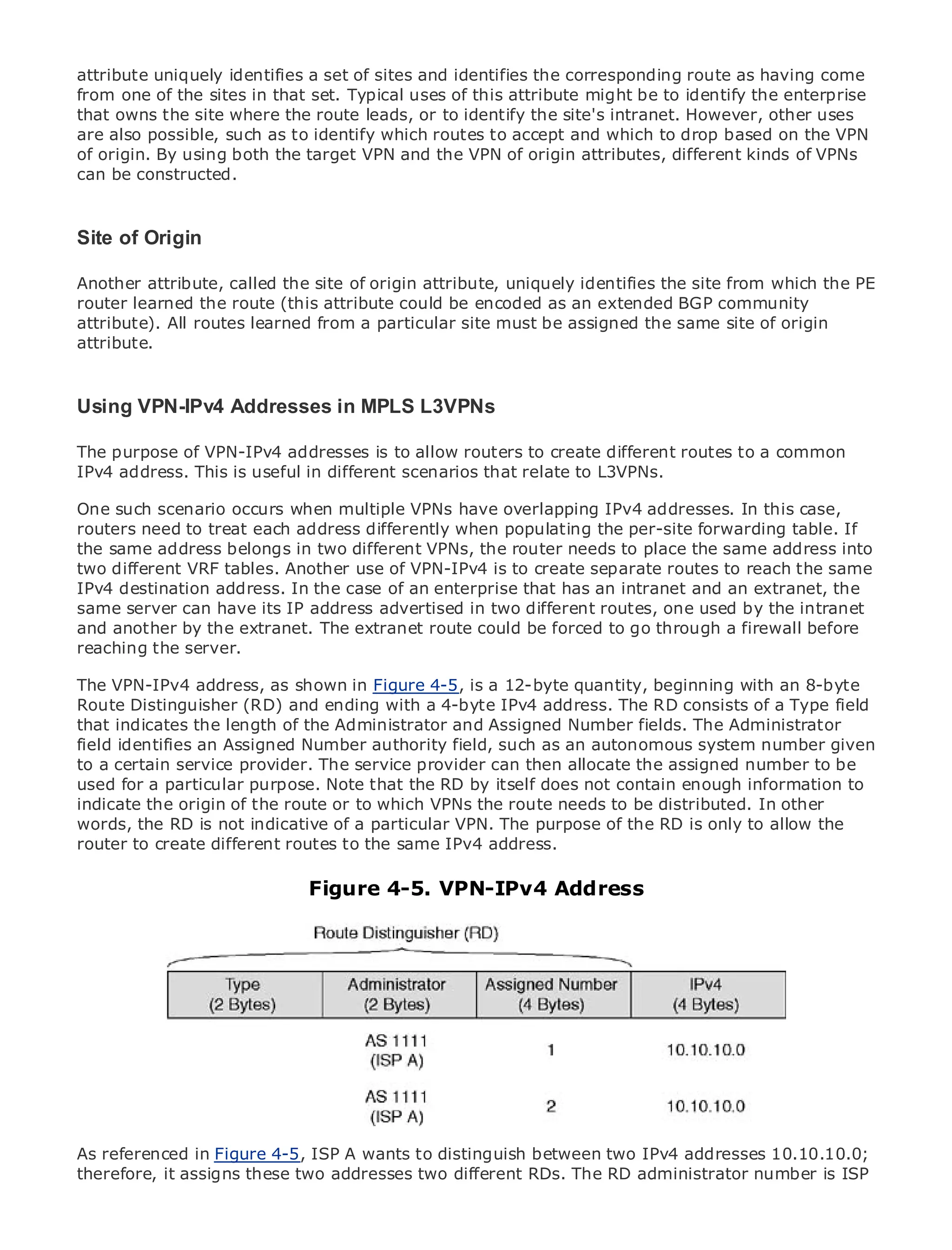 attribute uniquely identifies a set of sites and identifies the corresponding route as having come
from one of the sites in that set. Typical uses of this attribute might be to identify the enterprise
that owns the site where the route leads, or to identify the site's intranet. However, other uses
are also possible, such as to identify which routes to accept and which to drop based on the VPN
of origin. By using both the target VPN and the VPN of origin attributes, different kinds of VPNs
can be constructed.

•                Table of Contents
Site of Origin
•           Index
Metro Ethernet
Another attribute, called the site of origin attribute, uniquely identifies the site from which the PE
BySam Halabi
router learned the route (this attribute could be encoded as an extended BGP community
attribute). All routes learned from a particular site must be assigned the same site of origin
    Publisher: Cisco Press
attribute.
    Pub Date: October 01, 2003
       ISBN: 1-58705-096-X
    Pages: 240
Using VPN-IPv4 Addresses in MPLS L3VPNs

The purpose of VPN-IPv4 addresses is to allow routers to create different routes to a common
IPv4 address. This is useful in different scenarios that relate to L3VPNs.

The definitive guide to Enterprise and Carrier Metro overlapping IPv4 addresses. In this case,
One such scenario occurs when multiple VPNs have Ethernet applications.
routers need to treat each address differently when populating the per-site forwarding table. If
the same address belongs in two different VPNs, the router needs to place the same address into
two different VRF tables.developments inVPN-IPv4 is to create separate routes to services and
     Discover the latest Another use of metro networking, Ethernet, and MPLS reach the same
IPv4 destinationcan do for In the case of an enterprise that has an intranet and an extranet, the
     what they address. your organization
same server can have its IP address advertised in two different routes, one used by the intranet
     Learn from the easy-to-read format that enables networking professionals of all levels to
and another by the extranet. The extranet route could be forced to go through a firewall before
     understand the concepts
reaching the server.
       Gain from the experience of industry innovator and best-selling Cisco Press author, Sam
The VPN-IPv4 address, as shown in Figure 4-5, is a 12-byte quantity, beginning with an 8-byte
       Halabi, author of Internet Routing Architectures
Route Distinguisher (RD) and ending with a 4-byte IPv4 address. The RD consists of a Type field
that indicates the length of the the next area of growth for the networking industry and will
Metro networks will emerge as Administrator and Assigned Number fields. The Administrator
field identifies an Assigned Number authority field, such to businesses and residential customers.
represent a major shift in how data services are offered as an autonomous system number given
to a metro has always been a The service provider can thendelivering data services because it has
The certain service provider. challenging environment for allocate the assigned number to be
used for a to handle the stringent reliability andby itself does not contain enough information to
been built particular purpose. Note that the RD availability needs for voice. Carriers will have to
indicate thefundamental shifts to equip theVPNs the route needs to be data services demanded
go through origin of the route or to which metro for next-generation distributed. In other
words, the RDcustomers and consumers. This VPN. The purpose of the shift, but also allow the the
by enterprise is not indicative of a particular is not only a technology RD is only to a shift in
router to create business routes to the same IPv4 address.
operational and different model that will allow the incumbent carriers to transform the metro to
offer enhanced data services.
                                     Figure 4-5. VPN-IPv4 Address
Metro Ethernet from Cisco Press looks at the deployment of metro data services from a holistic
view. It describes the current metro, which is based on TDM technology, and discusses the
drivers and challenges carriers will face in transforming the metro to address data services.

Metro Ethernet discusses the adoption of metro Ethernet services and how that has led carriers
to the delivery of metro data services. With a changing mix of transport technologies, the book
then examines current and emerging trends, and delves into the role of virtual private networks
(VPN), virtual private local area networks (VLAN), virtual private LAN services (VPLS), traffic
engineering, and MPLS and Generalized MPLS (GMPLS).




As referenced in Figure 4-5, ISP A wants to distinguish between two IPv4 addresses 10.10.10.0;
therefore, it assigns these two addresses two different RDs. The RD administrator number is ISP
 