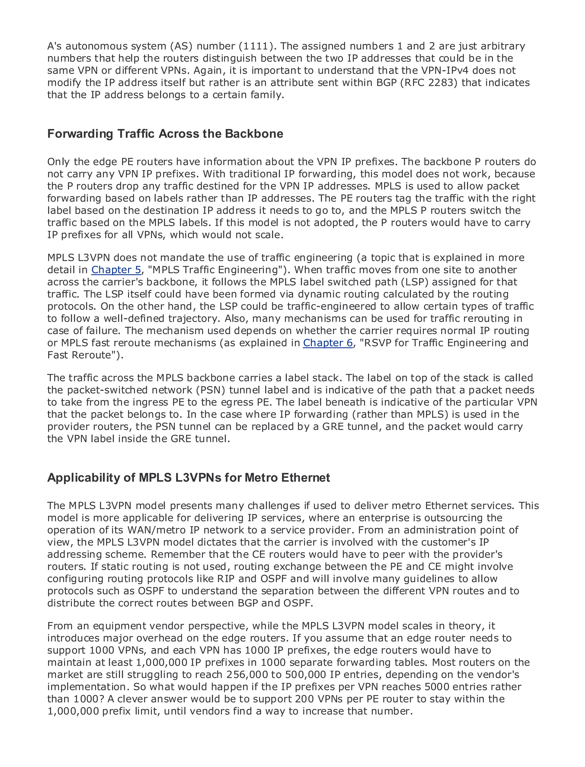 A's autonomous system (AS) number (1111). The assigned numbers 1 and 2 are just arbitrary
numbers that help the routers distinguish between the two IP addresses that could be in the
same VPN or different VPNs. Again, it is important to understand that the VPN-IPv4 does not
modify the IP address itself but rather is an attribute sent within BGP (RFC 2283) that indicates
that the IP address belongs to a certain family.



ForwardingTable of Contents the Backbone
•          Traffic Across
•            Index
Metro the edge PE routers have information about the VPN IP prefixes. The backbone P routers do
Only Ethernet
not carry any VPN IP prefixes. With traditional IP forwarding, this model does not work, because
BySam Halabi
the P routers drop any traffic destined for the VPN IP addresses. MPLS is used to allow packet
forwarding based on labels rather than IP addresses. The PE routers tag the traffic with the right
    Publisher: Cisco Press
label based on the destination IP address it needs to go to, and the MPLS P routers switch the
    Pub Date: October 01, 2003
traffic based on the MPLS labels. If this model is not adopted, the P routers would have to carry
        ISBN: 1-58705-096-X
IP prefixes for all VPNs, which would not scale.
      Pages: 240
MPLS L3VPN does not mandate the use of traffic engineering (a topic that is explained in more
detail in Chapter 5, "MPLS Traffic Engineering"). When traffic moves from one site to another
across the carrier's backbone, it follows the MPLS label switched path (LSP) assigned for that
traffic. The LSP itself could have been formed via dynamic routing calculated by the routing
protocols. On the otherEnterprise and Carrier Metro Ethernet applications. certain types of traffic
The definitive guide to hand, the LSP could be traffic-engineered to allow
to follow a well-defined trajectory. Also, many mechanisms can be used for traffic rerouting in
case of failure. The mechanism used depends on whether the carrier requires normal IP routing
or MPLS fast reroute mechanisms (as explained networking, Ethernet, and MPLS services and
      Discover the latest developments in metro in Chapter 6, "RSVP for Traffic Engineering and
Fast Reroute"). can do for your organization
      what they

The traffic acrossthe easy-to-read format thataenables networking professionals of stack is called
      Learn from the MPLS backbone carries label stack. The label on top of the all levels to
the packet-switched network (PSN) tunnel label and is indicative of the path that a packet needs
      understand the concepts
to take from the ingress PE to the egress PE. The label beneath is indicative of the particular VPN
that the packet the experiencethe industry innovator and best-selling Cisco Press author, Sam
      Gain from belongs to. In of case where IP forwarding (rather than MPLS) is used in the
provider routers, the PSN tunnel can be Architecturesa GRE tunnel, and the packet would carry
      Halabi, author of Internet Routing replaced by
the VPN label inside the GRE tunnel.
Metro networks will emerge as the next area of growth for the networking industry and will
represent a major shift in how data services are offered to businesses and residential customers.
The metro has always been a challenging environment for delivering data services because it has
Applicability of MPLS L3VPNs for Metro Ethernet
been built to handle the stringent reliability and availability needs for voice. Carriers will have to
go through fundamental shifts to equip the metro for next-generation data services demanded
The MPLS L3VPN model presents many challenges if only ato deliver metro Ethernet services. This
by enterprise customers and consumers. This is not used technology shift, but also a shift in the
model is more applicable for delivering IP services,incumbent enterprise is outsourcing the
operational and business model that will allow the where an carriers to transform the metro to
operation of its data services. network to a service provider. From an administration point of
offer enhanced WAN/metro IP
view, the MPLS L3VPN model dictates that the carrier is involved with the customer's IP
addressing scheme. Remember that the CE routers wouldof metro peer with the provider's
Metro Ethernet from Cisco Press looks at the deployment have to data services from a holistic
routers. describes the current metro, routingis based onbetween the PE and CE might involve
view. It If static routing is not used, which exchange TDM technology, and discusses the
configuring routing protocols like RIP and OSPF and will the metro to address data services.
drivers and challenges carriers will face in transforming involve many guidelines to allow
protocols such as OSPF to understand the separation between the different VPN routes and to
distribute the correct routes adoption of and OSPF.
Metro Ethernet discusses thebetween BGPmetro Ethernet services and how that has led carriers
to the delivery of metro data services. With a changing mix of transport technologies, the book
From an equipment vendor perspective, while the MPLS into the role scales in theory, it
then examines current and emerging trends, and delves L3VPN modelof virtual private networks
introduces major overhead on the edge routers. If you assume that an edge router needs to
(VPN), virtual private local area networks (VLAN), virtual private LAN services (VPLS), traffic
support 1000 VPNs, and each VPN has 1000 IP prefixes,
engineering, and MPLS and Generalized MPLS (GMPLS). the edge routers would have to
maintain at least 1,000,000 IP prefixes in 1000 separate forwarding tables. Most routers on the
market are still struggling to reach 256,000 to 500,000 IP entries, depending on the vendor's
implementation. So what would happen if the IP prefixes per VPN reaches 5000 entries rather
than 1000? A clever answer would be to support 200 VPNs per PE router to stay within the
1,000,000 prefix limit, until vendors find a way to increase that number.
 