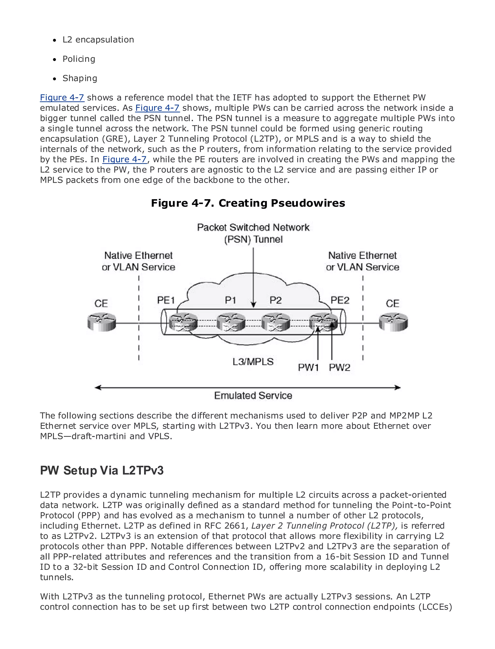 L2 encapsulation

     Policing

     Shaping

Figure 4-7 shows a reference model that the IETF has adopted to support the Ethernet PW
emulated services. As Figure 4-7 shows, multiple PWs can be carried across the network inside a
•
bigger tunnel calledContents tunnel. The PSN tunnel is a measure to aggregate multiple PWs into
                Table of the PSN
• single tunnel across the network. The PSN tunnel could be formed using generic routing
a               Index
Metro Ethernet (GRE), Layer 2 Tunneling Protocol (L2TP), or MPLS and is a way to shield the
encapsulation
internals of
BySam Halabi the network, such as the P routers, from information relating to the service provided
by the PEs. In Figure 4-7, while the PE routers are involved in creating the PWs and mapping the
L2 service to the PW, the P routers are agnostic to the L2 service and are passing either IP or
    Publisher: Cisco Press
MPLS packets from one edge of the backbone to the other.
   Pub Date: October 01, 2003
      ISBN: 1-58705-096-X
      Pages: 240
                                Figure 4-7. Creating Pseudowires




The definitive guide to Enterprise and Carrier Metro Ethernet applications.


     Discover the latest developments in metro networking, Ethernet, and MPLS services and
     what they can do for your organization

     Learn from the easy-to-read format that enables networking professionals of all levels to
     understand the concepts

     Gain from the experience of industry innovator and best-selling Cisco Press author, Sam
     Halabi, author of Internet Routing Architectures

Metro networks will emerge as the next area of growth for the networking industry and will
represent a major shift in how data services are offered to businesses and residential customers.
The metro has always been a challenging environment for delivering data services because it has
been built to handle the stringent reliability and availability needs for voice. Carriers will have to
The following sections describe the different mechanisms used to deliver P2P and MP2MP L2
go through fundamental shifts to equip the metro for next-generation data services demanded
Ethernet service over MPLS, starting with L2TPv3. You then learn more about Ethernet over
by enterprise customers and consumers. This is not only a technology shift, but also a shift in the
MPLS—draft-martini and VPLS.
operational and business model that will allow the incumbent carriers to transform the metro to
offer enhanced data services.

PW Ethernet from Cisco Press looks at the deployment of metro data services from a holistic
MetroSetup Via L2TPv3
view. It describes the current metro, which is based on TDM technology, and discusses the
drivers and challenges carriers will mechanism for multiple metro to address data services.
L2TP provides a dynamic tunneling face in transforming the L2 circuits across a packet-oriented
data network. L2TP was originally defined as a standard method for tunneling the Point-to-Point
Metro Ethernet and has evolved as a mechanism Ethernet services and how that has led carriers
Protocol (PPP) discusses the adoption of metro to tunnel a number of other L2 protocols,
to the delivery of metro data services. RFC 2661, Layer 2 Tunneling Protocol (L2TP), is the book
including Ethernet. L2TP as defined in With a changing mix of transport technologies, referred
then examines current and extension trends, protocol that allows role offlexibility in carrying L2
to as L2TPv2. L2TPv3 is an emerging of that and delves into the more virtual private networks
(VPN), virtual private local area networks (VLAN), virtual private LAN services (VPLS), traffic of
protocols other than PPP. Notable differences between L2TPv2 and L2TPv3 are the separation
engineering, and MPLS and Generalized MPLS (GMPLS).
all PPP-related attributes and references and the transition from a 16-bit Session ID and Tunnel
ID to a 32-bit Session ID and Control Connection ID, offering more scalability in deploying L2
tunnels.

With L2TPv3 as the tunneling protocol, Ethernet PWs are actually L2TPv3 sessions. An L2TP
control connection has to be set up first between two L2TP control connection endpoints (LCCEs)
 