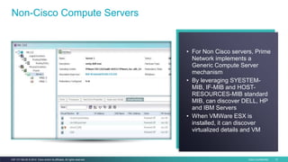 Cisco Confidential 13C97-731162-00 © 2014 Cisco and/or its affiliates. All rights reserved.
Non-Cisco Compute Servers
• For Non Cisco servers, Prime
Network implements a
Generic Compute Server
mechanism
• By leveraging SYESTEM-
MIB, IF-MIB and HOST-
RESOURCES-MIB standard
MIB, can discover DELL, HP
and IBM Servers
• When VMWare ESX is
installed, it can discover
virtualized details and VM
 