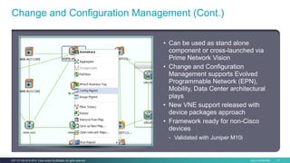 Cisco Confidential 17C97-731162-00 © 2014 Cisco and/or its affiliates. All rights reserved.
• Can be used as stand alone
component or cross-launched via
Prime Network Vision
• Change and Configuration
Management supports Evolved
Programmable Network (EPN),
Mobility, Data Center architectural
plays
• New VNE support released with
device packages approach
• Framework ready for non-Cisco
devices
- Validated with Juniper M10i
Change and Configuration Management (Cont.)
 