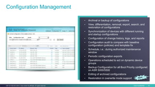 Cisco Confidential 18C97-731162-00 © 2014 Cisco and/or its affiliates. All rights reserved.
Configuration Management
• Archival or backup of configurations
• View, differentiation, removal, export, search, and
restoration of configurations
• Synchronization of devices with different running
and startup configurations
• Configuration of change history, logs, and reports
• Configuration audit to compare with baseline
configuration (policies) and template fix
• Schedule, i.e.: during authorized maintenance
window
• Periodic configuration exports
• Operations scheduled to act on dynamic device
groups
• Backup Configuration for all Boot Priority configured
on ASR 5000/5500
• Editing of archived configurations
• Restoration in overwrite mode support
 