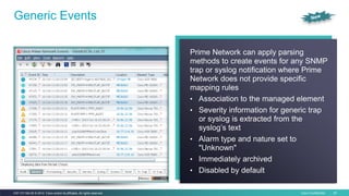 Cisco Confidential 25C97-731162-00 © 2014 Cisco and/or its affiliates. All rights reserved.
Generic Events
Prime Network can apply parsing
methods to create events for any SNMP
trap or syslog notification where Prime
Network does not provide specific
mapping rules
• Association to the managed element
• Severity information for generic trap
or syslog is extracted from the
syslog’s text
• Alarm type and nature set to
"Unknown"
• Immediately archived
• Disabled by default
 