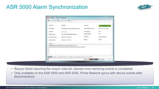 Cisco Confidential 26C97-731162-00 © 2014 Cisco and/or its affiliates. All rights reserved.
ASR 5000 Alarm Synchronization
• Resync ticket reporting the resync internal, cleared once retrieving events is completed
• Only available on the ASR 5500 and ASR 5550, Prime Network syncs with device events after
disconnections
 