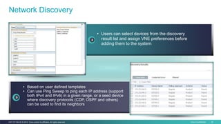 Cisco Confidential 30C97-731162-00 © 2014 Cisco and/or its affiliates. All rights reserved.
Network Discovery
• Users can select devices from the discovery
result list and assign VNE preferences before
adding them to the system
• Based on user defined templates
• Can use Ping Sweep to ping each IP address (support
both IPv4 and IPv6) in a given range, or a seed device
where discovery protocols (CDP, OSPF and others)
can be used to find its neighbors
 