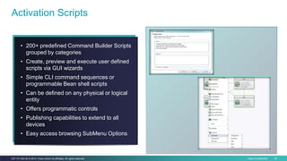 Cisco Confidential 34C97-731162-00 © 2014 Cisco and/or its affiliates. All rights reserved.
• 200+ predefined Command Builder Scripts
grouped by categories
• Create, preview and execute user defined
scripts via GUI wizards
• Simple CLI command sequences or
programmable Bean shell scripts
• Can be defined on any physical or logical
entity
• Offers programmatic controls
• Publishing capabilities to extend to all
devices
• Easy access browsing SubMenu Options
Activation Scripts
 